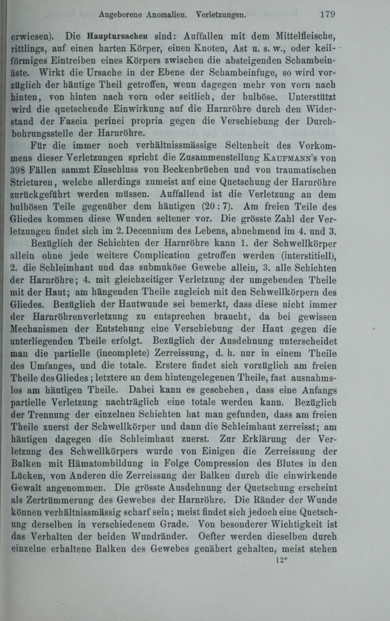 erwiesen). Die Hauptursachen sind: Auffallen mit dem Mittelfleische, rittlings, auf einen harten Körper, einen Knoten, Ast u. s. w., oder keil- - förmiges Eintreiben eines Körpers zwischen die absteigenden Schambein¬ äste. Wirkt die Ursache in der Ebene der Schambeinfuge, so wird vor¬ züglich der häutige Theil getroffen, wenn dagegen mehr von vorn nach hinten, von hinten nach vorn oder seitlich, der bulböse. Unterstützt ■I wird die quetschende Einwirkung auf die Harnröhre durch den Wider- stand der Fascia perinei propria gegen die Verschiebung der Durch¬ bohrungsstelle der Harnröhre. Für die immer noch verhältnissmässige Seltenheit des Vorkom¬ mens dieser Verletzungen spricht die Zusammenstellung Kaufmann’s von ij 398 Fällen sammt Einschluss von Beckenbrüchen und von traumatischen I Stricturen, welche allerdings zumeist auf eine Quetschung der Harnröhre 1 zurtickgeführt werden müssen. Auffallend ist die Verletzung an dem bulbösen Teile gegenüber dem häutigen (20:7). Am freien Teile des Gliedes kommen diese Wunden seltener vor. Die grösste Zahl der Ver- [i letzungen findet sich im 2. Decennium des Lebens, abnehmend im 4. und 3. Bezüglich der Schichten der Harnröhre kann 1. der Schwellkörper allein ohne jede weitere Complication getroffen werden (interstitiell), 2. die Schleimhaut und das submuköse Gewebe allein, 3. alle Schichten I der Harnröhre; 4. mit gleichzeitiger Verletzung der umgebenden Theile mit der Haut; am hängenden Theile zugleich mit den Schwellkörpern des Gliedes. Bezüglich der Hautwunde sei bemerkt, dass diese nicht immer der Harnröhrenverletzung zu entsprechen braucht, da bei gewissen Mechanismen der Entstehung eine Verschiebung der Haut gegen die unterliegenden Theile erfolgt. Bezüglich der Ausdehnung unterscheidet man die partielle (incomplete) Zerreissung, d. h. nur in einem Theile des Umfanges, und die totale. Erstere findet sich vorzüglich am freien Theile des Gliedes ; letztere an dem hintengelegenen Theile, fast ausnahms¬ los am häutigen Theile. Dabei kann es geschehen, dass eine Anfangs partielle Verletzung nachträglich eine totale werden kann. Bezüglich der Trennung der einzelnen Schichten hat man gefunden, dass am freien Theile zuerst der Schwellkörper und dann die Schleimhaut zerreisst; am häutigen dagegen die Schleimhaut zuerst. Zur Erklärung der Ver¬ letzung des Schwellkörpers wurde von Einigen die Zerreissung der Balken mit Hämatombildung in Folge Compression des Blutes in den Lücken, von Anderen die Zerreissung der Balken durch die einwirkende Gewalt angenommen. Die grösste Ausdehnung der Quetschung erscheint als Zertrümmerung des Gewebes der Harnröhre. Die Ränder der Wunde können verhältnissmässig scharf sein; meist findet sich jedoch eine Quetsch¬ ung derselben in verschiedenem Grade. Von besonderer Wichtigkeit ist das Verhalten der beiden Wundränder. Oefter werden dieselben durch einzelne erhaltene Balken des Gewebes genähert gehalten, meist stehen 12*