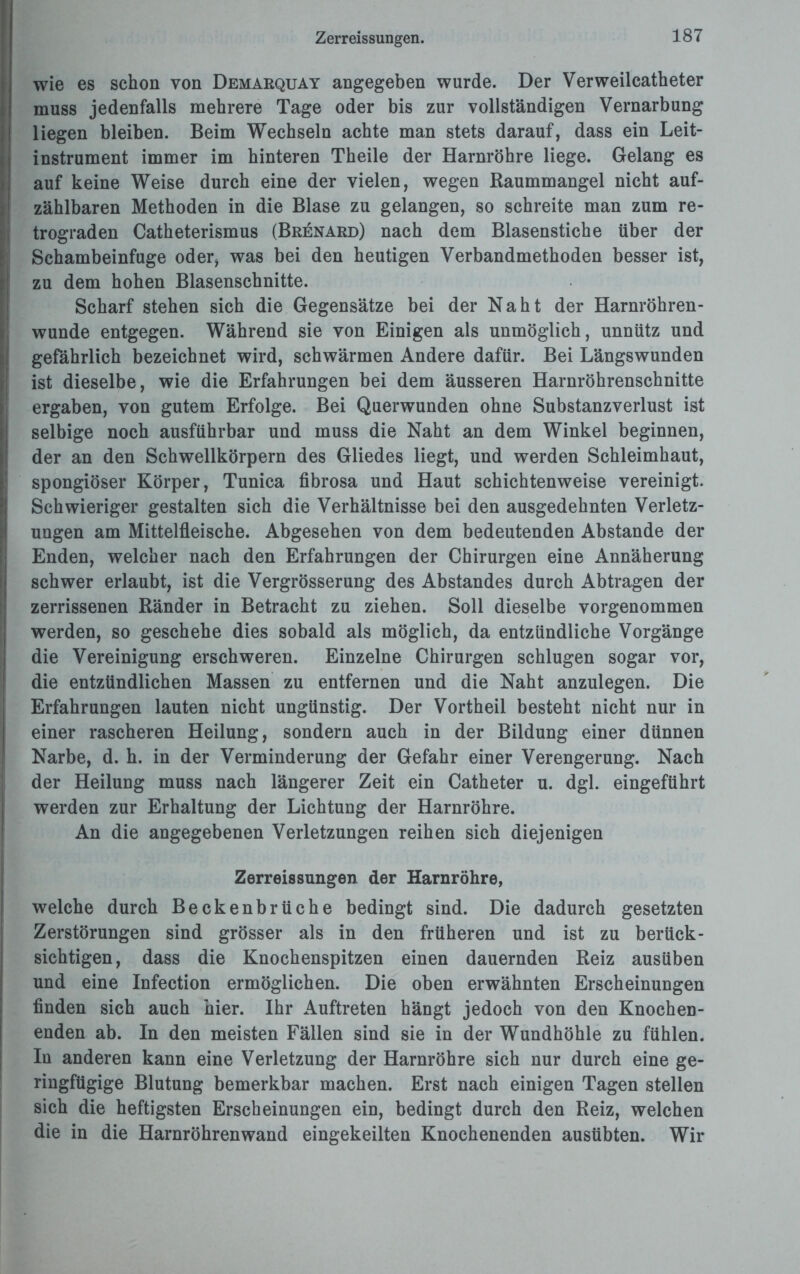 Zerreissungen. wie es schon von Demarquay angegeben wurde. Der Verweilcatheter muss jedenfalls mehrere Tage oder bis zur vollständigen Vernarbung liegen bleiben. Beim Wechseln achte man stets darauf, dass ein Leit¬ instrument immer im hinteren Theile der Harnröhre liege. Gelang es auf keine Weise durch eine der vielen, wegen Raummangel nicht auf¬ zählbaren Methoden in die Blase zu gelangen, so schreite man zum re¬ trograden Catheterismus (Brenard) nach dem Blasenstiche über der Schambeinfuge oder, was bei den heutigen Verbandmethoden besser ist, zu dem hohen Blasenschnitte. Scharf stehen sich die Gegensätze bei der Naht der Harnröhren¬ wunde entgegen. Während sie von Einigen als unmöglich, unnütz und gefährlich bezeichnet wird, schwärmen Andere dafür. Bei Längswunden ist dieselbe, wie die Erfahrungen bei dem äusseren Harnröhrenschnitte ergaben, von gutem Erfolge. Bei Querwunden ohne Substanzverlust ist selbige noch ausführbar und muss die Naht an dem Winkel beginnen, der an den Schwellkörpern des Gliedes liegt, und werden Schleimhaut, spongiöser Körper, Tunica fibrosa und Haut schichtenweise vereinigt. Schwieriger gestalten sich die Verhältnisse bei den ausgedehnten Verletz¬ ungen am Mittelfleische. Abgesehen von dem bedeutenden Abstande der Enden, welcher nach den Erfahrungen der Chirurgen eine Annäherung schwer erlaubt, ist die Vergrösserung des Abstandes durch Abtragen der zerrissenen Ränder in Betracht zu ziehen. Soll dieselbe vorgenommen werden, so geschehe dies sobald als möglich, da entzündliche Vorgänge die Vereinigung erschweren. Einzelne Chirurgen schlugen sogar vor, die entzündlichen Massen zu entfernen und die Naht anzulegen. Die Erfahrungen lauten nicht ungünstig. Der Vortheil besteht nicht nur in einer rascheren Heilung, sondern auch in der Bildung einer dünnen Narbe, d. h. in der Verminderung der Gefahr einer Verengerung. Nach der Heilung muss nach längerer Zeit ein Catheter u. dgl. eingeführt werden zur Erhaltung der Lichtung der Harnröhre. An die angegebenen Verletzungen reihen sich diejenigen Zerreissungen der Harnröhre, welche durch Beckenbrüche bedingt sind. Die dadurch gesetzten Zerstörungen sind grösser als in den früheren und ist zu berück¬ sichtigen, dass die Knochenspitzen einen dauernden Reiz ausüben und eine Infection ermöglichen. Die oben erwähnten Erscheinungen finden sich auch hier. Ihr Auftreten hängt jedoch von den Knochen¬ enden ab. In den meisten Fällen sind sie in der Wundhöhle zu fühlen. In anderen kann eine Verletzung der Harnröhre sich nur durch eine ge¬ ringfügige Blutung bemerkbar machen. Erst nach einigen Tagen stellen sich die heftigsten Erscheinungen ein, bedingt durch den Reiz, welchen die in die Harnröhrenwand eingekeilten Knochenenden ausübten. Wir