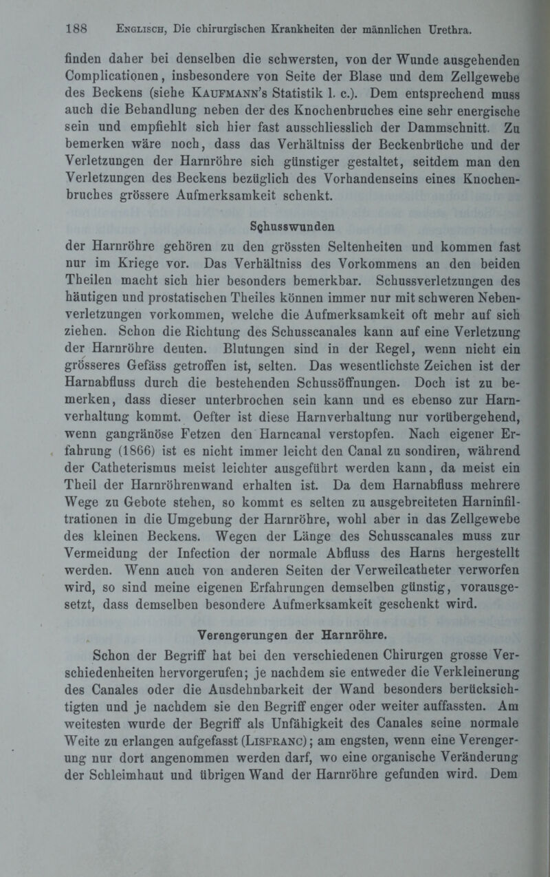 finden daher bei denselben die schwersten, von der Wunde ausgehenden Complicationen, insbesondere von Seite der Blase und dem Zellgewebe des Beckens (siehe Kaufmann^ Statistik 1. c.). Dem entsprechend muss auch die Behandlung neben der des Knochenbruches eine sehr energische sein und empfiehlt sich hier fast ausschliesslich der Dammschnitt. Zu bemerken wäre noch, dass das Verhältniss der Beckenbrüche und der Verletzungen der Harnröhre sich günstiger gestaltet, seitdem man den Verletzungen des Beckens bezüglich des Vorhandenseins eines Knochen¬ bruches grössere Aufmerksamkeit schenkt. Schusswunden der Harnröhre gehören zu den grössten Seltenheiten und kommen fast nur im Kriege vor. Das Verhältniss des Vorkommens an den beiden Theilen macht sich hier besonders bemerkbar. Schussverletzungen des häutigen und prostatischen Theiles können immer nur mit schweren Neben¬ verletzungen Vorkommen, welche die Aufmerksamkeit oft mehr auf sich ziehen. Schon die Richtung des Schusscanales kann auf eine Verletzung der Harnröhre deuten. Blutungen sind in der Regel, wenn nicht ein grösseres Gefäss getroffen ist, selten. Das wesentlichste Zeichen ist der Harnabfluss durch die bestehenden Schussöffnungen. Doch ist zu be¬ merken, dass dieser unterbrochen sein kann und es ebenso zur Harn¬ verhaltung kommt. Oefter ist diese Harnverhaltung nur vorübergehend, wenn gangränöse Fetzen den Harncanal verstopfen. Nach eigener Er¬ fahrung (1866) ist es nicht immer leicht den Canal zu sondiren, während der Catheterismus meist leichter ausgeführt werden kann, da meist ein Theil der Harnröhrenwand erhalten ist. Da dem Harnabfluss mehrere Wege zu Gebote stehen, so kommt es selten zu ausgebreiteten Harninfil¬ trationen in die Umgebung der Harnröhre, wohl aber in das Zellgewebe des kleinen Beckens. Wegen der Länge des Schusscanales muss zur Vermeidung der Infection der normale Abfluss des Harns hergestellt werden. Wenn auch von anderen Seiten der Verweilcatheter verworfen wird, so sind meine eigenen Erfahrungen demselben günstig, vorausge¬ setzt, dass demselben besondere Aufmerksamkeit geschenkt wird. Verengerungen der Harnröhre. Schon der Begriff hat bei den verschiedenen Chirurgen grosse Ver¬ schiedenheiten hervorgerufen; je nachdem sie entweder die Verkleinerung des Canales oder die Ausdehnbarkeit der Wand besonders berücksich¬ tigten und je nachdem sie den Begriff enger oder weiter auffassten. Am weitesten wurde der Begriff als Unfähigkeit des Canales seine normale Weite zu erlangen aufgefasst (Lisfranc); am engsten, wenn eine Verenger¬ ung nur dort angenommen werden darf, wo eine organische Veränderung der Schleimhaut und übrigen Wand der Harnröhre gefunden wird. Dem