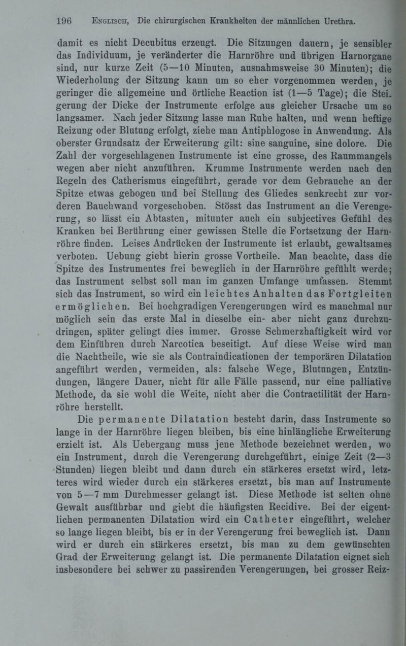 damit es nicht Decubitus erzeugt. Die Sitzungen dauern, je sensibler das Individuum, je veränderter die Harnröhre und übrigen Harnorgane sind, nur kurze Zeit (5—10 Minuten, ausnahmsweise 30 Minuten); die Wiederholung der Sitzung kann um so eher vorgenommen werden, je geringer die allgemeine und örtliche Reaction ist (1—5 Tage); die Stei¬ gerung der Dicke der Instrumente erfolge aus gleicher Ursache um so langsamer. Nach jeder Sitzung lasse man Ruhe halten, und wenn heftige Reizung oder Blutung erfolgt, ziehe man Antiphlogose in Anwendung. Als oberster Grundsatz der Erweiterung gilt: sine sanguine, sine dolore. Die Zahl der vorgeschlagenen Instrumente ist eine grosse, des Raummangels wegen aber nicht anzuführen. Krumme Instrumente werden nach den Regeln des Catherismus eingeführt, gerade vor dem Gebrauche an der Spitze etwas gebogen und bei Stellung des Gliedes senkrecht zur vor¬ deren Bauchwand vorgeschoben. Stösst das Instrument an die Verenge¬ rung, so lässt ein Abtasten, mitunter auch ein subjectives Gefühl des Kranken bei Berührung einer gewissen Stelle die Fortsetzung der Harn¬ röhre finden. Leises Andrücken der Instrumente ist erlaubt, gewaltsames verboten. Uebung giebt hierin grosse Vortheile. Man beachte, dass die Spitze des Instrumentes frei beweglich in der Harnröhre gefühlt werde; das Instrument selbst soll man im ganzen Umfange umfassen. Stemmt sich das Instrument, so wird ein leichtes Anhalten das Fortgleiten ermöglichen. Bei hochgradigen Verengerungen wird es manchmal nur möglich sein das erste Mal in dieselbe ein- aber nicht ganz durchzu¬ dringen, später gelingt dies immer. Grosse Schmerzhaftigkeit wird vor dem Einfuhren durch Narcotica beseitigt. Auf diese Weise wird man die Nachtheile, wie sie als Contraindicationen der temporären Dilatation angeführt werden, vermeiden, als: falsche Wege, Blutungen, Entzün¬ dungen, längere Dauer, nicht für alle Fälle passend, nur eine palliative Methode, da sie wohl die Weite, nicht aber die Contractilität der Harn¬ röhre herstellt. Die permanente Dilatation besteht darin, dass Instrumente so lange in der Harnröhre liegen bleiben, bis eine hinlängliche Erweiterung erzielt ist. Als Uebergang muss jene Methode bezeichnet werden, wo ein Instrument, durch die Verengerung durchgeführt, einige Zeit (2—3 Stunden) liegen bleibt und dann durch ein stärkeres ersetzt wird, letz¬ teres wird wieder durch ein stärkeres ersetzt, bis man auf Instrumente von 5—7 mm Durchmesser gelangt ist. Diese Methode ist selten ohne Gewalt ausführbar und giebt die häufigsten Recidive. Bei der eigent¬ lichen permanenten Dilatation wird ein Catheter eingeführt, welcher so lange liegen bleibt, bis er in der Verengerung frei beweglich ist. Dann wird er durch ein stärkeres ersetzt, bis man zu dem gewünschten Grad der Erweiterung gelangt ist. Die permanente Dilatation eignet sich insbesondere bei schwer zu passirenden Verengerungen, bei grosser Reiz-