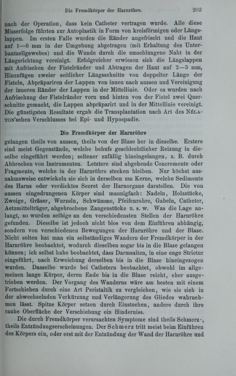 Die Fremdkörper der Harnröhre. nach der Operation, dass kein Catheter vertragen wurde. Alle diese Misserfolge führten zur Autoplastik in Form von kreisförmigen oder Längs¬ lappen. Im ersten Falle wurden die Ränder angefrischt und die Haut auf 1—6 mm in der Umgebung abgetragen (mit Erhaltung des Unter¬ hautzellgewebes) und die Wunde durch die umschlungene Naht in der Längsrichtung vereinigt. Erfolgreicher erwiesen sich die Längslappen mit Anfrischen der Fistelränder und Abtragen der Haut auf 2—3 mm, Hinzufügen zweier seitlicher Längsschnitte von doppelter Länge der Fisteln, Abpräpariren der Lappen von innen nach aussen und Vereinigung der inneren Ränder der Lappen in der Mittellinie. Oder es wurden nach Anfrischung der Fistelränder vorn und hinten von der Fistel zwei Quer¬ schnitte gemacht, die Lappen abpräparirt und in der Mittellinie vereinigt. Die günstigsten Resultate ergab die Transplantation nach Art des Nela- TON’schen Verschlusses bei Epi- und Hypospadie. Die Fremdkörper der Harnröhre gelangen theils von aussen, theils von der Blase her in dieselbe. Erstere sind meist Gegenstände, welche behufs geschlechtlicher Reizung in die¬ selbe eingeführt werden; seltener zufällig hineingelangen, z. B. durch Abbrechen von Instrumenten. Letztere sind abgehende Concremente oder Fragmente, welche in der Harnröhre stecken bleiben. Nur höchst aus¬ nahmsweise entwickeln sie sich in derselben um Kerne, welche Sedimente des Harns oder verdicktes Secret der Harnorgane darstellen. Die von aussen eingedrungenen Körper sind mannigfach: Nadeln, Holzstücke, Zweige, Gräser, Wurzeln, Schwämme, Pfeifenrohre, Gabeln, Catheter, Aetzmittelträger, abgebrochene Zangenstücke u. s. w. Was die Lage an¬ langt, so wurden selbige an den verschiedensten Stellen der Harnröhre gefunden. Dieselbe ist jedoch nicht blos von dem Einführen abhängig, sondern von verschiedenen Bewegungen der Harnröhre und der Blase. Nicht selten hat man ein selbständiges Wandern der Fremdkörper in der Harnröhre beobachtet, wodurch dieselben sogar bis in die Blase gelangen können; ich selbst habe beobachtet, dass Darmsaiten, in eine enge Strictur eingeführt, nach Erweichung derselben bis in die Blase hineingezogen wurden. Dasselbe wurde bei Cathetern beobachtet, obwohl im allge¬ meinen lange Körper, deren Ende bis in die Blase reicht, eher ausge¬ trieben werden. Der Vorgang des Wanderns wäre am besten mit einem Fortschieben durch eine Art Peristaltik zu vergleichen, wie sie sich in der abwechselnden Verkürzung und Verlängerung des Gliedes wahrneh¬ men lässt. Spitze Körper setzen durch Einstechen, andere durch ihre rauhe Oberfläche der Verschiebung ein Hinderniss. Die durch Fremdkörper verursachten Symptome sind theils Schmerz-, theils Entzündungserscheinungen. Der Schmerz tritt meist beim Einführen des Körpers ein, oder erst mit der Entzündung der Wand der Harnröhre und