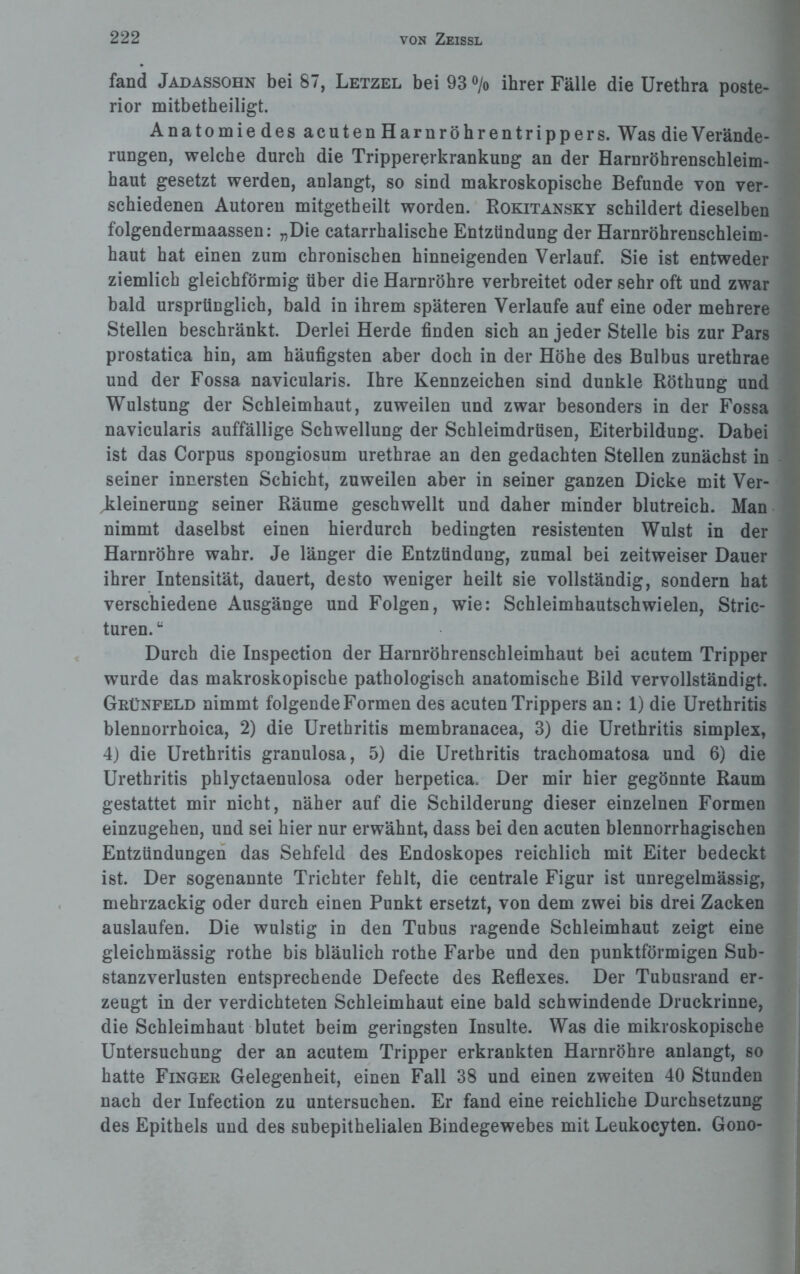 fand Jadassohn bei 87, Letzel bei 93 °/o ihrer Fälle die Urethra poste¬ rior mitbetheiligt. AnatomiedesacutenHarnröhrentrippers. Was die Verände¬ rungen, welche durch die Trippererkrankung an der Harnröhrenschleim¬ haut gesetzt werden, anlangt, so sind makroskopische Befunde von ver¬ schiedenen Autoren mitgetheilt worden. Rokitansky schildert dieselben folgendermaassen: „Die catarrhalische Entzündung der Harnröhrenschleim¬ haut hat einen zum chronischen hinneigenden Verlauf. Sie ist entweder ziemlich gleichförmig über die Harnröhre verbreitet oder sehr oft und zwar bald ursprünglich, bald in ihrem späteren Verlaufe auf eine oder mehrere Stellen beschränkt. Derlei Herde finden sich an jeder Stelle bis zur Pars prostatica hin, am häufigsten aber doch in der Höhe des Bulbus urethrae und der Fossa navicularis. Ihre Kennzeichen sind dunkle Röthung und Wulstung der Schleimhaut, zuweilen und zwar besonders in der Fossa navicularis auffällige Schwellung der Schleimdrüsen, Eiterbildung. Dabei ist das Corpus spongiosum urethrae an den gedachten Stellen zunächst in seiner innersten Schicht, zuweilen aber in seiner ganzen Dicke mit Ver¬ kleinerung seiner Räume geschwellt und daher minder blutreich. Man nimmt daselbst einen hierdurch bedingten resistenten Wulst in der Harnröhre wahr. Je länger die Entzündung, zumal bei zeitweiser Dauer ihrer Intensität, dauert, desto weniger heilt sie vollständig, sondern hat verschiedene Ausgänge und Folgen, wie: Schleimhautschwielen, Stric- turen.u Durch die Inspection der Harnröhrenschleimhaut bei acutem Tripper wurde das makroskopische pathologisch anatomische Bild vervollständigt. Grünfeld nimmt folgende Formen des acuten Trippers an: 1) die Urethritis blennorrhoica, 2) die Urethritis membranacea, 3) die Urethritis simplex, 4) die Urethritis granulosa, 5) die Urethritis trachomatosa und 6) die Urethritis phlyctaenulosa oder herpetica. Der mir hier gegönnte Raum gestattet mir nicht, näher auf die Schilderung dieser einzelnen Formen einzugehen, und sei hier nur erwähnt, dass bei den acuten blennorrhagischen Entzündungen das Sehfeld des Endoskopes reichlich mit Eiter bedeckt ist. Der sogenannte Trichter fehlt, die centrale Figur ist unregelmässig, mehrzackig oder durch einen Punkt ersetzt, von dem zwei bis drei Zacken auslaufen. Die wulstig in den Tubus ragende Schleimhaut zeigt eine gleichmässig rothe bis bläulich rothe Farbe und den punktförmigen Sub¬ stanzverlusten entsprechende Defecte des Reflexes. Der Tubusrand er¬ zeugt in der verdichteten Schleimhaut eine bald schwindende Druckrinne, die Schleimhaut blutet beim geringsten Insulte. Was die mikroskopische Untersuchung der an acutem Tripper erkrankten Harnröhre anlangt, so hatte Finger Gelegenheit, einen Fall 38 und einen zweiten 40 Stunden nach der Infection zu untersuchen. Er fand eine reichliche Durchsetzung des Epithels und des subepithelialen Bindegewebes mit Leukocyten. Gono-