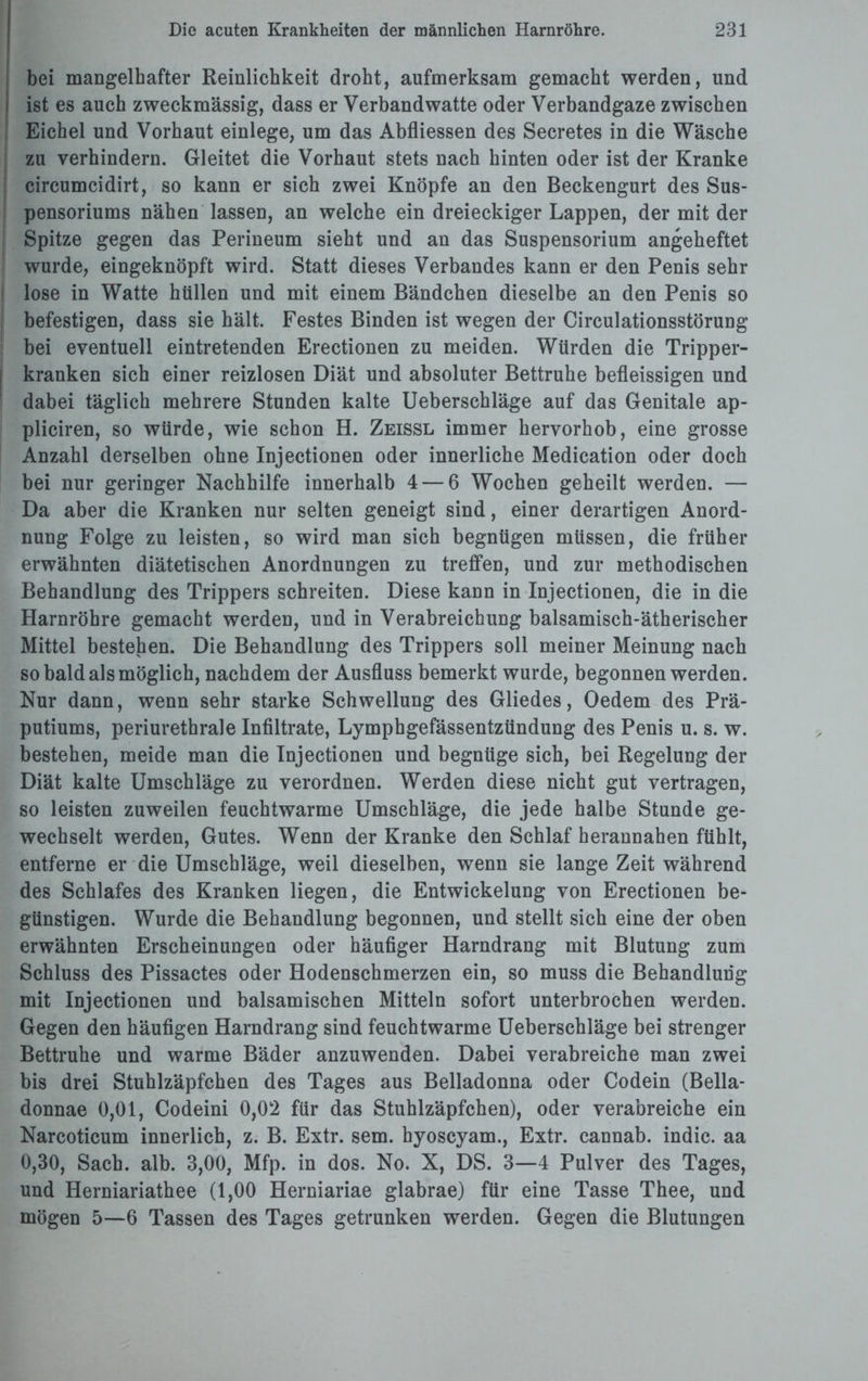 bei mangelhafter Reinlichkeit droht, aufmerksam gemacht werden, und i ist es auch zweckmässig, dass er Verbandwatte oder Verbandgaze zwischen Eichel und Vorhaut einlege, um das Abfliessen des Secretes in die Wäsche zu verhindern. Gleitet die Vorhaut stets nach hinten oder ist der Kranke | circumcidirt, so kann er sich zwei Knöpfe an den Beckengurt des Sus- I pensoriums nähen lassen, an welche ein dreieckiger Lappen, der mit der ! Spitze gegen das Perineum sieht und an das Suspensorium angeheftet wurde, eingeknöpft wird. Statt dieses Verbandes kann er den Penis sehr ! lose in Watte hüllen und mit einem Bändchen dieselbe an den Penis so befestigen, dass sie hält. Festes Binden ist wegen der Circulationsstörung bei eventuell eintretenden Erectionen zu meiden. Würden die Tripper¬ kranken sich einer reizlosen Diät und absoluter Bettruhe befleissigen und dabei täglich mehrere Stunden kalte Ueberschläge auf das Genitale ap- pliciren, so würde, wie schon H. Zeissl immer hervorhob, eine grosse Anzahl derselben ohne Injectionen oder innerliche Medication oder doch bei nur geringer Nachhilfe innerhalb 4 — 6 Wochen geheilt werden. — Da aber die Kranken nur selten geneigt sind, einer derartigen Anord¬ nung Folge zu leisten, so wird man sich begnügen müssen, die früher erwähnten diätetischen Anordnungen zu treffen, und zur methodischen Behandlung des Trippers schreiten. Diese kann in Injectionen, die in die Harnröhre gemacht werden, und in Verabreichung balsamisch-ätherischer Mittel bestellen. Die Behandlung des Trippers soll meiner Meinung nach so bald als möglich, nachdem der Ausfluss bemerkt wurde, begonnen werden. Nur dann, wenn sehr starke Schwellung des Gliedes, Oedem des Prä¬ putiums, periurethrale Infiltrate, Lymphgefässentzündung des Penis u. s. w. bestehen, meide man die Injectionen und begnüge sich, bei Regelung der Diät kalte Umschläge zu verordnen. Werden diese nicht gut vertragen, so leisten zuweilen feuchtwarme Umschläge, die jede halbe Stunde ge¬ wechselt werden, Gutes. Wenn der Kranke den Schlaf herannahen fühlt, entferne er die Umschläge, weil dieselben, wenn sie lange Zeit während des Schlafes des Kranken liegen, die Entwickelung von Erectionen be¬ günstigen. Wurde die Behandlung begonnen, und stellt sich eine der oben erwähnten Erscheinungen oder häufiger Harndrang mit Blutung zum Schluss des Pissactes oder Hodenschmerzen ein, so muss die Behandlung mit Injectionen und balsamischen Mitteln sofort unterbrochen werden. Gegen den häufigen Harndrang sind feuchtwarme Ueberschläge bei strenger Bettruhe und warme Bäder anzuwenden. Dabei verabreiche man zwei bis drei Stuhlzäpfchen des Tages aus Belladonna oder Codein (Bella- donnae 0,01, Codeini 0,02 für das Stuhlzäpfchen), oder verabreiche ein Narcoticum innerlich, z. B. Extr. sem. hyoscyam., Extr. cannab. indic. aa 0,30, Sach. alb. 3,00, Mfp. in dos. No. X, DS. 3—4 Pulver des Tages, und Herniariathee (1,00 Herniariae glabrae) für eine Tasse Thee, und mögen 5—6 Tassen des Tages getrunken werden. Gegen die Blutungen