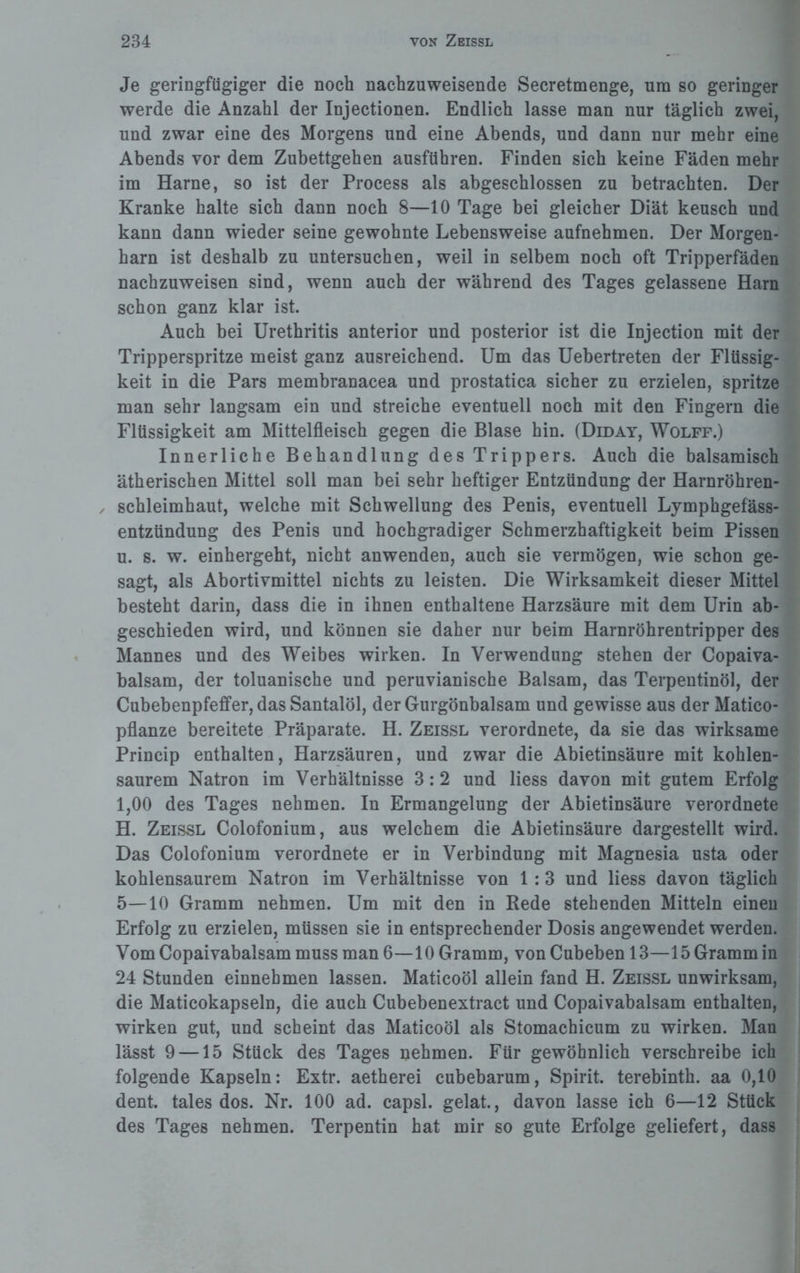 Je geringfügiger die noch nachzuweisende Secretmenge, um so geringer werde die Anzahl der Injectionen. Endlich lasse man nur täglich zwei, und zwar eine des Morgens und eine Abends, und dann nur mehr eine Abends vor dem Zubettgehen ausführen. Finden sich keine Fäden mehr im Harne, so ist der Process als abgeschlossen zu betrachten. Der Kranke halte sich dann noch 8—10 Tage bei gleicher Diät keusch und kann dann wieder seine gewohnte Lebensweise aufnehmen. Der Morgen¬ harn ist deshalb zu untersuchen, weil in selbem noch oft Tripperfäden nachzuweisen sind, wenn auch der während des Tages gelassene Harn schon ganz klar ist. Auch bei Urethritis anterior und posterior ist die Injection mit der Tripperspritze meist ganz ausreichend. Um das Uebertreten der Flüssig¬ keit in die Pars membranacea und prostatica sicher zu erzielen, spritze man sehr langsam ein und streiche eventuell noch mit den Fingern die Flüssigkeit am Mittelfleisch gegen die Blase hin. (Diday, Wolff.) Innerliche Behandlung des Trippers. Auch die balsamisch ätherischen Mittel soll man bei sehr heftiger Entzündung der Harnröhren- , Schleimhaut, welche mit Schwellung des Penis, eventuell Lymphgefäss- entzündung des Penis und hochgradiger Schmerzhaftigkeit beim Pissen u. s. w. einhergeht, nicht anwenden, auch sie vermögen, wie schon ge¬ sagt, als Abortivmittel nichts zu leisten. Die Wirksamkeit dieser Mittel besteht darin, dass die in ihnen enthaltene Harzsäure mit dem Urin ab¬ geschieden wird, und können sie daher nur beim Harnröhrentripper des Mannes und des Weibes wirken. In Verwendung stehen der Copaiva- balsam, der toluanische und peruvianische Balsam, das Terpentinöl, der Cubebenpfeffer, das Santalöl, der Gurgönbalsam und gewisse aus der Matico- pflanze bereitete Präparate. H. Zeissl verordnete, da sie das wirksame Princip enthalten, Harzsäuren, und zwar die Abietinsäure mit kohlen¬ saurem Natron im Verhältnisse 3:2 und liess davon mit gutem Erfolg 1,00 des Tages nehmen. In Ermangelung der Abietinsäure verordnete H. Zeissl Colofonium, aus welchem die Abietinsäure dargestellt wird. Das Colofonium verordnete er in Verbindung mit Magnesia usta oder kohlensaurem Natron im Verhältnisse von 1:3 und liess davon täglich 5—10 Gramm nehmen. Um mit den in Rede stehenden Mitteln einen Erfolg zu erzielen, müssen sie in entsprechender Dosis angewendet werden. Vom Copaivabalsam muss man 6—10 Gramm, von Cubeben 13—15 Gramm in 24 Stunden einnebmen lassen. Maticoöl allein fand H. Zeissl unwirksam, die Maticokapseln, die auch Cubebenextract und Copaivabalsam enthalten, wirken gut, und scheint das Maticoöl als Stomachicum zu wirken. Man lässt 9 —15 Stück des Tages nehmen. Für gewöhnlich verschreibe ich folgende Kapseln: Extr. aetherei cubebarum, Spirit, terebinth. aa 0,10 dent. tales dos. Nr. 100 ad. capsl. gelat., davon lasse ich 6—12 Stück des Tages nehmen. Terpentin hat mir so gute Erfolge geliefert, dass