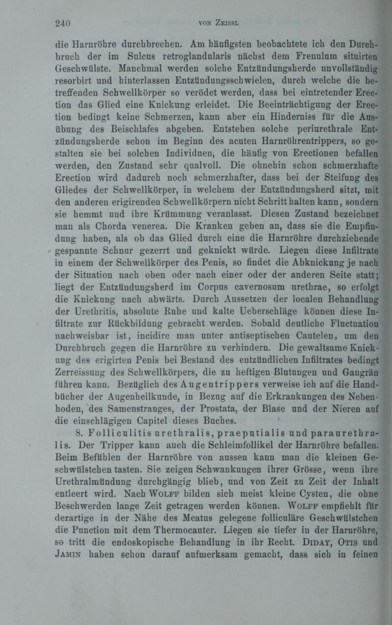 die Harnröhre durchbrechen. Am häufigsten beobachtete ich den Durch¬ bruch der im Sulcus retroglandularis nächst dem Frenulum situirten Geschwülste. Manchmal werden solche Entzündungsherde unvollständig resorbirt und hinterlassen Entztindungsschwielen, durch welche die be¬ treffenden Schwellkörper so verödet werden, dass bei eintretender Erec- tion das Glied eine Knickung erleidet. Die Beeinträchtigung der Erec- tion bedingt keine Schmerzen, kann aber ein Hinderniss für die Aus¬ übung des Beischlafes abgeben. Entstehen solche periurethrale Ent¬ zündungsherde schon im Beginn des acuten Harnröhrentrippers, so ge¬ stalten sie bei solchen Individuen, die häufig von Erectionen befallen werden, den Zustand sehr qualvoll. Die ohnehin schon schmerzhafte Erection wird dadurch noch schmerzhafter, dass bei der Steifung des Gliedes der Schwellkörper, in welchem der Entzündungsherd sitzt, mit den anderen erigirenden Schwellkörpern nicht Schritt halten kann, sondern sie hemmt und ihre Krümmung veranlasst. Diesen Zustand bezeichnet man als Chorda venerea. Die Kranken geben an, dass sie die Empfin¬ dung haben, als ob das Glied durch eine die Harnröhre durchziehende - gespannte Schnur gezerrt und geknickt würde. Liegen diese Infiltrate in einem der Schwellkörper des Penis, so findet die Abknickung je nach der Situation nach oben oder nach einer oder der anderen Seite statt; liegt der Entzündungsherd im Corpus cavernosum urethrae, so erfolgt die Knickung nach abwärts. Durch Aussetzen der localen Behandlung der Urethritis, absolute Ruhe und kalte Ueberschläge können diese In¬ filtrate zur Rückbildung gebracht werden. Sobald deutliche Fluctuation nachweisbar ist, incidire man unter antiseptischen Cautelen, um den Durchbruch gegen die Harnröhre zu verhindern. Die gewaltsame Knick¬ ung des erigirten Penis bei Bestand des entzündlichen Infiltrates bedingt Zerreissung des Schwellkörpers, die zu heftigen Blutungen und Gangrän führen kann. Bezüglich des Augentrippers verweise ich auf die Hand¬ bücher der Augenheilkunde, in Bezug auf die Erkrankungen des Neben¬ hoden, des Samenstranges, der Prostata, der Blase und der Nieren auf die einschlägigen Capitel dieses Buches. 1 8. Folliculitis urethralis, praeputialis und paraurethra- 1 i s. Der Tripper kann auch die Schleimfollikel der Harnröhre befallen. Beim Befühlen der Harnröhre von aussen kann man die kleinen Ge- schwülstchen tasten. Sie zeigen Schwankungen ihrer Grösse, wenn ihre Urethralmündung durchgängig blieb, und von Zeit zu Zeit der Inhalt entleert wird. Nach Wolff bilden sich meist kleine Cysten, die ohne Beschwerden lange Zeit getragen werden können. Wolff empfiehlt für derartige in der Nähe des Meatus gelegene folliculäre Geschwülstchen die Punction mit dem Thermocauter. Liegen sie tiefer in der Harnröhre, so tritt die endoskopische Behandlung in ihr Recht. Diday, Otis und Jamin haben schon darauf aufmerksam gemacht, dass sich in feinen