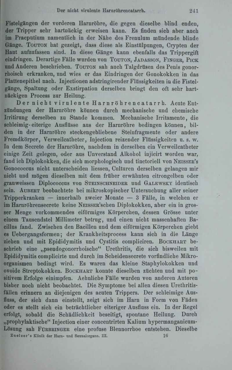 Fistelgängen der vorderen Harnröhre, die gegen dieselbe blind enden, der Tripper sehr hartnäckig erweisen kann. Es finden sich aber auch im Praeputium namentlich in der Nähe des Frenulum mündende blinde Gänge. Touton hat gezeigt, dass diese als Einstülpungen, Crypten der Haut aufzufassen sind. In diese Gänge kann ebenfalls das Trippergift eindringen. Derartige Fälle wurden von Touton, Jadasson, Finger, Pick und Anderen beschrieben. Touton sah auch Talgdrüsen des Penis gonor¬ rhoisch erkranken, und wies er das Eindringender Gonokokken in das Plattenepithel nach. Injectionen adstringirender Flüssigkeiten in die Fistel¬ gänge, Spaltung oder Exstirpation derselben bringt den oft sehr hart¬ näckigen Process zur Heilung. Der nicht virulente Harnröhrencatarrh. Acute Ent¬ zündungen der Harnröhre können durch mechanische und chemische Irritirung derselben zu Stande kommen. Mechanische Irritamente, die schleimig-eiterige Ausflüsse aus der Harnröhre bedingen können, bil¬ den in der Harnröhre steckengebliebene Steinfragmente oder andere Fremdkörper, Verweilcatheter, Iujection reizender Flüssigkeiten u. s. w. In dem Secrete der Harnröhre, nachdem in derselben ein Verweilcatheter einige Zeit gelegen, oder aus Unverstand Alkohol injicirt worden war, fand ich Diplokokken, die sich morphologisch und tinctoriell von Neisser’s Gonococcus nicht unterscheiden Hessen, Culturen derselben gelangen mir nicht und mögen dieselben mit dem früher erwähnten citrongelben oder grauweissen Diplococcus von Steinschneider und Galewsky identisch sein. Aubert beobachtete bei mikroskopischer Untersuchung aller seiner Tripperkranken — innerhalb zweier Monate — 3 Fälle, in welchen er im Harnröhrensecrete keine NEissER’schen Diplokokken, aber ein in gros¬ ser Menge vorkommendes eiförmiges Körperchen, dessen Grösse unter einem Tausendstel Millimeter betrug, und einen nicht massenhaften Ba¬ cillus fand. Zwischen den Bacillen und dem eiförmigen Körperchen giebt es Uebergangsformen; der Krankheitsprocess kann sich in die Länge ziehen und mit Epididymitis und Cystitis compliciren. Bockhart be¬ schrieb eine „pseudogonorrhoische“ Urethritis, die sich bisweilen mit Epididymitis complicirte und durch im Scheidensecrete vorfindliche Mikro¬ organismen bedingt wird. Es waren das kleine Staphylokokken und ovoide Streptokokken. Bockhart konnte dieselben züchten und mit po¬ sitivem Erfolge einimpfen. Aehnliche Fälle wurden von anderen Autoren bisher noch nicht beobachtet. Die Symptome bei allen diesen Urethritis- fällen erinnern an diejenigen des acuten Trippers. Der schleimige Aus¬ fluss, der sich dann einstellt, zeigt sich im Harn in Form von Fäden oder es stellt sich ein beträchtlicher eiteriger Ausfluss ein. In der Regel erfolgt, sobald die Schädlichkeit beseitigt, spontane Heilung. Durch „prophylaktische“ Injection einer concentrirten Kalium hypermanganicum- Lösung sah Fürbringer eine profuse Blennorrhoe entstehen. Dieselbe Zuelzer’s Klinik der Harn- und Sexualorgane. HI. 16