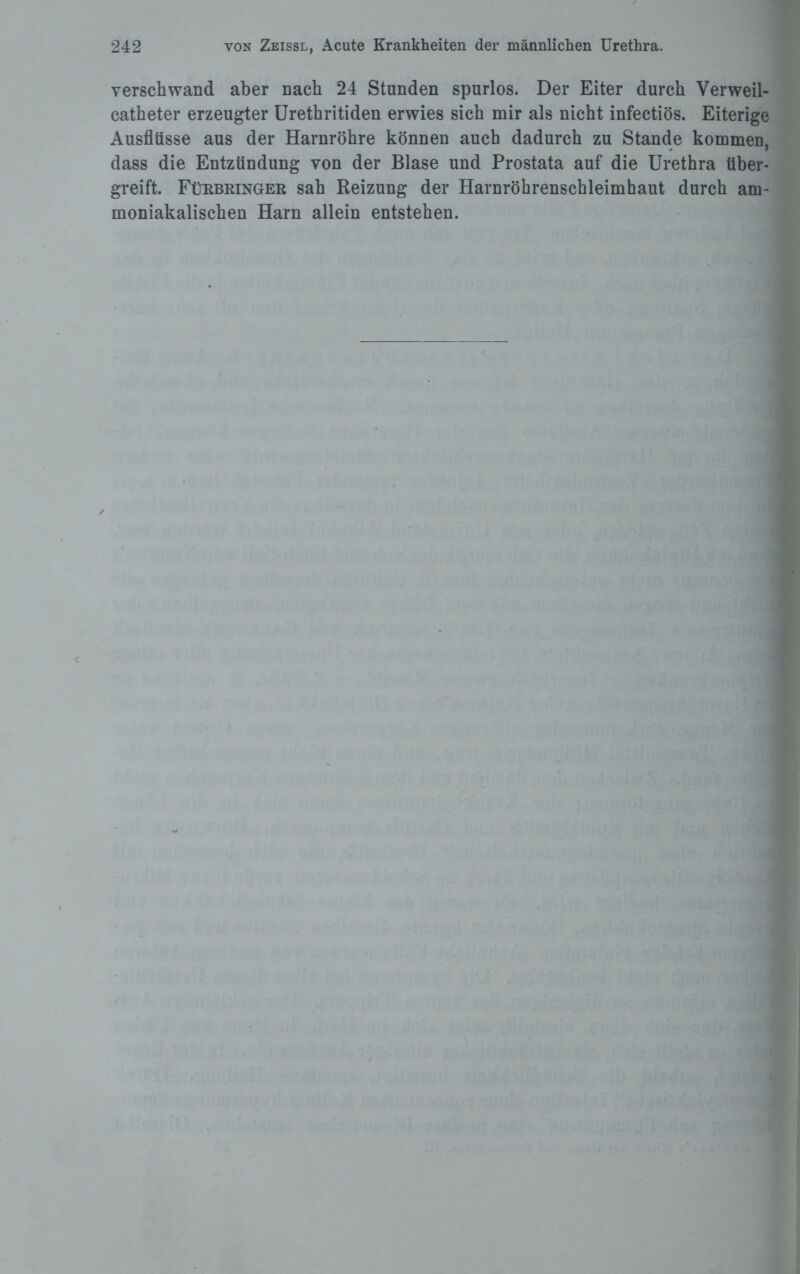 verschwand aber nach 24 Stunden spurlos. Der Eiter durch Verweil- catheter erzeugter Urethritiden erwies sich mir als nicht infectiös. Eiterige Ausflüsse aus der Harnröhre können auch dadurch zu Stande kommen, dass die Entzündung von der Blase und Prostata auf die Urethra tiber¬ greift. Fürbringer sah Reizung der Harnröhrenschleimhaut durch am- moniakalischen Harn allein entstehen.