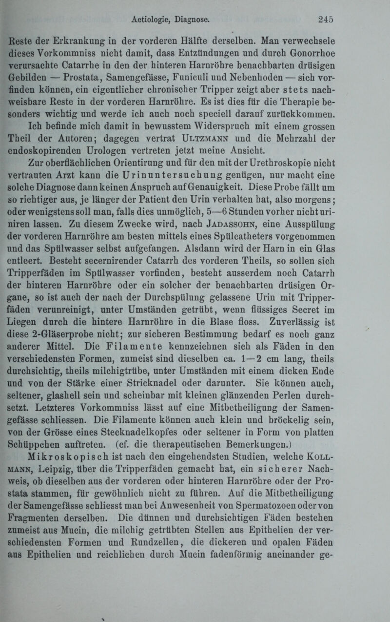 Reste der Erkrankung in der vorderen Hälfte derselben. Man verwechsele dieses Vorkommniss nicht damit, dass Entzündungen und durch Gonorrhoe verursachte Catarrhe in den der hinteren Harnröhre benachbarten drüsigen Gebilden — Prostata, Samengefässe, Funiculi und Nebenhoden — sich vor¬ finden können, ein eigentlicher chronischer Tripper zeigt aber stets nach¬ weisbare Reste in der vorderen Harnröhre. Es ist dies für die Therapie be¬ sonders wichtig und werde ich auch noch speciell darauf zurtickkommen. Ich befinde mich damit in bewusstem Widerspruch mit einem grossen Theil der Autoren; dagegen vertrat Ultzmann und die Mehrzahl der endoskopirenden Urologen vertreten jetzt meine Ansicht. Zur oberflächlichen Orientirung und für den mit derUrethroskopie nicht vertrauten Arzt kann die Urinuntersuchung genügen, nur macht eine solche Diagnose dann keinen Anspruch auf Genauigkeit. Diese Probe fällt um so richtiger aus, je länger der Patient den Urin verhalten hat, also morgens; oder wenigstens soll man, falls dies unmöglich, 5—6 Stunden vorher nicht uri- niren lassen. Zu diesem Zwecke wird, nach Jadassohn, eine Ausspülung der vorderen Harnröhre am besten mittels eines Spülcatheters vorgenommen und das Spülwasser selbst aufgefangen. Alsdann wird der Harn in ein Glas entleert. Besteht secernirender Catarrh des vorderen Theils, so sollen sich Tripperfäden im Spülwasser vorfinden, besteht ausserdem noch Catarrh der hinteren Harnröhre oder ein solcher der benachbarten drüsigen Or¬ gane, so ist auch der nach der Durchspülung gelassene Urin mit Tripper¬ fäden verunreinigt, unter Umständen getrübt, wenn flüssiges Secret im Liegen durch die hintere Harnröhre in die Blase floss. Zuverlässig ist diese 2-Gläserprobe nicht; zur sicheren Bestimmung bedarf es noch ganz anderer Mittel. Die Filamente kennzeichnen sich als Fäden in den verschiedensten Formen, zumeist sind dieselben ca. 1 — 2 cm lang, theils durchsichtig, theils milchigtrübe, unter Umständen mit einem dicken Ende und von der Stärke einer Stricknadel oder darunter. Sie können auch, seltener, glashell sein und scheinbar mit kleinen glänzenden Perlen durch¬ setzt. Letzteres Vorkommniss lässt auf eine Mitbetheiligung der Samen¬ gefässe schliessen. Die Filamente können auch klein und bröckelig sein, von der Grösse eines Stecknadelkopfes oder seltener in Form von platten Schüppchen auftreten. (cf. die therapeutischen Bemerkungen.) Mikroskopisch ist nach den eingehendsten Studien, welche Koll- mann, Leipzig, über die Tripperfäden gemacht hat, ein sicherer Nach¬ weis, ob dieselben aus der vorderen oder hinteren Harnröhre oder der Pro¬ stata stammen, für gewöhnlich nicht zu führen. Auf die Mitbetheiligung der Samengefässe schliesst man bei Anwesenheit von Spermatozoen oder von Fragmenten derselben. Die dünnen und durchsichtigen Fäden bestehen zumeist aus Mucin, die milchig getrübten Stellen aus Epithelien der ver¬ schiedensten Formen und Rundzellen, die dickeren und opalen Fäden aus Epithelien und reichlichen durch Mucin fadenförmig aneinander ge-