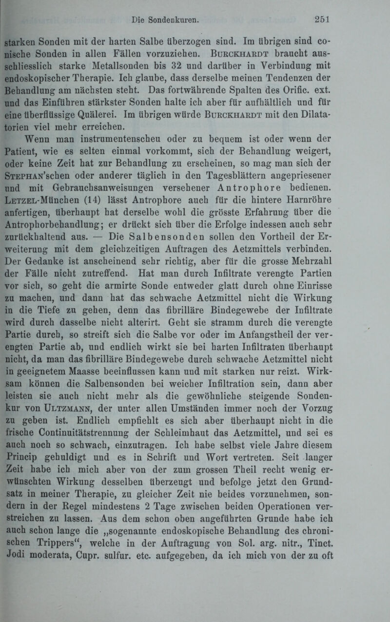 starken Sonden mit der barten Salbe überzogen sind. Im übrigen sind co- nische Sonden in allen Fällen vorzuziehen. Burckhardt braucht aus¬ schliesslich starke Metallsonden bis 32 und darüber in Verbindung mit endoskopischer Therapie. Ich glaube, dass derselbe meinen Tendenzen der Behandlung am nächsten steht. Das fortwährende Spalten des Orific. ext. und das Einführen stärkster Sonden halte ich aber für aufhältlich und für eine überflüssige Quälerei. Im übrigen würde Burckhardt mit den Dilata- torien viel mehr erreichen. Wenn man instrumentenscheu oder zu bequem ist oder wenn der Patient, wie es selten einmal vorkommt, sich der Behandlung weigert, oder keine Zeit hat zur Behandlung zu erscheinen, so mag man sich der STEPHAN’schen oder anderer täglich in den Tagesblättern angepriesener und mit Gebrauchsanweisungen versehener Antrophore bedienen. LETZEL-Mtinchen (14) lässt Antrophore auch für die hintere Harnröhre anfertigen, überhaupt hat derselbe wohl die grösste Erfahrung über die Antrophorbehandlung; er drückt sich über die Erfolge indessen auch sehr zurückhaltend aus. — Die Salbensonden sollen den Vortheil der Er¬ weiterung mit dem gleichzeitigen Aufträgen des Aetzmittels verbinden. Der Gedanke ist anscheinend sehr richtig, aber für die grosse Mehrzahl der Fälle nicht zutreffend. Hat man durch Infiltrate verengte Partien vor sich, so geht die armirte Sonde entweder glatt durch ohne Einrisse zu machen, und dann hat das schwache Aetzmittel nicht die Wirkung in die Tiefe zu gehen, denn das fibrilläre Bindegewebe der Infiltrate wird durch dasselbe nicht alterirt. Geht sie stramm durch die verengte Partie durch, so streift sich die Salbe vor oder im Anfangstheil der ver¬ engten Partie ab, und endlich wirkt sie bei harten Infiltraten überhaupt nicht, da man das fibrilläre Bindegewebe durch schwache Aetzmittel nicht in geeignetem Maasse beeinflussen kann und mit starken nur reizt. Wirk¬ sam können die Salbensonden bei weicher Infiltration sein, dann aber leisten sie auch nicht mehr als die gewöhnliche steigende Sonden¬ kur von Ultzmann, der unter allen Umständen immer noch der Vorzug zu geben ist. Endlich empfiehlt es sich aber überhaupt nicht in die frische Continuitätstrennung der Schleimhaut das Aetzmittel, und sei es auch noch so schwach, einzutragen. Ich habe selbst viele Jahre diesem Princip gehuldigt und es in Schrift und Wort vertreten. Seit langer Zeit habe ich mich aber von der zum grossen Theil recht wenig er¬ wünschten Wirkung desselben überzeugt und befolge jetzt den Grund¬ satz in meiner Therapie, zu gleicher Zeit nie beides vorzunehmen, son¬ dern in der Kegel mindestens 2 Tage zwischen beiden Operationen ver¬ streichen zu lassen. Aus dem schon oben angeführten Grunde habe ich auch schon lange die „sogenannte endoskopische Behandlung des chroni¬ schen Trippers“, welche in der Auftragung von Sol. arg. nitr., Tinct. Jodi moderata, Cupr. sulfur. etc. aufgegeben, da ich mich von der zu oft