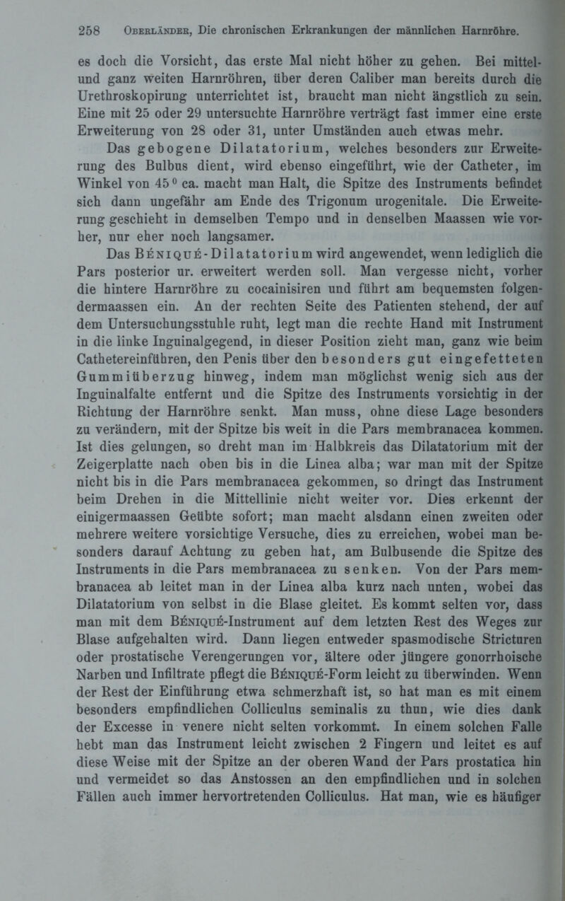 es doch die Vorsicht, das erste Mal nicht höher zu gehen. Bei mittel- und ganz weiten Harnröhren, über deren Caliber man bereits durch die Urethroskopirung unterrichtet ist, braucht man nicht ängstlich zu sein. Eine mit 25 oder 29 untersuchte Harnröhre verträgt fast immer eine erste Erweiterung von 28 oder 31, unter Umständen auch etwas mehr. Das gebogene Dilatatorium, welches besonders zur Erweite¬ rung des Bulbus dient, wird ebenso eingeführt, wie der Catheter, im Winkel von 450 ca. macht man Halt, die Spitze des Instruments befindet sich dann ungefähr am Ende des Trigonum urogenitale. Die Erweite¬ rung geschieht in demselben Tempo und in denselben Maassen wie vor¬ her, nur eher noch langsamer. Das BENiQUE-Dilatatorium wird angewendet, wenn lediglich die Pars posterior ur. erweitert werden soll. Man vergesse nicht, vorher die hintere Harnröhre zu cocainisiren und führt am bequemsten folgen- dermaassen ein. An der rechten Seite des Patienten stehend, der auf dem Untersuchungsstuhle ruht, legt man die rechte Hand mit Instrument in die linke Inguinalgegend, in dieser Position zieht man, ganz wie beim Cathetereinführen, den Penis über den besonders gut eingefetteten Gummiüberzug hinweg, indem man möglichst wenig sich aus der Inguinalfalte entfernt und die Spitze des Instruments vorsichtig in der Richtung der Harnröhre senkt. Man muss, ohne diese Lage besonders zu verändern, mit der Spitze bis weit in die Pars membranacea kommen. Ist dies gelungen, so dreht man im Halbkreis das Dilatatorium mit der Zeigerplatte nach oben bis in die Linea alba; war man mit der Spitze nicht bis in die Pars membranacea gekommen, so dringt das Instrument beim Drehen in die Mittellinie nicht weiter vor. Dies erkennt der einigermaassen Geübte sofort; man macht alsdann einen zweiten oder mehrere weitere vorsichtige Versuche, dies zu erreichen, wobei man be¬ sonders darauf Achtung zu geben hat, am Bulbusende die Spitze des Instruments in die Pars membranacea zu senken. Von der Pars mem¬ branacea ab leitet man in der Linea alba kurz nach unten, wobei das Dilatatorium von selbst in die Blase gleitet. Es kommt selten vor, dass man mit dem BENiQUE-Instrument auf dem letzten Rest des Weges zur Blase aufgehalten wird. Dann liegen entweder spasmodische Stricturen oder prostatische Verengerungen vor, ältere oder jüngere gonorrhoische Narben und Infiltrate pflegt die BENiQUE-Form leicht zu überwinden. Wenn der Rest der Einführung etwa schmerzhaft ist, so hat man es mit einem besonders empfindlichen Colliculus seminalis zu thun, wie dies dank der Excesse in venere nicht selten vorkommt. In einem solchen Falle hebt man das Instrument leicht zwischen 2 Fingern und leitet es auf diese Weise mit der Spitze an der oberen Wand der Pars prostatica hin und vermeidet so das Anstossen an den empfindlichen und in solchen Fällen auch immer hervortretenden Colliculus. Hat man, wie es häufiger