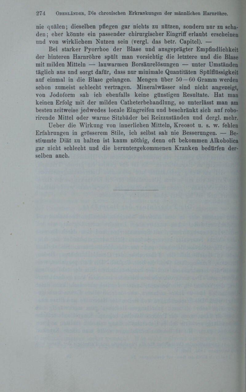 nie quälen; dieselben pflegen gar nichts zu nützen, sondern nur zu scha¬ den ; eher könnte ein passender chirurgischer Eingriff erlaubt erscheinen und von wirklichem Nutzen sein (vergl. das betr. Capitel). — Bei starker Pyorrhoe der Blase und ausgeprägter Empfindlichkeit der hinteren Harnröhre spült man vorsichtig die letztere und die Blase mit milden Mitteln — lauwarmen Borsäurelösungen — unter Umständen täglich aus und sorgt dafür, dass nur minimale Quantitäten Spülflüssigkeit auf einmal in die Blase gelangen. Mengen über 50 — 60 Gramm werden schon zumeist schlecht vertragen. Mineralwässer sind nicht angezeigt, von Jodoform sah ich ebenfalls keine günstigen Resultate. Hat man keinen Erfolg mit der milden Catheterbehandlung, so unterlässt man am besten zeitweise jedwedes locale Eingreifen und beschränkt sich auf robo- rirende Mittel oder warme Sitzbäder bei Reizzuständen und dergl. mehr. Ueber die Wirkung von innerlichen Mitteln, Kreosot u. s. w. fehlen Erfahrungen in grösserem Stile, ich selbst sah nie Besserungen. — Be¬ stimmte Diät zu halten ist kaum nöthig, denn oft bekommen Alkoholica gar nicht schlecht und die heruntergekommenen Kranken bedürfen der¬ selben auch.