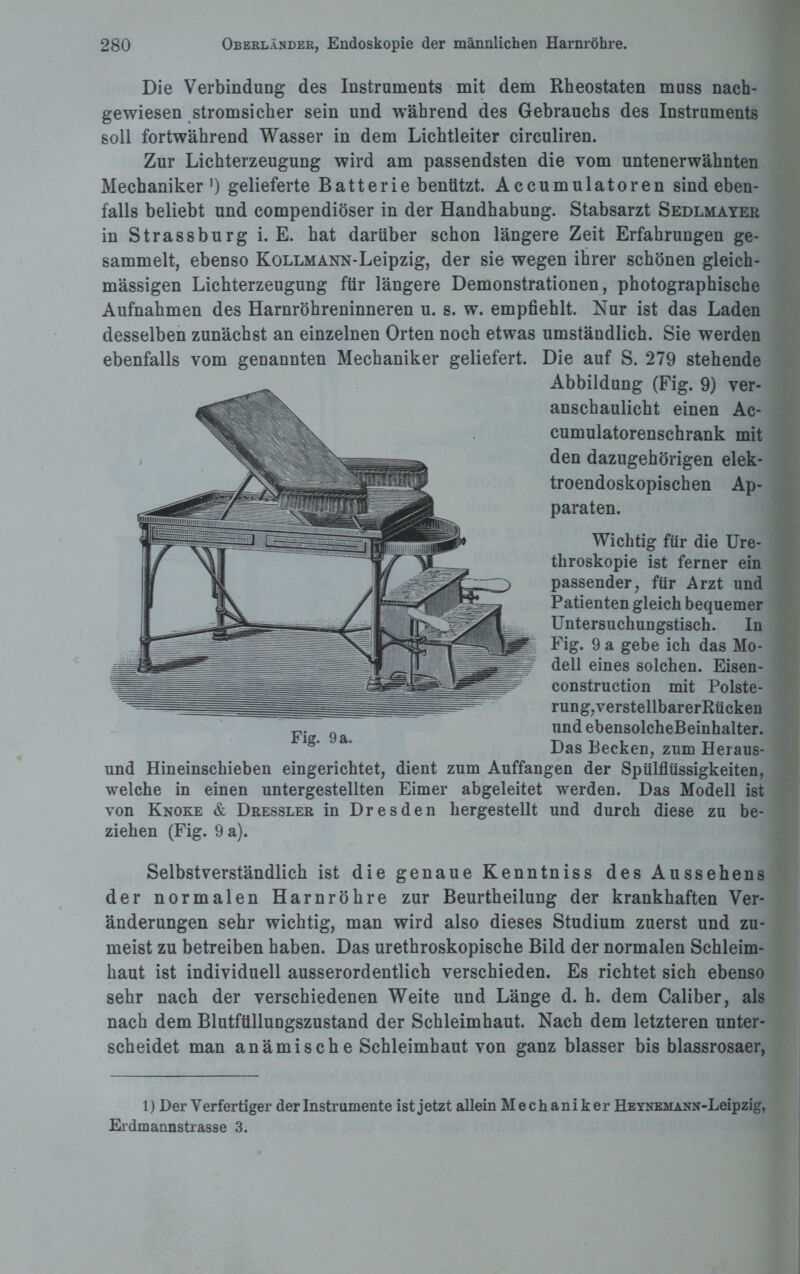 Die Verbindung des Instruments mit dem Rheostaten muss nach¬ gewiesen stromsicher sein und während des Gebrauchs des Instruments soll fortwährend Wasser in dem Lichtleiter circuliren. Zur Lichterzeugung wird am passendsten die vom untenerwähnten Mechaniker1) gelieferte Batterie benützt. Accumulatoren sind eben¬ falls beliebt und compendiöser in der Handhabung. Stabsarzt Sedlmayer in Strassburg i. E. hat darüber schon längere Zeit Erfahrungen ge¬ sammelt, ebenso KoLLMANN-Leipzig, der sie wegen ihrer schönen gleich- mässigen Lichterzeugung für längere Demonstrationen, photographische Aufnahmen des Harnröhreninneren u. s. w. empfiehlt. Nur ist das Laden desselben zunächst an einzelnen Orten noch etwas umständlich. Sie werden ebenfalls vom genannten Mechaniker geliefert. Die auf S. 279 stehende Abbildung (Fig. 9) ver¬ anschaulicht einen Ac- cumulatorenschrank mit den dazugehörigen elek- troendoskopischen Ap¬ paraten. Wichtig für die Ure- throskopie ist ferner ein passender, für Arzt und Patienten gleich bequemer Untersuchungstisch. In Fig. 9 a gebe ich das Mo¬ dell eines solchen. Eisen- construction mit Polste¬ rung,verstellbarerRücken und ebensolcheBeinhalter. Das Becken, zum Heraus- und Hineinschieben eingerichtet, dient zum Auffangen der Spülflüssigkeiten, welche in einen untergestellten Eimer abgeleitet werden. Das Modell ist von Knoke & Dressler in Dresden hergestellt und durch diese zu be¬ ziehen (Fig. 9 a). Selbstverständlich ist die genaue Kenntniss des Aussehens der normalen Harnröhre zur Beurtheilung der krankhaften Ver¬ änderungen sehr wichtig, man wird also dieses Studium zuerst und zu¬ meist zu betreiben haben. Das urethroskopische Bild der normalen Schleim¬ haut ist individuell ausserordentlich verschieden. Es richtet sich ebenso sehr nach der verschiedenen Weite und Länge d. h. dem Caliber, als nach dem Blutfüllungszustand der Schleimhaut. Nach dem letzteren unter¬ scheidet man anämische Schleimhaut von ganz blasser bis blassrosaer, Fig. 9 a. 1) Der Verfertiger der Instrumente ist jetzt allein Mechaniker HEYNEMANN-Leipzig, Erdmannstrasse 3.