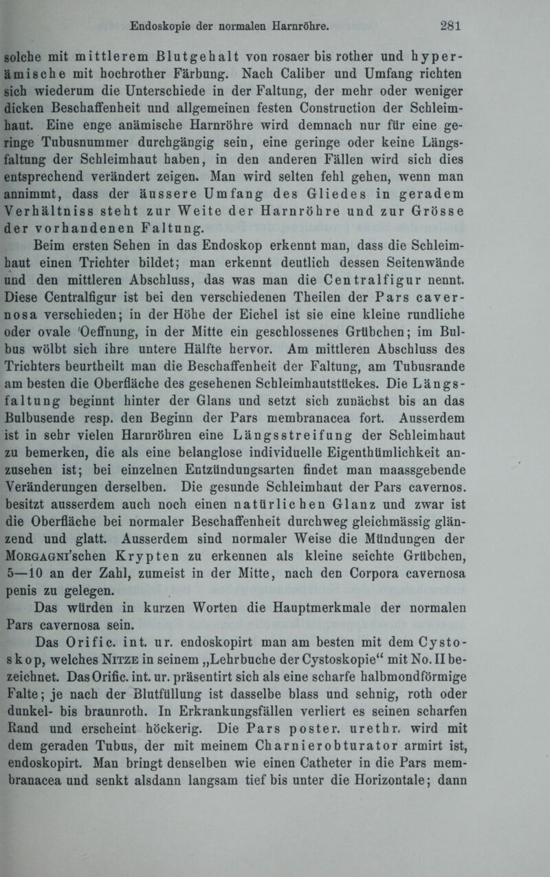 solche mit mittlerem Blutgehalt von rosaer bis rother und hyper- ämische mit hochrother Färbung. Nach Caliber und Umfang richten sich wiederum die Unterschiede in der Faltung, der mehr oder weniger dicken Beschaffenheit und allgemeinen festen Construction der Schleim¬ haut. Eine enge anämische Harnröhre wird demnach nur für eine ge¬ ringe Tubusnummer durchgängig sein, eine geringe oder keine Längs¬ faltung der Schleimhaut haben, in den anderen Fällen wird sich dies entsprechend verändert zeigen. Man wird selten fehl gehen, wenn man annimmt, dass der äussere Umfang des Gliedes in geradem Verhältniss steht zur Weite der Harnröhre und zur Grösse der vorhandenen Faltung. Beim ersten Sehen in das Endoskop erkennt man, dass die Schleim¬ haut einen Trichter bildet; man erkennt deutlich dessen Seitenwände und den mittleren Abschluss, das was man die Centralfigur nennt. Diese Centralfigur ist bei den verschiedenen Theilen der Pars caver- nosa verschieden; in der Höhe der Eichel ist sie eine kleine rundliche oder ovale 'Oeffnung, in der Mitte ein geschlossenes Grübchen; im Bul¬ bus wölbt sich ihre untere Hälfte hervor. Am mittleren Abschluss des Trichters beurtheilt man die Beschaffenheit der Faltung, am Tubusrande am besten die Oberfläche des gesehenen Schleimhautstückes. Die Längs- faltung beginnt hinter der Glans und setzt sich zunächst bis an das Bulbusende resp. den Beginn der Pars membranacea fort. Ausserdem ist in sehr vielen Harnröhren eine Längsstreifung der Schleimhaut zu bemerken, die als eine belanglose individuelle Eigenthümlichkeit an¬ zusehen ist; bei einzelnen Entzündungsarten findet man maassgebende Veränderungen derselben. Die gesunde Schleimhaut der Pars cavernos. besitzt ausserdem auch noch einen natürlichen Glanz und zwar ist die Oberfläche bei normaler Beschaffenheit durchweg gleichmässig glän¬ zend und glatt. Ausserdem sind normaler Weise die Mündungen der MouGAGNi’schen Krypten zu erkennen als kleine seichte Grübchen, 5—10 an der Zahl, zumeist in der Mitte, nach den Corpora cavernosa penis zu gelegen. Das würden in kurzen Worten die Hauptmerkmale der normalen Pars cavernosa sein. Das Orific. int. ur. endoskopirt man am besten mit dem Cysto- s k o p, welches Nitze in seinem „Lehrbuche der Cystoskopie“ mit No. II be¬ zeichnet. Das Orific. int. ur. präsentirt sich als eine scharfe halbmondförmige Falte; je nach der Blutfüllung ist dasselbe blass und sehnig, roth oder dunkel- bis braunroth. In Erkrankungsfällen verliert es seinen scharfen Rand und erscheint höckerig. Die Pars poster. urethr, wird mit dem geraden Tubus, der mit meinem Charnierobturator armirt ist, endoskopirt. Man bringt denselben wie einen Catheter in die Pars mem¬ branacea und senkt alsdann langsam tief bis unter die Horizontale; dann