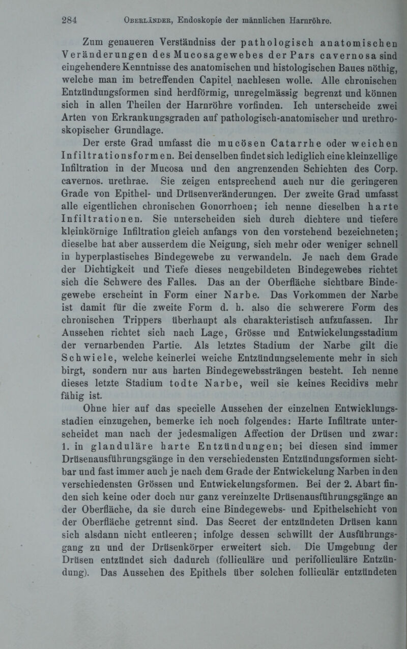 Zum genaueren Verständniss der pathologisch anatomischen Veränderungen des Mucosagewebes derPars cav emo sa sind eingehendere Kenntnisse des anatomischen und histologischen Baues nöthig, welche man im betreffenden Capitel nachlesen wolle. Alle chronischen Entzündungsformen sind herdförmig, unregelmässig begrenzt und können sich in allen Theilen der Harnröhre vorfinden. Ich unterscheide zwei Arten von Erkrankungsgraden auf pathologisch-anatomischer und urethro- skopischer Grundlage. Der erste Grad umfasst die mucösen Catarrhe oder weichen Infiltrationsformen. Bei denselben findet sich lediglich eine kleinzellige Infiltration in der Mucosa und den angrenzenden Schichten des Corp. cavernos. urethrae. Sie zeigen entsprechend auch nur die geringeren Grade von Epithel- und Drüsenveränderungen. Der zweite Grad umfasst alle eigentlichen chronischen Gonorrhoen; ich nenne dieselben harte Infiltrationen. Sie unterscheiden sich durch dichtere und tiefere kleinkörnige Infiltration gleich anfangs von den vorstehend bezeichneten; dieselbe hat aber ausserdem die Neigung, sich mehr oder weniger schnell in hyperplastisches Bindegewebe zu verwandeln. Je nach dem Grade der Dichtigkeit und Tiefe dieses neugebildeten Bindegewebes richtet sich die Schwere des Falles. Das an der Oberfläche sichtbare Binde¬ gewebe erscheint in Form einer Narbe. Das Vorkommen der Narbe ist damit für die zweite Form d. h. also die schwerere Form des chronischen Trippers überhaupt als charakteristisch aufzufassen. Ihr Aussehen richtet sich nach Lage, Grösse und Entwickelungsstadium der vernarbenden Partie. Als letztes Stadium der Narbe gilt die Schwiele, welche keinerlei weiche Entzündungselemente mehr in sich birgt, sondern nur aus harten Bindegewebssträngen besteht. Ich nenne dieses letzte Stadium todte Narbe, weil sie keines Recidivs mehr fähig ist. Ohne hier auf das specielle Aussehen der einzelnen Entwicklungs¬ stadien einzugehen, bemerke ich noch folgendes: Harte Infiltrate unter¬ scheidet man nach der jedesmaligen Affection der Drüsen und zwar: 1. in glanduläre harte Entzündungen; bei diesen sind immer Drtisenausführungsgänge in den verschiedensten Entzündungsformen sicht¬ bar und fast immer auch je nach dem Grade der Entwickelung Narben in den verschiedensten Grössen und Entwickelungsformen. Bei der 2. Abart fin¬ den sich keine oder doch nur ganz vereinzelte Drtisenausführungsgänge an der Oberfläche, da sie durch eine Bindegewebs- und Epithelschicht von der Oberfläche getrennt sind. Das Secret der entzündeten Drüsen kann sich alsdann nicht entleeren; infolge dessen schwillt der Ausführungs¬ gang zu und der Drüsenkörper erweitert sich. Die Umgebung der Drüsen entzündet sich dadurch (folliculäre und perifolliculäre Entzün¬ dung). Das Aussehen des Epithels über solchen folliculär entzündeten