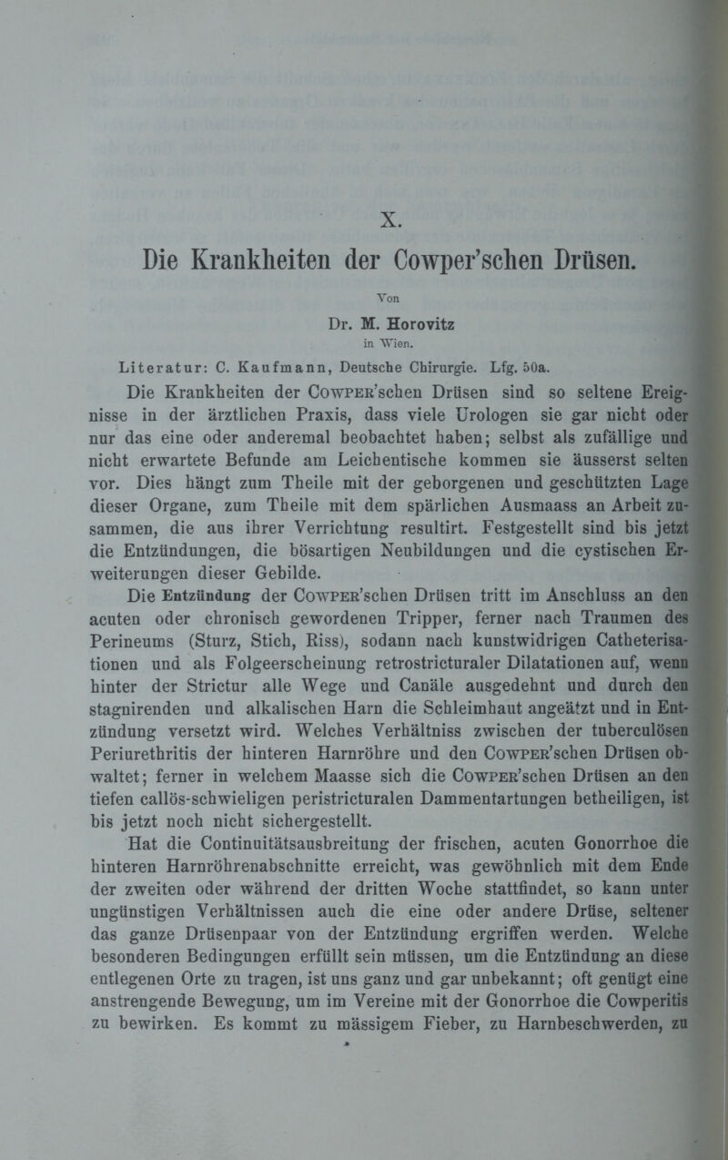 Die Krankheiten der Cowper’schen Drüsen. Von Dr. M. Horovitz in Wien. Literatur: C. Kaufmann, Deutsche Chirurgie. Lfg. 50a. Die Krankheiten der CowPER’schen Drüsen sind so seltene Ereig¬ nisse in der ärztlichen Praxis, dass viele Urologen sie gar nicht oder nur das eine oder anderemal beobachtet haben; selbst als zufällige und nicht erwartete Befunde am Leichentische kommen sie äusserst selten vor. Dies hängt zum Theile mit der geborgenen und geschützten Lage dieser Organe, zum Theile mit dem spärlichen Ausmaass an Arbeit zu¬ sammen, die aus ihrer Verrichtung resultirt. Festgestellt sind bis jetzt die Entzündungen, die bösartigen Neubildungen und die cystischen Er¬ weiterungen dieser Gebilde. Die Entzündung der CowPEß’schen Drüsen tritt im Anschluss an den acuten oder chronisch gewordenen Tripper, ferner nach Traumen des Perineums (Sturz, Stich, Riss), sodann nach kunstwidrigen Catheterisa- tionen und als Folgeerscheinung retrostricturaler Dilatationen auf, wenn hinter der Strictur alle Wege und Canäle ausgedehnt und durch den stagnirenden und alkalischen Harn die Schleimhaut angeätzt und in Ent¬ zündung versetzt wird. Welches Verhältniss zwischen der tuberculösen Periurethritis der hinteren Harnröhre und den CowPER’schen Drüsen ob¬ waltet ; ferner in welchem Maasse sich die CowPER’schen Drüsen an den tiefen callös-schwieligen peristricturalen Dammentartungen betheiligen, ist bis jetzt noch nicht sichergestellt. Hat die Continuitätsausbreitung der frischen, acuten Gonorrhoe die hinteren Harnröhrenabschnitte erreicht, was gewöhnlich mit dem Ende der zweiten oder während der dritten Woche stattfindet, so kann unter ungünstigen Verhältnissen auch die eine oder andere Drüse, seltener das ganze Drüsenpaar von der Entzündung ergriffen werden. Welche besonderen Bedingungen erfüllt sein müssen, um die Entzündung an diese entlegenen Orte zu tragen, ist uns ganz und gar unbekannt; oft genügt eine anstrengende Bewegung, um im Vereine mit der Gonorrhoe die Cowperitis zu bewirken. Es kommt zu mässigem Fieber, zu Harnbeschwerden, zu