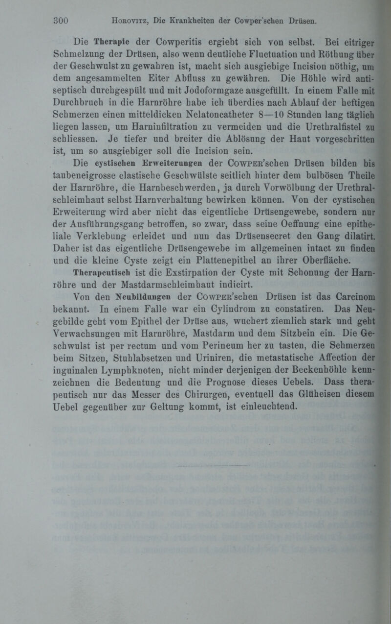 Die Therapie der Cowperitis ergiebt sich von selbst. Bei eitriger Schmelzung der Drüsen, also wenn deutliche Fluctuation und Röthung über der Geschwulst zu gewahren ist, macht sich ausgiebige Incision nöthig, um dem angesammelten Eiter Abfluss zu gewähren. Die Höhle wird anti¬ septisch durchgespült und mit Jodoformgaze ausgefüllt. In einem Falle mit Durchbruch in die Harnröhre habe ich überdies nach Ablauf der heftigen Schmerzen einen mitteldicken Nelatoncatheter 8—10 Stunden lang täglich liegen lassen, um Harninfiltration zu vermeiden und die Urethralfistel zu schliessen. Je tiefer und breiter die Ablösung der Haut vorgeschritten ist, um so ausgiebiger soll die Incision sein. Die cystischen Erweiterungen der CowPER’schen Drüsen bilden bis taubeneigrosse elastische Geschwülste seitlich hinter dem bulbösen Theile der Harnröhre, die Harnbeschwerden, ja durch Vorwölbung der Urethral¬ schleimhaut selbst Harnverhaltung bewirken können. Von der cystischen Erweiterung wird aber nicht das eigentliche Drüsengewebe, sondern nur der Ausführungsgang betroffen, so zwar, dass seine Oeffnung eine epithe¬ liale Verklebung erleidet und nun das Drüsensecret den Gang dilatirt. Daher ist das eigentliche Drüsengewebe im allgemeinen intact zu finden und die kleine Cyste zeigt ein Plattenepithel an ihrer Oberfläche. Therapeutisch ist die Exstirpation der Cyste mit Schonung der Harn¬ röhre und der Mastdarmschleimhaut indicirt. Von den Neubildungen der CowPER’schen Drüsen ist das Carcinom bekannt. In einem Falle war ein Cylindrom zu constatiren. Das Neu¬ gebilde geht vom Epithel der Drüse aus, wuchert ziemlich stark und geht Verwachsungen mit Harnröhre, Mastdarm und dem Sitzbein ein. Die Ge¬ schwulst ist per rectum und vom Perineum her zu tasten, die Schmerzen beim Sitzen, Stuhlabsetzen und Uriniren, die metastatische Affection der inguinalen Lymphknoten, nicht minder derjenigen der Beckenhöhle kenn¬ zeichnen die Bedeutung und die Prognose dieses Uebels. Dass thera¬ peutisch nur das Messer des Chirurgen, eventuell das Glüheisen diesem Uebel gegenüber zur Geltung kommt, ist einleuchtend.