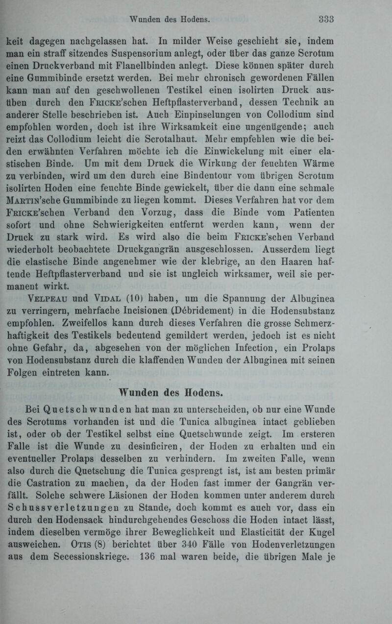 keit dagegen nachgelassen hat. In milder Weise geschieht sie, indem man ein straff sitzendes Suspensorium anlegt, oder über das ganze Scrotum einen Druckverband mit Flanellbinden anlegt. Diese können später durch eine Gummibinde ersetzt werden. Bei mehr chronisch gewordenen Fällen kann man auf den geschwollenen Testikel einen isolirten Druck aus- tiben durch den FßicKE’schen Heftpflasterverband, dessen Technik an anderer Stelle beschrieben ist. Auch Einpinselungen von Collodium sind empfohlen worden, doch ist ihre Wirksamkeit eine ungenügende; auch reizt das Collodium leicht die Scrotalhaut. Mehr empfehlen wie die bei¬ den erwähnten Verfahren möchte ich die Einwickelung mit einer ela¬ stischen Binde. Um mit dem Druck die Wirkung der feuchten Wärme zu verbinden, wird um den durch eine Bindentour vom übrigen Scrotum isolirten Hoden eine feuchte Binde gewickelt, über die dann eine schmale MAETiN’sche Gummibinde zu liegen kommt. Dieses Verfahren hat vor dem FßiCKE’schen Verband den Vorzug, dass die Binde vom Patienten sofort und ohne Schwierigkeiten entfernt werden kann, wenn der Druck zu stark wird. Es wird also die beim FmcKE’schen Verband wiederholt beobachtete Druckgangrän ausgeschlossen. Ausserdem liegt die elastische Binde angenehmer wie der klebrige, an den Haaren haf¬ tende Heftpflasterverband und sie ist ungleich wirksamer, weil sie per¬ manent wirkt. Velpeau und Vidal (10) haben, um die Spannung der Albuginea zu verringern, mehrfache Incisionen (Debridement) in die Hodensubstanz empfohlen. Zweifellos kann durch dieses Verfahren die grosse Schmerz¬ haftigkeit des Testikels bedeutend gemildert werden, jedoch ist es nicht ohne Gefahr, da, abgesehen von der möglichen Infection, ein Prolaps von Hodensubstanz durch die klaffenden Wunden der Albuginea mit seinen Folgen eintreten kann. Wunden des Hodens. Bei Quetschwunden hat man zu unterscheiden, ob nur eine Wunde des Scrotums vorhanden ist und die Tunica albuginea intact geblieben ist, oder ob der Testikel selbst eine Quetschwunde zeigt. Im ersteren Falle ist die Wunde zu desinficiren, der Hoden zu erhalten und ein eventueller Prolaps desselben zu verhindern. Im zweiten Falle, wenn also durch die Quetschung die Tunica gesprengt ist, ist am besten primär die Castration zu machen, da der Hoden fast immer der Gangrän ver¬ fällt. Solche schwere Läsionen der Hoden kommen unter anderem durch Schussverletzungen zu Stande, doch kommt es auch vor, dass ein durch den Hodensack hindurchgehendes Geschoss die Hoden intact lässt, indem dieselben vermöge ihrer Beweglichkeit und Elasticität der Kugel ausweichen. Otis (8) berichtet über 340 Fälle von Hodenverletzungen aus dem Secessionskriege. 136 mal waren beide, die übrigen Male je