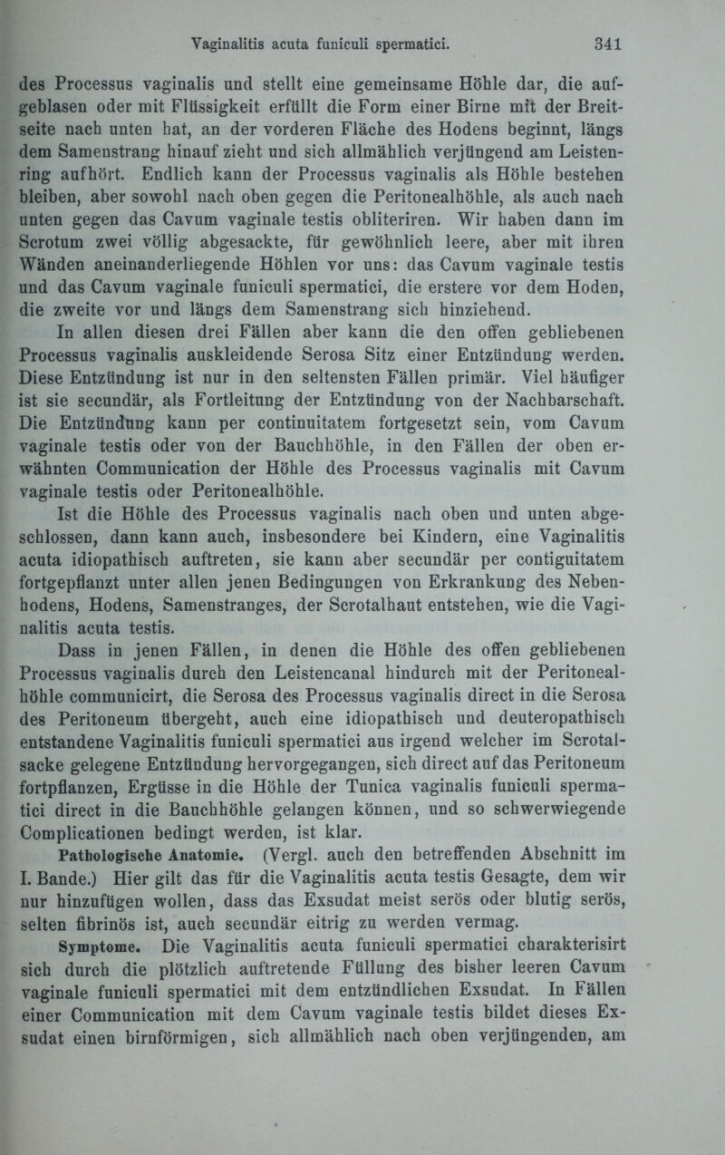 des Processus vaginalis und stellt eine gemeinsame Höhle dar, die auf¬ geblasen oder mit Flüssigkeit erfüllt die Form einer Birne mit der Breit¬ seite nach unten hat, an der vorderen Fläche des Hodens beginnt, längs dem Samenstrang hinauf zieht und sich allmählich verjüngend am Leisten¬ ring aufhört. Endlich kann der Processus vaginalis als Höhle bestehen bleiben, aber sowohl nach oben gegen die Peritonealhöhle, als auch nach unten gegen das Cavum vaginale testis obliteriren. Wir haben dann im Scrotum zwei völlig abgesackte, für gewöhnlich leere, aber mit ihren Wänden aneinanderliegende Höhlen vor uns: das Cavum vaginale testis und das Cavum vaginale funiculi spermatici, die erstere vor dem Hoden, die zweite vor und längs dem Samenstrang sich hinziehend. In allen diesen drei Fällen aber kann die den offen gebliebenen Processus vaginalis auskleidende Serosa Sitz einer Entzündung werden. Diese Entzündung ist nur in den seltensten Fällen primär. Viel häufiger ist sie secundär, als Fortleitung der Entzündung von der Nachbarschaft. Die Entzündung kann per continuitatem fortgesetzt sein, vom Cavum vaginale testis oder von der Bauchhöhle, in den Fällen der oben er¬ wähnten Communication der Höhle des Processus vaginalis mit Cavum vaginale testis oder Peritonealhöhle. Ist die Höhle des Processus vaginalis nach oben und unten abge¬ schlossen, dann kann auch, insbesondere bei Kindern, eine Vaginalitis acuta idiopathisch auftreten, sie kann aber secundär per contiguitatem fortgepflanzt unter allen jenen Bedingungen von Erkrankung des Neben¬ hodens, Hodens, Samenstranges, der Scrotalhaut entstehen, wie die Vagi¬ nalitis acuta testis. Dass in jenen Fällen, in denen die Höhle des offen gebliebenen Processus vaginalis durch den Leistencanal hindurch mit der Peritoneal¬ höhle communicirt, die Serosa des Processus vaginalis direct in die Serosa des Peritoneum übergeht, auch eine idiopathisch und deuteropathisch entstandene Vaginalitis funiculi spermatici aus irgend welcher im Scrotai- sacke gelegene Entzündung hervorgegangen, sich direct auf das Peritoneum fortpflanzen, Ergüsse in die Höhle der Tunica vaginalis funiculi sperma¬ tici direct in die Bauchhöhle gelangen können, und so schwerwiegende Complicationen bedingt werden, ist klar. Pathologische Anatomie. (Vergl. auch den betreffenden Abschnitt im I. Bande.) Hier gilt das für die Vaginalitis acuta testis Gesagte, dem wir nur hinzuftigen wollen, dass das Exsudat meist serös oder blutig serös, selten fibrinös ist, auch secundär eitrig zu werden vermag. Symptome. Die Vaginalitis acuta funiculi spermatici charakterisirt sich durch die plötzlich auftretende Füllung des bisher leeren Cavum vaginale funiculi spermatici mit dem entzündlichen Exsudat. In Fällen einer Communication mit dem Cavum vaginale testis bildet dieses Ex¬ sudat einen bimförmigen, sich allmählich nach oben verjüngenden, am