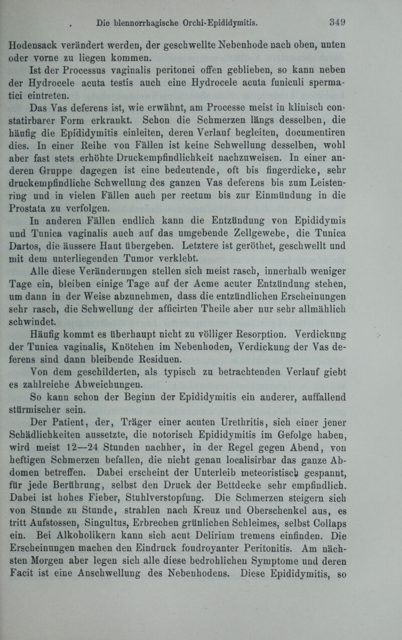Hodensack verändert werden, der geschwellte Nebenhode nach oben, unten oder vorne zu liegen kommen. Ist der Processus vaginalis peritonei offen geblieben, so kann neben der Hydrocele acuta testis auch eine Hydrocele acuta funiculi sperma- tici eintreten. Das Yas deferens ist, wie erwähnt, am Processe meist in klinisch con- statirbarer Form erkrankt. Schon die Schmerzen längs desselben, die häufig die Epididymitis einleiten, deren Verlauf begleiten, documentiren dies. In einer Reihe von Fällen ist keine Schwellung desselben, wohl aber fast stets erhöhte Druckempfindlichkeit nachzuweisen. In einer an¬ deren Gruppe dagegen ist eine bedeutende, oft bis fingerdicke, sehr druckempfindliche Schwellung des ganzen Yas deferens bis zum Leisten¬ ring und in vielen Fällen auch per rectum bis zur Einmündung in die Prostata zu verfolgen. In anderen Fällen endlich kann die Entzündung von Epididymis und Tunica vaginalis auch auf das umgebende Zellgewebe, die Tunica Dartos, die äussere Haut übergeben. Letztere ist geröthet, geschwellt und mit dem unterliegenden Tumor verklebt. Alle diese Veränderungen stellen sich meist rasch, innerhalb weniger Tage ein, bleiben einige Tage auf der Acme acuter Entzündung stehen, um dann in der Weise abzunehmen, dass die entzündlichen Erscheinungen sehr rasch, die Schwellung der afficirten Theile aber nur sehr allmählich schwindet. Häufig kommt es überhaupt nicht zu völliger Resorption. Verdickung der Tunica vaginalis, Knötchen im Nebenhoden, Verdickung der Vas de¬ ferens sind dann bleibende Residuen. Von dem geschilderten, als typisch zu betrachtenden Verlauf giebt es zahlreiche Abweichungen. So kann schon der Beginn der Epididymitis ein anderer, auffallend stürmischer sein. Der Patient, der, Träger einer acuten Urethritis, sich einer jener Schädlichkeiten aussetzte, die notorisch Epididymitis im Gefolge haben, wird meist 12—24 Stunden nachher, in der Regel gegen Abend, von heftigen Schmerzen befallen, die nicht genau localisirbar das ganze Ab¬ domen betreffen. Dabei erscheint der Unterleib meteoristiscb gespannt, für jede Berührung, selbst den Druck der Bettdecke sehr empfindlich. Dabei ist hohes Fieber, Stuhlverstopfung. Die Schmerzen steigern sich von Stunde zu Stunde, strahlen nach Kreuz und Oberschenkel aus, es tritt Aufstossen, Singultus, Erbrechen grünlichen Schleimes, selbst Collaps ein. Bei Alkoholikern kann sich acut Delirium tremens einfinden. Die Erscheinungen machen den Eindruck foudroyanter Peritonitis. Am näch¬ sten Morgen aber legen sich alle diese bedrohlichen Symptome und deren Facit ist eine Anschwellung des Nebenhodens. Diese Epididymitis, so