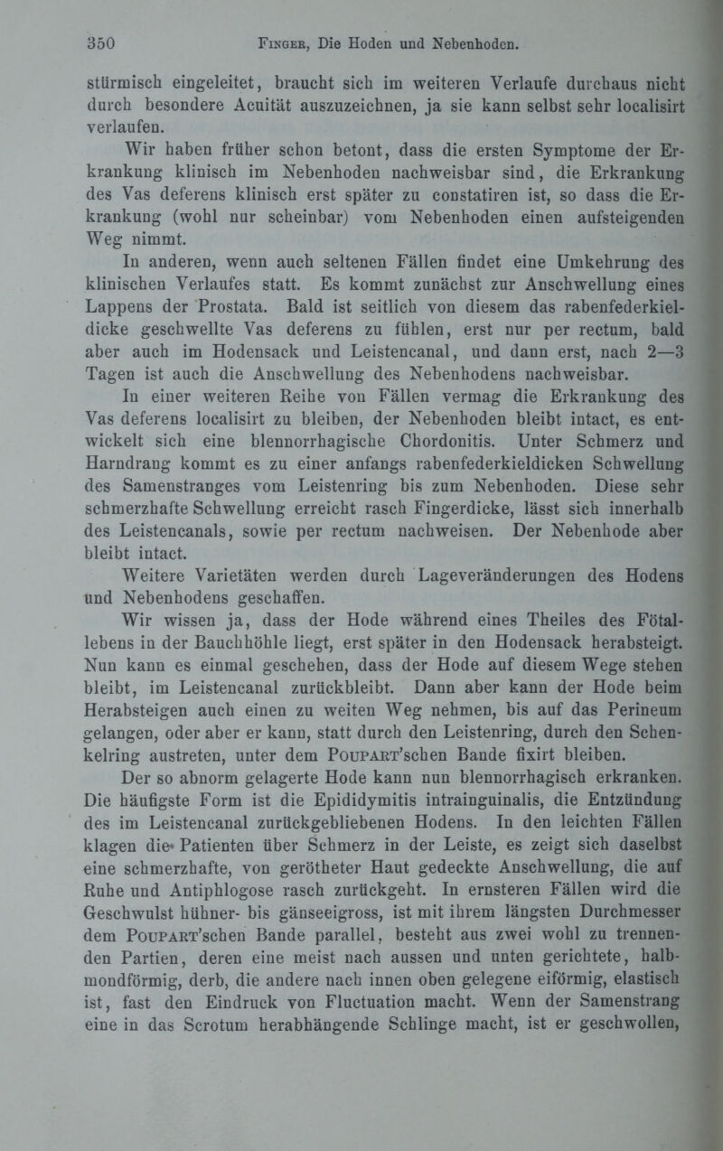 stürmisch eingeleitet, braucht sich im weiteren Verlaufe durchaus nicht durch besondere Acuität auszuzeichnen, ja sie kann selbst sehr localisirt verlaufen. Wir haben früher schon betont, dass die ersten Symptome der Er¬ krankung klinisch im Nebenhoden nachweisbar sind, die Erkrankung des Vas deferens klinisch erst später zu constatiren ist, so dass die Er¬ krankung (wohl nur scheinbar) vom Nebenhoden einen aufsteigenden Weg nimmt. In anderen, wenn auch seltenen Fällen findet eine Umkehrung des klinischen Verlaufes statt. Es kommt zunächst zur Anschwellung eines Lappens der Prostata. Bald ist seitlich von diesem das rabenfederkiel¬ dicke geschwellte Vas deferens zu fühlen, erst nur per rectum, bald aber auch im Hodensack und Leistencanal, und dann erst, nach 2—3 Tagen ist auch die Anschwellung des Nebenhodens nachweisbar. In einer weiteren Reihe von Fällen vermag die Erkrankung des Vas deferens localisirt zu bleiben, der Nebenhoden bleibt intact, es ent¬ wickelt sich eine blennorrhagische Chordonitis. Unter Schmerz und Harndrang kommt es zu einer anfangs rabenfederkieldicken Schwellung des Samenstranges vom Leistenring bis zum Nebenhoden. Diese sehr schmerzhafte Schwellung erreicht rasch Fingerdicke, lässt sich innerhalb des Leistencanals, sowie per rectum nachweisen. Der Nebenhode aber bleibt intact. Weitere Varietäten werden durch Lageveränderungen des Hodens und Nebenhodens geschaffen. Wir wissen ja, dass der Hode während eines Theiles des Fötal¬ lebens in der Bauchhöhle liegt, erst später in den Hodensack herabsteigt. Nun kann es einmal geschehen, dass der Hode auf diesem Wege stehen bleibt, im Leistencanal zurückbleibt. Dann aber kann der Hode beim Herabsteigen auch einen zu weiten Weg nehmen, bis auf das Perineum gelangen, oder aber er kann, statt durch den Leistenring, durch den Schen¬ kelring austreten, unter dem PouPART’schen Bande fixirt bleiben. Der so abnorm gelagerte Hode kann nun blennorrhagisch erkranken. Die häufigste Form ist die Epididymitis intrainguinalis, die Entzündung des im Leistencanal zurückgebliebenen Hodens. In den leichten Fällen klagen die* Patienten über Schmerz in der Leiste, es zeigt sich daselbst eine schmerzhafte, von gerötheter Haut gedeckte Anschwellung, die auf Ruhe und Antiphlogose rasch zurückgeht. In ernsteren Fällen wird die Geschwulst hühner- bis gänseeigross, ist mit ihrem längsten Durchmesser dem PouPART’schen Bande parallel, besteht aus zwei wohl zu trennen¬ den Partien, deren eine meist nach aussen und unten gerichtete, halb¬ mondförmig, derb, die andere nach innen oben gelegene eiförmig, elastisch ist, fast den Eindruck von Fluctuation macht. Wenn der Samenstrang eine in das Scrotum herabhängende Schlinge macht, ist er geschwollen,