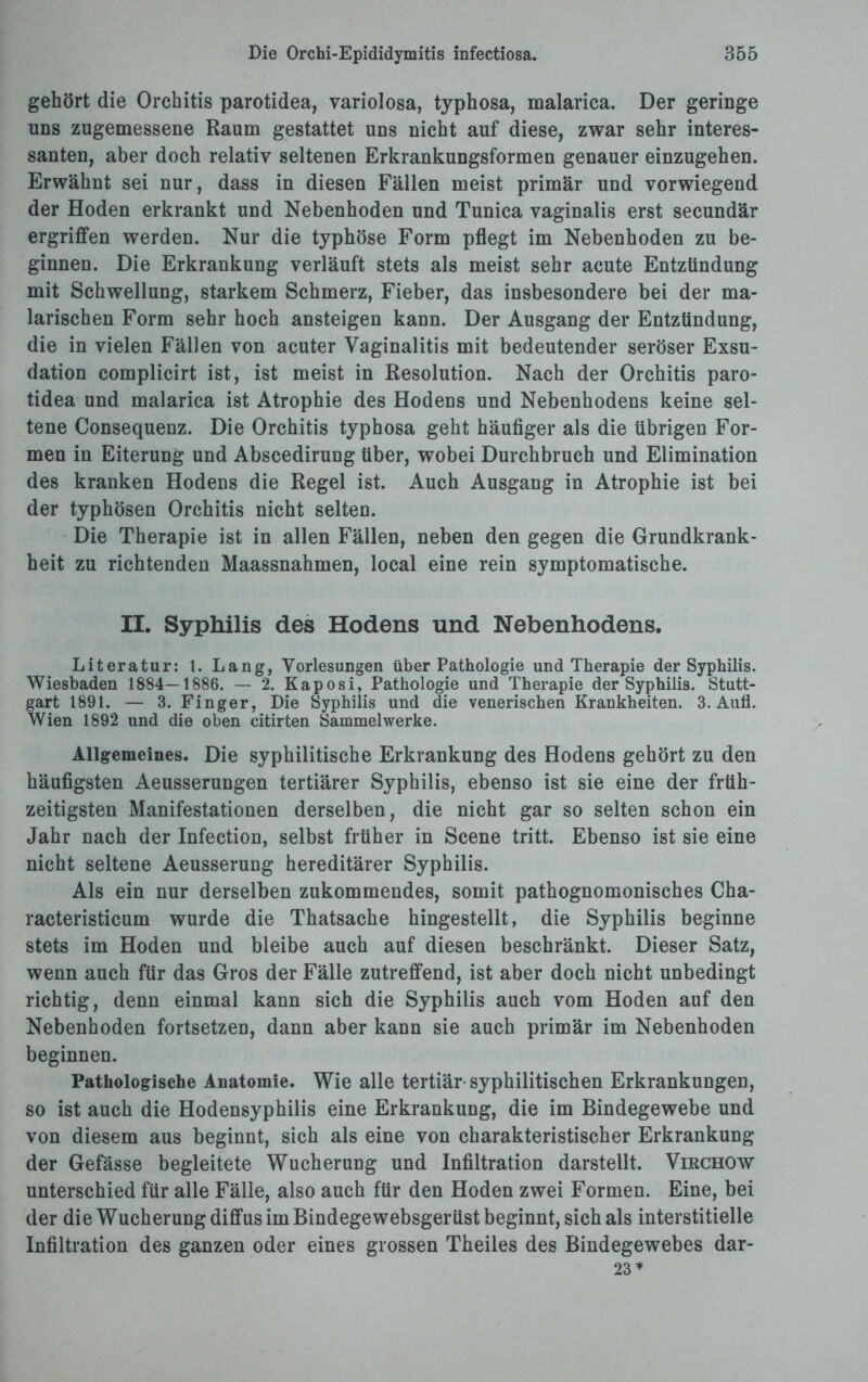 gehört die Orchitis parotidea, variolosa, typhosa, malarica. Der geringe uns zugemessene Raum gestattet uns nicht auf diese, zwar sehr interes¬ santen, aber doch relativ seltenen Erkrankungsformen genauer einzugehen. Erwähnt sei nur, dass in diesen Fällen meist primär und vorwiegend der Hoden erkrankt und Nebenhoden und Tunica vaginalis erst secundär ergriffen werden. Nur die typhöse Form pflegt im Nebenhoden zu be¬ ginnen. Die Erkrankung verläuft stets als meist sehr acute Entzündung mit Schwellung, starkem Schmerz, Fieber, das insbesondere bei der ma¬ larischen Form sehr hoch ansteigen kann. Der Ausgang der Entzündung, die in vielen Fällen von acuter Vaginalitis mit bedeutender seröser Exsu¬ dation complicirt ist, ist meist in Resolution. Nach der Orchitis paro¬ tidea und malarica ist Atrophie des Hodens und Nebenhodens keine sel¬ tene Consequenz. Die Orchitis typhosa geht häufiger als die übrigen For¬ men in Eiterung und Abscedirung über, wobei Durchbruch und Elimination des kranken Hodens die Regel ist. Auch Ausgang in Atrophie ist bei der typhösen Orchitis nicht selten. Die Therapie ist in allen Fällen, neben den gegen die Grundkrank¬ heit zu richtenden Maassnahmen, local eine rein symptomatische. II. Syphilis des Hodens und Nebenhodens. Literatur: l. Lang, Vorlesungen über Pathologie und Therapie der Syphilis. Wiesbaden 1884—1886. — 2. Kaposi, Pathologie und Therapie der Syphilis. Stutt¬ gart 1891. — 3. Finger, Die Syphilis und die venerischen Krankheiten. 3. Aufl. Wien 1892 und die oben citirten Sammelwerke. Allgemeines. Die syphilitische Erkrankung des Hodens gehört zu den häufigsten Aeusserungen tertiärer Syphilis, ebenso ist sie eine der früh¬ zeitigsten Manifestationen derselben, die nicht gar so selten schon ein Jahr nach der Infection, selbst früher in Scene tritt. Ebenso ist sie eine nicht seltene Aeusserung hereditärer Syphilis. Als ein nur derselben zukommendes, somit pathognomonisches Cha- racteristicum wurde die Thatsache hingestellt, die Syphilis beginne stets im Hoden und bleibe auch auf diesen beschränkt. Dieser Satz, wenn auch für das Gros der Fälle zutreffend, ist aber doch nicht unbedingt richtig, denn einmal kann sich die Syphilis auch vom Hoden auf den Nebenhoden fortsetzen, dann aber kann sie auch primär im Nebenhoden beginnen. Pathologische Anatomie. Wie alle tertiär syphilitischen Erkrankungen, so ist auch die Hodensyphilis eine Erkrankung, die im Bindegewebe und von diesem aus beginnt, sich als eine von charakteristischer Erkrankung der Gefässe begleitete Wucherung und Infiltration darstellt. Virchow unterschied für alle Fälle, also auch für den Hoden zwei Formen. Eine, bei der die Wucherung diffus im Bindege websgerüst beginnt, sich als interstitielle Infiltration des ganzen oder eines grossen Theiles des Bindegewebes dar- 23*