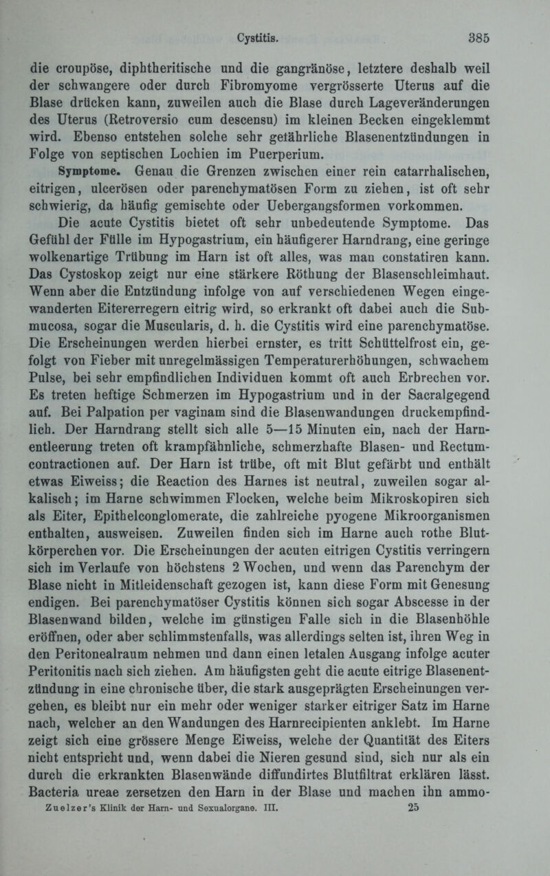 die croupöse, diphtheritische und die gangränöse, letztere deshalb weil der schwangere oder durch Fibromyome vergrösserte Uterus auf die Blase drücken kann, zuweilen auch die Blase durch Lageveränderungen des Uterus (Retroversio cum descensu) im kleinen Becken eingeklemmt wird. Ebenso entstehen solche sehr gelährliche Blasenentzündungen in Folge von septischen Lochien im Puerperium. Symptome. Genau die Grenzen zwischen einer rein catarrhalischen, eitrigen, ulcerösen oder parenchymatösen Form zu ziehen, ist oft sehr schwierig, da häufig gemischte oder Uebergangsformen Vorkommen. Die acute Cystitis bietet oft sehr unbedeutende Symptome. Das Gefühl der Fülle im Hypogastrium, ein häufigerer Harndrang, eine geringe wolkenartige Trübung im Harn ist oft alles, was man constatiren kann. Das Cystoskop zeigt nur eine stärkere Röthung der Blasenschleimhaut. Wenn aber die Entzündung infolge von auf verschiedenen Wegen einge¬ wanderten Eitererregern eitrig wird, so erkrankt oft dabei auch die Sub- mucosa, sogar die Muscularis, d. h. die Cystitis wird eine parenchymatöse. Die Erscheinungen werden hierbei ernster, es tritt Schüttelfrost ein, ge¬ folgt von Fieber mit unregelmässigen Temperaturerhöhungen, schwachem Pulse, bei sehr empfindlichen Individuen kommt oft auch Erbrechen vor. Es treten heftige Schmerzen im Hypogastrium und in der Sacralgegend auf. Bei Palpation per vaginam sind die Blasenwandungen druckempfind¬ lich. Der Harndrang stellt sich alle 5—15 Minuten ein, nach der Harn¬ entleerung treten oft krampfähnliche, schmerzhafte Blasen- und Rectum- contractionen auf. Der Harn ist trübe, oft mit Blut gefärbt und enthält etwas Eiweiss; die Reaction des Harnes ist neutral, zuweilen sogar al¬ kalisch ; im Harne schwimmen Flocken, welche beim Mikroskopiren sich als Eiter, Epithelconglomerate, die zahlreiche pyogene Mikroorganismen enthalten, ausweisen. Zuweilen finden sich im Harne auch rothe Blut¬ körperchen vor. Die Erscheinungen der acuten eitrigen Cystitis verringern sich im Verlaufe von höchstens 2 Wochen, und wenn das Parenchym der Blase nicht in Mitleidenschaft gezogen ist, kann diese Form mit Genesung endigen. Bei parenchymatöser Cystitis können sich sogar Abscesse in der Blasenwand bilden, welche im günstigen Falle sich in die Blasenhöhle eröffnen, oder aber schlimmstenfalls, was allerdings selten ist, ihren Weg in den Peritonealraum nehmen und dann einen letalen Ausgang infolge acuter Peritonitis nach sich ziehen. Am häufigsten geht die acute eitrige Blasenent- ztindung in eine chronische über, die stark ausgeprägten Erscheinungen ver¬ gehen, es bleibt nur ein mehr oder weniger starker eitriger Satz im Harne nach, welcher an den Wandungen des Harnrecipienten anklebt. Im Harne zeigt sich eine grössere Menge Eiweiss, welche der Quantität des Eiters nicht entspricht und, wenn dabei die Nieren gesund sind, sich nur als ein durch die erkrankten Blasenwände diffundirtes Blutfiltrat erklären lässt. Bacteria ureae zersetzen den Harn in der Blase und machen ihn ammo- Zuelzer’s Klinik der Harn- und Sexualorgane. III. 25