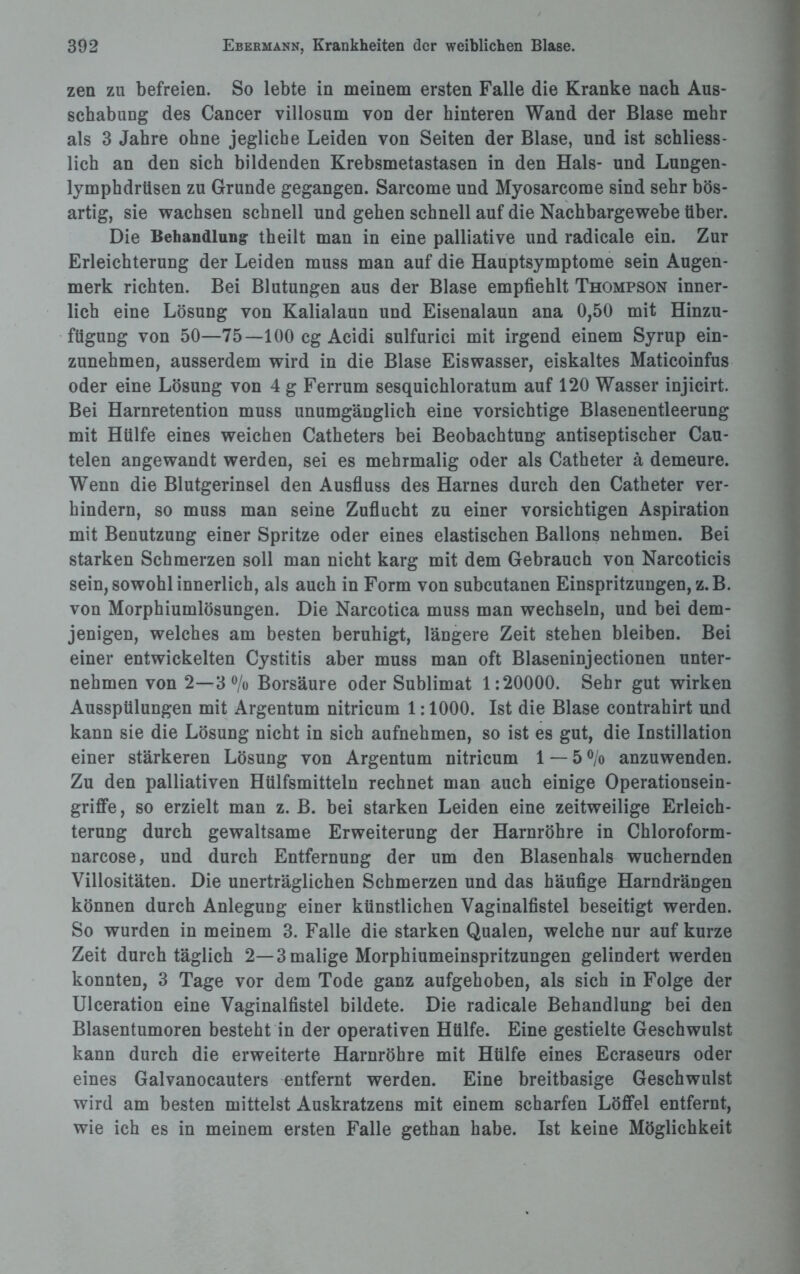 zen zu befreien. So lebte in meinem ersten Falle die Kranke nach Aus¬ schabung des Cancer villosum von der hinteren Wand der Blase mehr als 3 Jahre ohne jegliche Leiden von Seiten der Blase, und ist schliess¬ lich an den sich bildenden Krebsmetastasen in den Hals- und Lungen- lymphdrüsen zu Grunde gegangen. Sarcome und Myosarcome sind sehr bös¬ artig, sie wachsen schnell und gehen schnell auf die Nachbargewebe über. Die Behandlung theilt man in eine palliative und radicale ein. Zur Erleichterung der Leiden muss man auf die Hauptsymptome sein Augen¬ merk richten. Bei Blutungen aus der Blase empfiehlt Thompson inner¬ lich eine Lösung von Kalialaun und Eisenalaun ana 0,50 mit Hinzu- fügung von 50—75—100 cg Acidi sulfurici mit irgend einem Syrup ein¬ zunehmen, ausserdem wird in die Blase Eiswasser, eiskaltes Maticoinfus oder eine Lösung von 4 g Ferrum sesquichloratum auf 120 Wasser injicirt. Bei Harnretention muss unumgänglich eine vorsichtige Blasenentleerung mit Hülfe eines weichen Catheters bei Beobachtung antiseptischer Cau- telen angewandt werden, sei es mehrmalig oder als Catheter ä demeure. Wenn die Blutgerinsel den Ausfluss des Harnes durch den Catheter ver¬ hindern, so muss man seine Zuflucht zu einer vorsichtigen Aspiration mit Benutzung einer Spritze oder eines elastischen Ballons nehmen. Bei starken Schmerzen soll man nicht karg mit dem Gebrauch von Narcoticis sein, sowohl innerlich, als auch in Form von subcutanen Einspritzungen, z.B. von Morphiumlösungen. Die Narcotica muss man wechseln, und bei dem¬ jenigen, welches am besten beruhigt, längere Zeit stehen bleiben. Bei einer entwickelten Cystitis aber muss man oft Blaseninjectionen unter¬ nehmen von 2—3 °/o Borsäure oder Sublimat 1:20000. Sehr gut wirken Ausspülungen mit Argentum nitricum 1:1000. Ist die Blase contrahirt und kann sie die Lösung nicht in sich aufnehmen, so ist es gut, die Instillation einer stärkeren Lösung von Argentum nitricum 1 — 5 % anzuwenden. Zu den palliativen Hülfsmitteln rechnet man auch einige Operationsein¬ griffe, so erzielt man z. B. bei starken Leiden eine zeitweilige Erleich¬ terung durch gewaltsame Erweiterung der Harnröhre in Chloroform- narcose, und durch Entfernung der um den Blasenhals wuchernden Villositäten. Die unerträglichen Schmerzen und das häufige Harndrängen können durch Anlegung einer künstlichen Vaginalfistel beseitigt werden. So wurden in meinem 3. Falle die starken Qualen, welche nur auf kurze Zeit durch täglich 2—3 malige Morphiumeinspritzungen gelindert werden konnten, 3 Tage vor dem Tode ganz aufgehoben, als sich in Folge der Ulceration eine Vaginalfistel bildete. Die radicale Behandlung bei den Blasentumoren besteht in der operativen Hülfe. Eine gestielte Geschwulst kann durch die erweiterte Harnröhre mit Hülfe eines Ecraseurs oder eines Galvanocauters entfernt werden. Eine breitbasige Geschwulst wird am besten mittelst Auskratzens mit einem scharfen Löffel entfernt, wie ich es in meinem ersten Falle gethan habe. Ist keine Möglichkeit