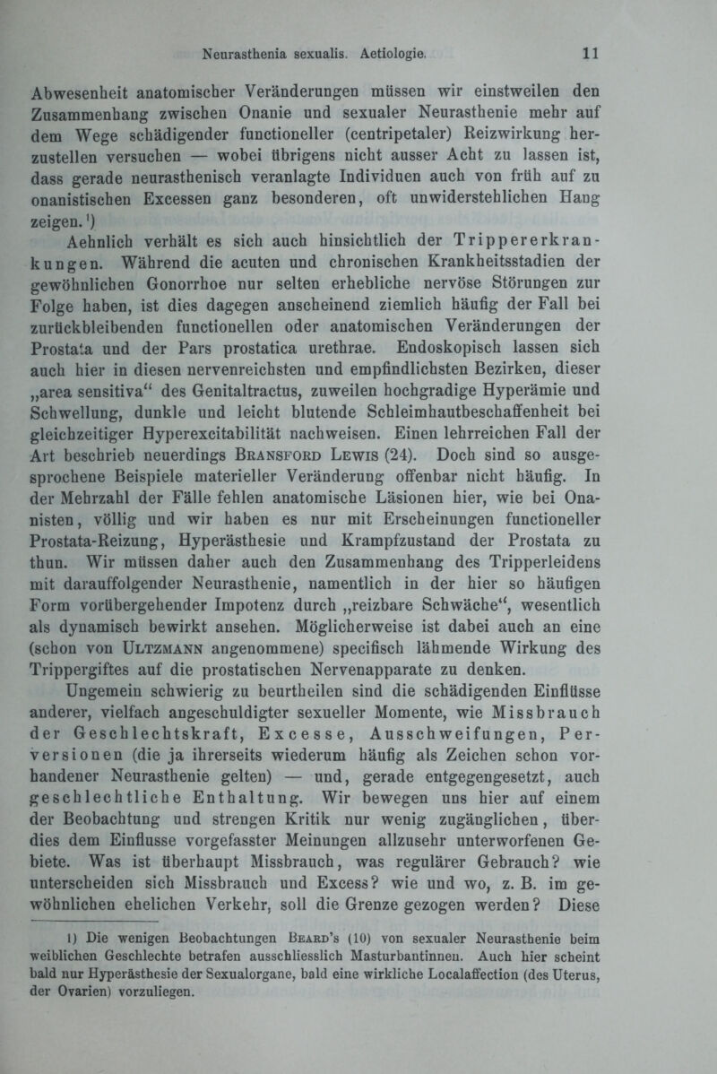 Abwesenheit anatomischer Veränderungen müssen wir einstweilen den Zusammenhang zwischen Onanie und sexualer Neurasthenie mehr auf dem Wege schädigender functioneller (centripetaler) Reizwirkung her¬ zustellen versuchen — wobei übrigens nicht ausser Acht zu lassen ist, dass gerade neurasthenisch veranlagte Individuen auch von früh auf zu onanistischen Excessen ganz besonderen, oft unwiderstehlichen Hang zeigen. *) Aehnlich verhält es sich auch hinsichtlich der Trippererkran¬ kungen. Während die acuten und chronischen Krankheitsstadien der gewöhnlichen Gonorrhoe nur selten erhebliche nervöse Störungen zur Folge haben, ist dies dagegen anscheinend ziemlich häufig der Fall bei zurückbleibenden functioneilen oder anatomischen Veränderungen der Prostata und der Pars prostatica urethrae. Endoskopisch lassen sich auch hier in diesen nervenreichsten und empfindlichsten Bezirken, dieser „area sensitiva“ des Genitaltractus, zuweilen hochgradige Hyperämie und Schwellung, dunkle und leicht blutende Schleimhautbeschaffenheit bei gleichzeitiger Hyperexcitabilität nach weisen. Einen lehrreichen Fall der Art beschrieb neuerdings Bransford Lewis (24). Doch sind so ausge¬ sprochene Beispiele materieller Veränderung offenbar nicht häufig. In der Mehrzahl der Fälle fehlen anatomische Läsionen hier, wie bei Ona¬ nisten, völlig und wir haben es nur mit Erscheinungen functioneller Prostata-Reizung, Hyperästhesie und Krampfzustand der Prostata zu thun. Wir müssen daher auch den Zusammenhang des Tripperleidens mit darauffolgender Neurasthenie, namentlich in der hier so häufigen Form vorübergehender Impotenz durch „reizbare Schwäche“, wesentlich als dynamisch bewirkt ansehen. Möglicherweise ist dabei auch an eine (schon von Ultzmann angenommene) specifisch lähmende Wirkung des Trippergiftes auf die prostatischen Nervenapparate zu denken. Ungemein schwierig zu beurtheilen sind die schädigenden Einflüsse anderer, vielfach angeschuldigter sexueller Momente, wie Missbrauch der Geschlechts kraft, Excesse, Ausschweifungen, Per¬ versionen (die ja ihrerseits wiederum häufig als Zeichen schon vor¬ handener Neurasthenie gelten) — und, gerade entgegengesetzt, auch geschlechtliche Enthaltung. Wir bewegen uns hier auf einem der Beobachtung und strengen Kritik nur wenig zugänglichen, über¬ dies dem Einflüsse vorgefasster Meinungen allzusehr unterworfenen Ge¬ biete. Was ist überhaupt Missbrauch, was regulärer Gebrauch? wie unterscheiden sich Missbrauch und Excess? wie und wo, z. B. im ge¬ wöhnlichen ehelichen Verkehr, soll die Grenze gezogen werden? Diese l) Die wenigen Beobachtungen Beard’s (10) von sexualer Neurasthenie beim weiblichen Geschlechte betrafen ausschliesslich Masturbantinnen. Auch hier scheint bald nur Hyperästhesie der Sexualorgane, bald eine wirkliche Localaffection (des Uterus, der Ovarien) vorzuliegen.