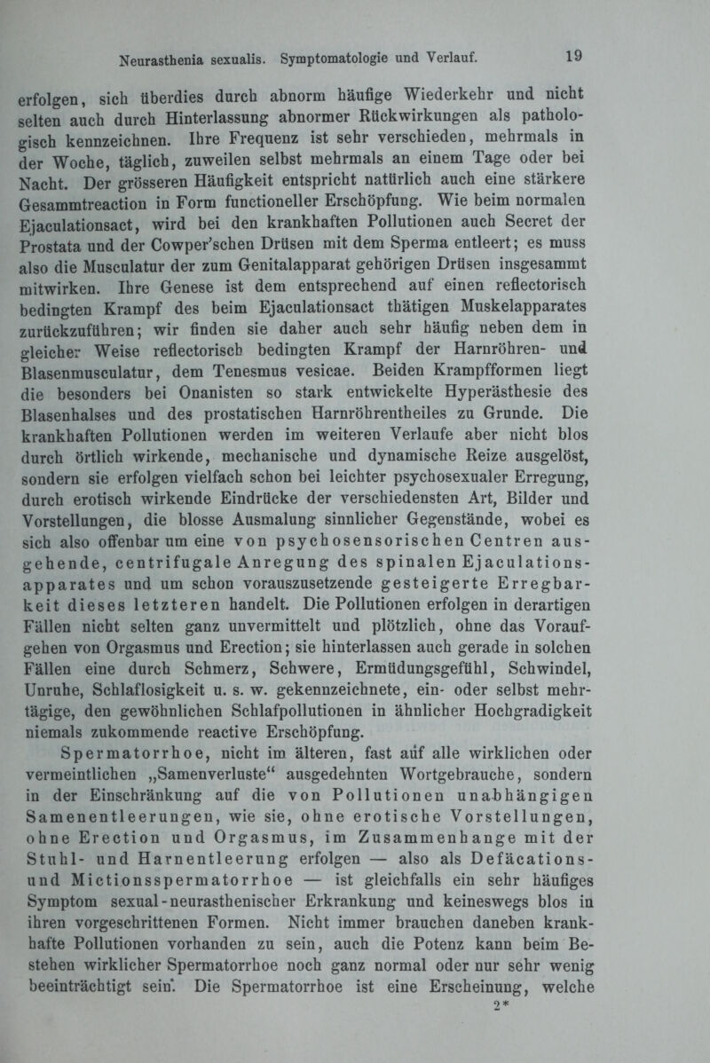 erfolgen, sich überdies durch abnorm häufige Wiederkehr und nicht selten auch durch Hinterlassung abnormer Rückwirkungen als patholo¬ gisch kennzeichnen. Ihre Frequenz ist sehr verschieden, mehrmals in der Woche, täglich, zuweilen selbst mehrmals an einem Tage oder bei Nacht. Der grösseren Häufigkeit entspricht natürlich auch eine stärkere Gesammtreaction in Form functioneller Erschöpfung. Wie beim normalen Ejaculationsact, wird bei den krankhaften Pollutionen auch Secret der Prostata und der Cowper’schen Drüsen mit dem Sperma entleert; es muss also die Musculatur der zum Genitalapparat gehörigen Drüsen insgesammt mitwirken. Ihre Genese ist dem entsprechend auf einen reflectorisch bedingten Krampf des beim Ejaculationsact thätigen Muskelapparates zurückzuführen; wir finden sie daher auch sehr häufig neben dem in gleicher Weise reflectorisch bedingten Krampf der Harnröhren- und Blasenmusculatur, dem Tenesmus vesicae. Beiden Krampfformen liegt die besonders bei Onanisten so stark entwickelte Hyperästhesie des Blasenhalses und des prostatischen Harnröhrentheiles zu Grunde. Die krankhaften Pollutionen werden im weiteren Verlaufe aber nicht blos durch örtlich wirkende, mechanische und dynamische Reize ausgelöst, sondern sie erfolgen vielfach schon bei leichter psychosexualer Erregung, durch erotisch wirkende Eindrücke der verschiedensten Art, Bilder und Vorstellungen, die blosse Ausmalung sinnlicher Gegenstände, wobei es sich also offenbarum eine von psychosensorischen Centren aus¬ gehende, centrifugale Anregung des spinalen Ejaculations- apparates und um schon vorauszusetzende gesteigerte Erregbar¬ keit dieses letzteren handelt. Die Pollutionen erfolgen in derartigen Fällen nicht selten ganz unvermittelt und plötzlich, ohne das Vorauf¬ gehen von Orgasmus und Erection; sie hinterlassen auch gerade in solchen Fällen eine durch Schmerz, Schwere, Ermüdungsgefühl, Schwindel, Unruhe, Schlaflosigkeit u. s. w. gekennzeichnete, ein- oder selbst mehr¬ tägige, den gewöhnlichen Schlafpollutionen in ähnlicher Hochgradigkeit niemals zukommende reactive Erschöpfung. Spermatorrhoe, nicht im älteren, fast auf alle wirklichen oder vermeintlichen „Samenverluste“ ausgedehnten Wortgebrauche, sondern in der Einschränkung auf die von Pollutionen unabhängigen Samenentleerungen, wie sie, ohne erotische Vorstellungen, ohne Erection und Orgasmus, im Zusammenhänge mit der Stuhl- und Harnentleerung erfolgen — also als Defäcations- und Mictionsspermatorrhoe — ist gleichfalls ein sehr häufiges Symptom sexual -neurasthenischer Erkrankung und keineswegs blos in ihren vorgeschrittenen Formen. Nicht immer brauchen daneben krank¬ hafte Pollutionen vorhanden zu sein, auch die Potenz kann beim Be¬ stehen wirklicher Spermatorrhoe noch ganz normal oder nur sehr wenig beeinträchtigt sein*. Die Spermatorrhoe ist eine Erscheinung, welche