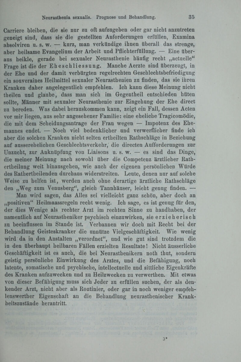 Carriere bleiben, die sie nur zu oft aufzugeben oder gar nicht anzutreten geneigt sind, dass sie die gestellten Anforderungen erfüllen, Examina absolviren u. s. w. — kurz, man verkündige ihnen überall das strenge, aber heilsame Evangelium der Arbeit und Pflichterfüllung. — Eine über¬ aus heikle, gerade bei sexualer Neurasthenie häufig recht „actuelle“ Frage ist die der Eheschliessung. Manche Aerzte sind überzeugt, in der Ehe und der damit verbürgten regelrechten Geschlechtsbefriedigung ein souveraines Heilmittel sexualer Neurasthenien zu finden, das sie ihren Kranken daher angelegentlich empfehlen. Ich kann diese Meinung nicht theilen und glaube, dass man sich im Gegentheil entschieden hüten sollte, Männer mit sexualer Neurasthenie zur Eingehung der Ehe direct zu bereden. Was dabei herauskommen kann, zeigt ein Fall, dessen Acten vor mir liegen, aus sehr angesehener Familie: eine eheliche Tragicomödie, die mit dem Scheidungsantrage der Frau wegen — Impotenz des Ehe¬ mannes endet. — Noch viel bedenklicher und verwerflicher finde ich aber die solchen Kranken nicht selten ertheilten Rathschläge in Beziehung auf ausserehelichen Geschlechtsverkehr, die directen Aufforderungen zur Unzucht, zur Anknüpfung von Liaisons u. s. w. — es sind das Dinge, die meiner Meinung nach sowohl über die Competenz ärztlicher Rath- ertheilung weit hinausgehen, wie auch der eigenen persönlichen Würde des Rathertheilenden durchaus widerstreiten. Leute, denen nur auf solche Weise zu helfen ist, werden auch ohne derartige ärztliche Rathschläge den „Weg zum Venusberg“, gleich Tannhäuser, leicht genug finden. — Man wird sagen, das Alles sei vielleicht ganz schön, aber doch an „positiven“ Heilmaassregeln recht wenig. Ich sage, es ist genug für den, der dies Wenige als rechter Arzt im rechten Sinne zu handhaben, der namentlich auf Neurastheniker psychisch einzuwirken, sie erzieherisch zu beeinflussen im Stande ist. Verbannen wir doch mit Recht bei der Behandlung Geisteskranker die unnütze Vielgeschäftigkeit. Wie wenig wird da in den Anstalten „verordnet“, und wie gut sind trotzdem die in den überhaupt heilbaren Fällen erzielten Resultate! Nicht äusserliche Geschäftigkeit ist es auch, die bei Neurasthenikern noth thut, sondern geistig persönliche Einwirkung des Arztes, und die Befähigung, noch latente, somatische und psychische, intellectuelle und sittliche Eigenkräfte des Kranken aufzuwecken und zu Heilzwecken zu verwerthen. Mit etwas von dieser Befähigung muss sich Jeder zu erfüllen suchen, der als den¬ kender Arzt, nicht aber als Routinier, oder gar in noch weniger empfeh- lenswerther Eigenschaft an die Behandlung neurasthenischer Krank¬ heitszustände herantritt. 3