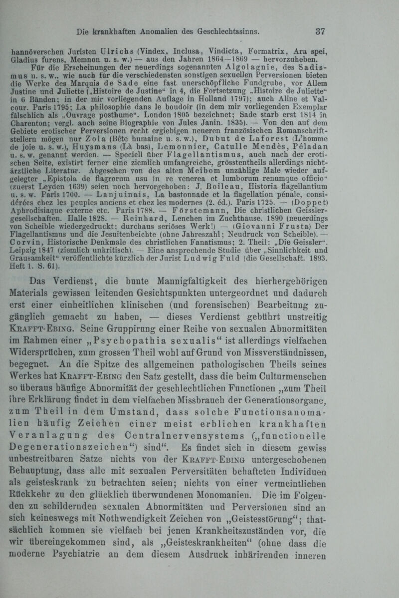 hannoverschen Juristen Ulrichs (Vindex, Inclusa, Vindicta, Formatrix, Ara spei, Gladius furens, Memnon u. s. w.)— aus den Jahren 18G4—1869 — hervorzuheben. Für die Erscheinungen der neuerdings sogenannten Algolagnie, des Sadis¬ mus u. s. w., wie auch für die verschiedensten sonstigen sexuellen Perversionen bieten die Werke des Marquis de Sade eine fast unerschöpfliche Fundgrube, vor Allem Justine und Juliette („Histoire de Justine“ in 4, die Fortsetzung „Histoire de Juliette“ in 6 Bänden; in der mir vorliegenden Auflage in Holland 1797); auch Aline et Val¬ cour. Paris 1795; La philosophie dans le boudoir (in dem mir vorliegenden Exemplar fälschlich als „Ouvrage posthume“. London 1805 bezeichnet; Sade starb erst 1814 in Charenton; vergl. auch seine Biographie von Jules Janin. 1835). — Von den auf dem Gebiete erotischer Perversionen recht ergiebigen neueren französischen Romanschrift¬ stellern mögen nur Zola (Bete humaine u. s. w.), Dubut deLaforest (L’homme de joie u. s. w.), Huysmans (La bas), Lern onnier, Catul le Mendes, Peladan u. s. w. genannt werden. — Speciell über Flagellantismus, auch nach der eroti¬ schen Seite, existirt ferner eine ziemlich umfangreiche, grösstentheils allerdings nicht¬ ärztliche Literatur. Abgesehen von des alten Meibom unzählige Male wieder auf¬ gelegter „Epistola de flagrorum usu in re venerea et lumborum renumque officio“ (zuerst Leyden 1639) seien noch hervorgehoben: J. Boileau, Historia flagellantium u. s. w. Paris 1700. — Lanjuinais, La bastonnade et la flagellation penaie, consi- deröes chez les peuples anciens et chez les modernes (2. ed.). Paris 1725. — (Doppet) Aphrodisiaque externe etc. Paris 1788. — Förstemann, Die christlichen Geissler- gesellschaften. Halle 1828. — Reinhard, Lenchen im Zuchthause. 1890 (neuerdings von Scheible wiedergedruckt; durchaus seriöses Werk!) — (Giovanni Frusta) Der Flagellantismus und die Jesuitenbeichte (ohne Jahreszahl; Neudruck von Scheible). — Corvin, Historische Denkmale des christlichen Fanatismus; 2. Theil: „Die Geissler“. Leipzig 1847 (ziemlich unkritisch). — Eine ansprechende Studie über „Sinnlichkeit und Grausamkeit“ veröffentlichte kürzlich der Jurist Ludwig Fuld (die Gesellschaft. 1893. Heft 1. S. 61). Das Verdienst, die bunte Mannigfaltigkeit des hierhergehörigen Materials gewissen leitenden Gesichtspunkten untergeordnet und dadurch erst einer einheitlichen klinischen (und forensischen) Bearbeitung zu¬ gänglich gemacht zu haben, — dieses Verdienst gebührt unstreitig Krafft-Ebing. Seine Gruppirung einer Reihe von sexualen Abnormitäten im Rahmen einer „Psychopathia sexualis“ ist allerdings vielfachen Widersprüchen, zum grossen Theil wohl auf Grund von Missverständnissen, begegnet. An die Spitze des allgemeinen pathologischen Theils seines Werkes hat Krafft-Ebing den Satz gestellt, dass die beim Culturmenschen so überaus häufige Abnormität der geschlechtlichen Functionen „zum Theil ihre Erklärung findet in dem vielfachen Missbrauch der Generationsorgane, zum Theil in dem Umstand, dass solche Functionsanoma¬ lien häufig Zeichen einer meist erblichen krankhaften Veranlagung des Centralnervensystems („functioneile Degenerationszeichen“) sind“. Es findet sich in diesem gewiss unbestreitbaren Satze nichts von der Krafft-Ebing untergeschobenen Behauptung, dass alle mit sexualen Perversitäten behafteten Individuen als geisteskrank zu betrachten seien; nichts von einer vermeintlichen Rückkehr zu den glücklich überwundenen Monomanien. Die im Folgen¬ den zu schildernden sexualen Abnormitäten und Perversionen sind an sich keineswegs mit Nothwendigkeit Zeichen von „Geistesstörung“; that- sächlich kommen sie vielfach bei jenen Krankheitszuständen vor, die wir übereingekommen sind, als „Geisteskrankheiten“ (ohne dass die moderne Psychiatrie an dem diesem Ausdruck inhärirenden inneren