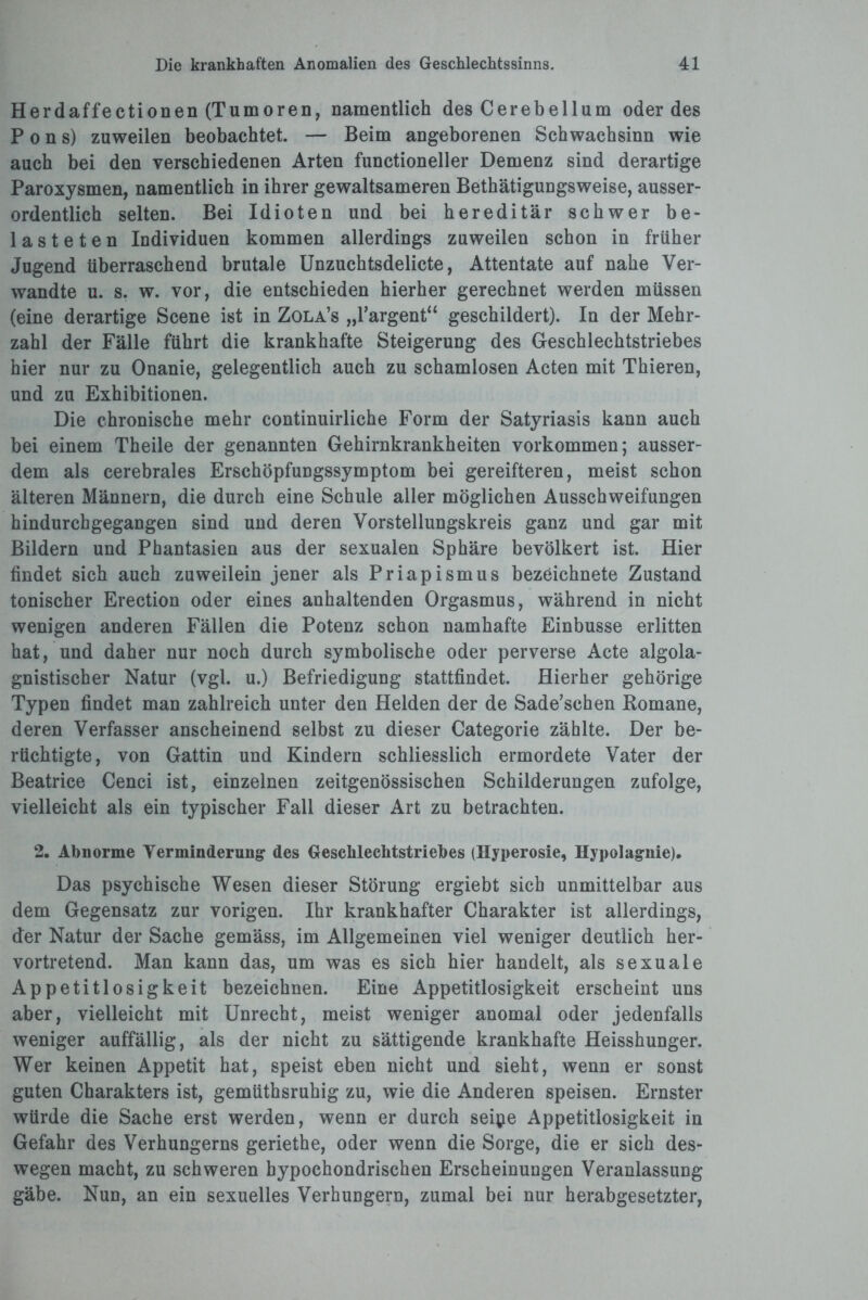 Herdaffectionen (Tumoren, namentlich des Cerebellum oder des Pons) zuweilen beobachtet. — Beim angeborenen Schwachsinn wie auch bei den verschiedenen Arten funetioneller Demenz sind derartige Paroxysmen, namentlich in ihrer gewaltsameren Bethätigungsweise, ausser¬ ordentlich selten. Bei Idioten und bei hereditär schwer be¬ lasteten Individuen kommen allerdings zuweilen schon in früher Jugend überraschend brutale Unzuchtsdelicte, Attentate auf nahe Ver¬ wandte u. s. w. vor, die entschieden hierher gerechnet werden müssen (eine derartige Scene ist in Zola’s „l’argent“ geschildert). In der Mehr¬ zahl der Fälle führt die krankhafte Steigerung des Geschlechtstriebes hier nur zu Onanie, gelegentlich auch zu schamlosen Acten mit Thieren, und zu Exhibitionen. Die chronische mehr continuirliche Form der Satyriasis kann auch bei einem Theile der genannten Gehirnkrankheiten Vorkommen; ausser¬ dem als cerebrales Erschöpfungssymptom bei gereifteren, meist schon älteren Männern, die durch eine Schule aller möglichen Ausschweifungen hindurchgegangen sind und deren Vorstellungskreis ganz und gar mit Bildern und Phantasien aus der sexualen Sphäre bevölkert ist. Hier findet sich auch zuweilein jener als Priapismus bezeichnete Zustand tonischer Erection oder eines anhaltenden Orgasmus, während in nicht wenigen anderen Fällen die Potenz schon namhafte Einbusse erlitten hat, und daher nur noch durch symbolische oder perverse Acte algola- gnistischer Natur (vgl. u.) Befriedigung stattfindet. Hierher gehörige Typen findet man zahlreich unter den Helden der de Sade’schen Romane, deren Verfasser anscheinend selbst zu dieser Categorie zählte. Der be¬ rüchtigte, von Gattin und Kindern schliesslich ermordete Vater der Beatrice Cenci ist, einzelnen zeitgenössischen Schilderungen zufolge, vielleicht als ein typischer Fall dieser Art zu betrachten. 2. Abnorme Verminderung des Gesclileclitstriebes (Hyperosie, Hypolagnie). Das psychische Wesen dieser Störung ergiebt sieb unmittelbar aus dem Gegensatz zur vorigen. Ihr krankhafter Charakter ist allerdings, der Natur der Sache gemäss, im Allgemeinen viel weniger deutlich her¬ vortretend. Man kann das, um was es sich hier handelt, als sexuale Appetitlosigkeit bezeichnen. Eine Appetitlosigkeit erscheint uns aber, vielleicht mit Unrecht, meist weniger anomal oder jedenfalls weniger auffällig, als der nicht zu sättigende krankhafte Heisshunger. Wer keinen Appetit hat, speist eben nicht und sieht, wenn er sonst guten Charakters ist, gemüthsruhig zu, wie die Anderen speisen. Ernster würde die Sache erst werden, wenn er durch seipe Appetitlosigkeit in Gefahr des Verhungerns geriethe, oder wenn die Sorge, die er sich des¬ wegen macht, zu schweren hypochondrischen Erscheinungen Veranlassung gäbe. Nun, an ein sexuelles Verhungern, zumal bei nur herabgesetzter,