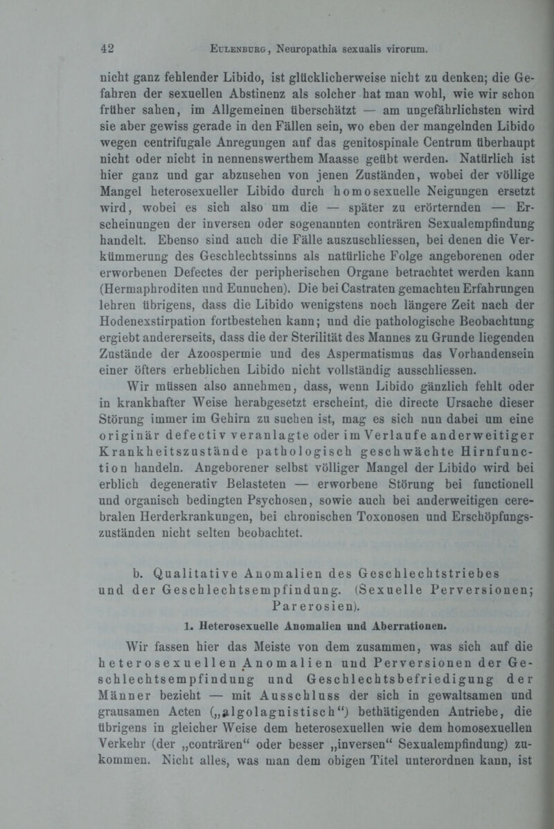 nicht ganz fehlender Libido, ist glücklicherweise nicht zu denken; die Ge¬ fahren der sexuellen Abstinenz als solcher hat man wohl, wie wir schon früher sahen, im Allgemeinen überschätzt — am ungefährlichsten wird sie aber gewiss gerade in den Fällen sein, wo eben der mangelnden Libido wegen centrifugale Anregungen auf das genitospinale Centrum überhaupt nicht oder nicht in nennenswerthem Maasse geübt werden. Natürlich ist hier ganz und gar abzusehen von jenen Zuständen, wobei der völlige Mangel heterosexueller Libido durch homosexuelle Neigungen ersetzt wird, wobei es sich also um die — später zu erörternden — Er¬ scheinungen der inversen oder sogenannten conträren Sexualempfindung handelt. Ebenso sind auch die Fälle auszuschliessen, bei denen die Ver¬ kümmerung des Geschlechtssinns als natürliche Folge angeborenen oder erworbenen Defectes der peripherischen Organe betrachtet werden kann (Hermaphroditen und Eunuchen). Die bei Castraten gemachten Erfahrungen lehren übrigens, dass die Libido wenigstens noch längere Zeit nach der Hodenexstirpation fortbestehen kann; und die pathologische Beobachtung ergiebt andererseits, dass die der Sterilität des Mannes zu Grunde liegenden Zustände der Azoospermie und des Aspermatismus das Vorhandensein einer öfters erheblichen Libido nicht vollständig ausschliessen. Wir müssen also annehmen, dass, wenn Libido gänzlich fehlt oder in krankhafter Weise herabgesetzt erscheint, die directe Ursache dieser Störung immer im Gehirn zu suchen ist, mag es sich nun dabei um eine originär defectiv veranlagte oder im Verlaufe anderweitiger Krankheitszustände pathologisch geschwächte Hirnfunc¬ tion handeln. Angeborener selbst völliger Mangel der Libido wird bei erblich degenerativ Belasteten — erworbene Störung bei functionell und organisch bedingten Psychosen, sowie auch bei anderweitigen cere¬ bralen Herderkrankungen, bei chronischen Toxonosen und Erschöpfungs¬ zuständen nicht selten beobachtet. b. Qualitative Anomalien des Geschlechtstriebes und der Geschlechtsempfindung. (Sexuelle Perversionen; P a r e r o s i e n). 1. Heterosexuelle Anomalien und Aberrationen. Wir fassen hier das Meiste von dem zusammen, was sich auf die heterosexuellen Anomalien und Perversionen der Ge¬ schlechtsempfindung und Geschlechtsbefriedigung der Männer bezieht — mit Ausschluss der sich in gewaltsamen und grausamen Acten („algolagnistisch“) bethätigenden Antriebe, die übrigens in gleicher Weise dem heterosexuellen wie dem homosexuellen Verkehr (der „conträren“ oder besser „inversen“ Sexualempfindung) zu¬ kommen. Nicht alles, was man dem obigen Titel unterordnen kann, ist