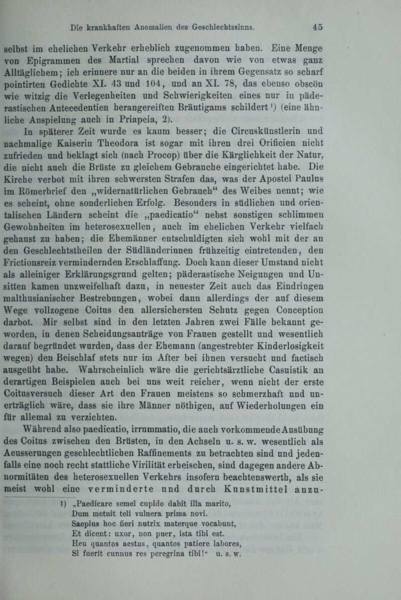 selbst im ehelichen Verkehr erheblich zugenommen haben. Eine Menge von Epigrammen des Martial sprechen davon wie von etwas ganz Alltäglichem; ich erinnere nur an die beiden in ihrem Gegensatz so scharf pointirten Gedichte XI. 43 und 104, und an XI. 78, das ebenso obscön wie witzig die Verlegenheiten und Schwierigkeiten eines nur in päde- rastischen Antecedentien herangereiften Bräutigams schildert') (eine ähn¬ liche Anspielung auch in Priapeia, 2). In späterer Zeit wurde es kaum besser; die Circuskünstlerin und nachmalige Kaiserin Theodora ist sogar mit ihren drei Orificien nicht zufrieden und beklagt sich (nach Procop) über die Kärglichkeit der Natur, die nicht auch die Brüste zu gleichem Gebrauche eingerichtet habe. Die Kirche verbot mit ihren schwersten Strafen das, was der Apostel Paulus im Römerbrief den „widernatürlichen Gebrauch“ des Weibes nennt; wie es scheint, ohne sonderlichen Erfolg. Besonders in südlichen und orien¬ talischen Ländern scheint die „paedicatio“ nebst sonstigen schlimmen Gewohnheiten im heterosexuellen, auch im ehelichen Verkehr vielfach gehaust zu haben; die Ehemänner entschuldigten sich wohl mit der an den Geschlechtstheilen der Südländerinnen frühzeitig eintretenden, den Frictionsreiz vermindernden Erschlaffung. Doch kann dieser Umstand nicht als alleiniger Erklärungsgrund gelten; päderastische Neigungen und Un¬ sitten kamen unzweifelhaft dazu, in neuester Zeit auch das Eindringen malthusianischer Bestrebungen, wobei dann allerdings der auf diesem Wege vollzogene Coitus den allersichersten Schutz gegen Conception darbot. Mir selbst sind in den letzten Jahren zwei Fälle bekannt ge¬ worden, in denen Scheidungsanträge von Frauen gestellt und wesentlich darauf begründet wurden, dass der Ehemann (angestrebter Kinderlosigkeit wegen) den Beischlaf stets nur im After bei ihnen versucht und factisch ausgeübt habe. Wahrscheinlich wäre die gerichtsärztliche Casuistik an derartigen Beispielen auch bei uns weit reicher, wenn nicht der erste Coitusversuch dieser Art den Frauen meistens so schmerzhaft und un¬ erträglich wäre, dass sie ihre Männer nöthigen, auf Wiederholungen ein für allemal zu verzichten. Während also paedicatio, irrummatio, die auch vorkommende Ausübung des Coitus zwischen den Brüsten, in den Achseln u. s. w. wesentlich als Aeusserungen geschlechtlichen Raffinements zu betrachten sind und jeden¬ falls eine noch recht stattliche Virilität erheischen, sind dagegen andere Ab¬ normitäten des heterosexuellen Verkehrs insofern beachtenswerth, als sie meist wohl eine verminderte und durch Kunstmittel anzu- 1) „Paedicare semel cupido dabit illa marito, Dum metuit teli vulnera prima novi. Saepius hoc fieri nutrix materque vocabunt, Et dicent: uxor, non puer, ista tibi est. Heu quantos aestus, quantos patiere labores, Si fuerit cunnus res peregrina tibi!*4 u. s. w.