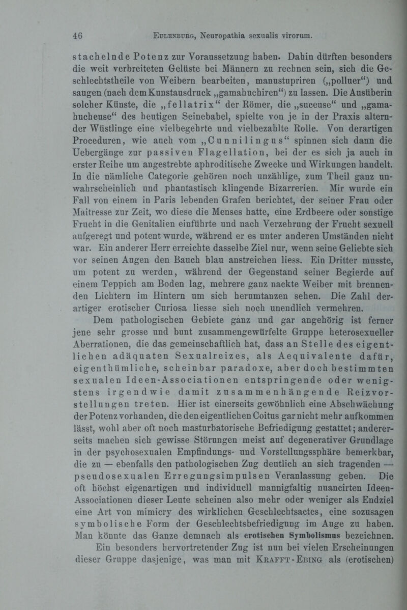 stachelnde Potenz zur Voraussetzung haben. Dahin dürften besonders die weit verbreiteten Gelüste bei Männern zu rechnen sein, sich die Ge- schlechtstheile von Weibern bearbeiten, manustupriren („polluer“) und saugen (nach dem Kunstausdruck „gamahuchiren“) zu lassen. Die Ausüberin solcher Künste, die „fellatrix“ der Römer, die „suceuse“ und „gama- hucbeuse“ des heutigen Seinebabel, spielte von je in der Praxis altern¬ der Wüstlinge eine vielbegehrte und vielbezahlte Rolle. Von derartigen Proceduren, wie auch vom „Cunnilingus“ spinnen sich dann die Uebergänge zur passiven Flagellation, bei der es sich ja auch in erster Reihe um angestrebte aphroditische Zwecke und Wirkungen handelt. In die nämliche Categorie gehören noch unzählige, zum Theil ganz un¬ wahrscheinlich und phantastisch klingende Bizarrerien. Mir wurde ein Fall von einem in Paris lebenden Grafen berichtet, der seiner Frau oder Maitresse zur Zeit, wo diese die Menses hatte, eine Erdbeere oder sonstige Frucht in die Genitalien einführte und nach Verzehrung der Frucht sexuell aufgeregt und potent wurde, während er es unter anderen Umständen nicht war. Ein anderer Herr erreichte dasselbe Ziel nur, wenn seine Geliebte sich vor seinen Augen den Bauch blau anstreichen Hess. Ein Dritter musste, um potent zu werden, während der Gegenstand seiner Begierde auf einem Teppich am Boden lag, mehrere ganz nackte Weiber mit brennen¬ den Lichtern im Hintern um sich herumtanzen sehen. Die Zahl der¬ artiger erotischer Curiosa Hesse sich noch unendlich vermehren. Dem pathologischen Gebiete ganz und gar angehörig ist ferner jene sehr grosse und bunt zusammengewürfelte Gruppe heterosexueller Aberrationen, die das gemeinschaftlich hat, dass an Stelle des eigent¬ lichen adäquaten Sexualreizes, als Aequivalente dafür, eigenthümliche, scheinbar paradoxe, aber doch bestimmten sexualen Ideen-Associationen entspringende oder wenig¬ stens irgendwie damit zusammenhängende Reizvor¬ stellungen treten. Hier ist einerseits gewöhnlich eine Abschwächung der Potenz vorhanden, die den eigentlichen Coitus gar nicht mehr aufkommen lässt, wohl aber oft noch masturbatorische Befriedigung gestattet; anderer¬ seits machen sich gewisse Störungen meist auf degenerativer Grundlage in der psychosexualen Empfindungs- und Vorstellungssphäre bemerkbar, die zu — ebenfalls den pathologischen Zug deutlich an sich tragenden — pseudosexualen Erregungsimpulsen Veranlassung geben. Die oft höchst eigenartigen und individuell mannigfaltig nuancirten Ideen- Associationen dieser Leute scheinen also mehr oder weniger als Endziel eine Art von mimicry des wirklichen Geschlechtsactes, eine sozusagen symbolische Form der Geschlechtsbefriedigung im Auge zu haben. Man könnte das Ganze demnach als erotischen Symbolismus bezeichnen. Ein besonders hervortretender Zug ist nun bei vielen Erscheinungen dieser Gruppe dasjenige, was man mit Krafft-Ebing als (erotischen)