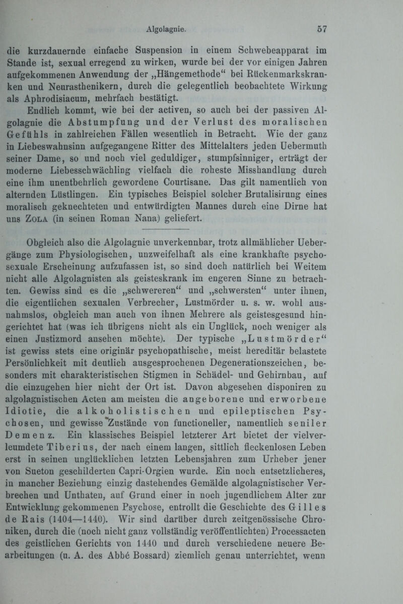 die kurzdauernde einfache Suspension in einem Schwebeapparat im Stande ist, sexual erregend zu wirken, wurde bei der vor einigen Jahren aufgekommenen Anwendung der „Hängemethode“ bei Rückenmarkskran¬ ken und Neurasthenikern, durch die gelegentlich beobachtete Wirkung als Aphrodisiacum, mehrfach bestätigt. Endlich kommt, wie bei der activen, so auch bei der passiven Al¬ golagnie die Abstumpfung und der Verlust des moralischen Gefühls in zahlreichen Fällen wesentlich in Betracht. Wie der ganz in Liebeswahnsinn aufgegangene Ritter des Mittelalters jeden Uebermuth seiner Dame, so und noch viel geduldiger, stumpfsinniger, erträgt der moderne Liebesschwächling vielfach die roheste Misshandlung durch eine ihm unentbehrlich gewordene Courtisane. Das gilt namentlich von alternden Lüstlingen. Ein typisches Beispiel solcher Brutalisirung eines moralisch geknechteten und entwürdigten Mannes durch eine Dirne hat uns Zola (in seinen Roman Nana) geliefert. Obgleich also die Algolagnie unverkennbar, trotz allmählicher Ueber- gänge zum Physiologischen, unzweifelhaft als eine krankhafte psycho- sexuale Erscheinung aufzufassen ist, so sind doch natürlich bei Weitem nicht alle Algolagnisten als geisteskrank im engeren Sinne zu betrach¬ ten. Gewiss sind es die „schwereren“ und „schwersten“ unter ihnen, die eigentlichen sexualen Verbrecher, Lustmörder u. s. w. wohl aus¬ nahmslos, obgleich man auch von ihnen Mehrere als geistesgesund hin¬ gerichtet hat (was ich übrigens nicht als ein Unglück, noch weniger als einen Justizmord ansehen möchte). Der typische „Lustmörder“ ist gewiss stets eine originär psychopathische, meist hereditär belastete Persönlichkeit mit deutlich ausgesprochenen Degenerationszeichen, be¬ sonders mit charakteristischen Stigmen in Schädel- und Gehirnbau, auf die einzugehen hier nicht der Ort ist. Davon abgesehen disponiren zu algolagnistischen Acten am meisten die angeborene und erworbene Idiotie, die a 1 k o h o 1 i s t i s c h e n und epileptischen Psy¬ chosen, und gewisse Zustände von functioneller, namentlich seniler Demenz. Ein klassisches Beispiel letzterer Art bietet der vielver¬ leumdete Tiber i us, der nach einem langen, sittlich fleckenlosen Leben erst in seinen unglücklichen letzten Lebensjahren zum Urheber jener von Sueton geschilderten Capri-Orgien wurde. Ein noch entsetzlicheres, in mancher Beziehung einzig dastehendes Gemälde algolagnistischer Ver¬ brechen und Unthaten, auf Grund einer in noch jugendlichem Alter zur Entwicklung gekommenen Psychose, entrollt die Geschichte des Gilles de Rais (1404—1440). Wir sind darüber durch zeitgenössische Chro¬ niken, durch die (noch nicht ganz vollständig veröffentlichten) Processacten des geistlichen Gerichts von 1440 und durch verschiedene neuere Be¬ arbeitungen (u. A. des Abbe Bossard) ziemlich genau unterrichtet, wenn