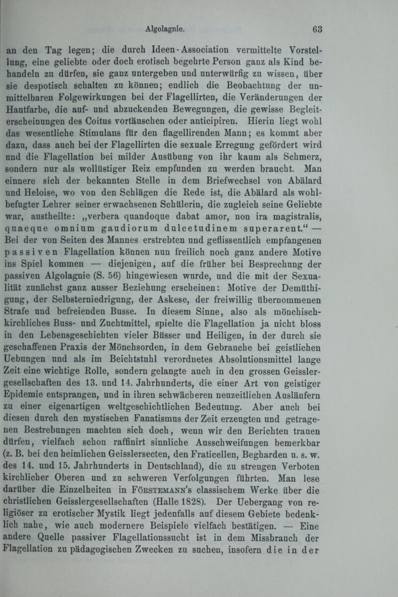 an den Tag legen; die durch Ideen-Association vermittelte Vorstel¬ lung, eine geliebte oder doch erotisch begehrte Person ganz als Kind be¬ handeln zu dürfen, sie ganz untergeben und unterwürfig zu wissen, über sie despotisch schalten zu können; endlich die Beobachtung der un¬ mittelbaren Folgewirkungen bei der Flagellirten, die Veränderungen der Hautfarbe, die auf- und abzuckenden Bewegungen, die gewisse Begleit¬ erscheinungen des Coitus Vortäuschen oder anticipiren. Hierin liegt wohl das wesentliche Stimulans für den flagellirenden Mann; es kommt aber dazu, dass auch bei der Flagellirten die sexuale Erregung gefördert wird und die Flagellation bei milder Ausübung von ihr kaum als Schmerz, sondern nur als wollüstiger Reiz empfunden zu werden braucht. Man einnere sich der bekannten Stelle in dem Briefwechsel von Abälard und Heloise, wo von den Schlägen die Rede ist, die Abälard als wohl- befugter Lehrer seiner erwachsenen Schülerin, die zugleich seine Geliebte war, austheilte: „verbera quandoque dabat amor, non ira magistralis, quaeque omnium gaudiorum dulcetudinem superarent.“— Bei der von Seiten des Mannes erstrebten und geflissentlich empfangenen passiven Flagellation können nun freilich noch ganz andere Motive ins Spiel kommen — diejenigen, auf die früher hei Besprechung der passiven Algolagnie (S. 56) hingewiesen wurde, und die mit der Sexua¬ lität zunächst ganz ausser Beziehung erscheinen: Motive der Demüthi- gung, der Selbsterniedrigung, der Askese, der freiwillig übernommenen Strafe und befreienden Busse. In diesem Sinne, also als mönchisch¬ kirchliches Buss- und Zuchtmittel, spielte die Flagellation ja nicht bloss in den Lebensgeschichten vieler Büsser und Heiligen, in der durch sie geschaffenen Praxis der Mönchsorden, in dem Gebrauche bei geistlichen Uebungen und als im Beichtstuhl verordnetes Absolutionsmittel lange Zeit eine wichtige Rolle, sondern gelangte auch in den grossen Geissler- gesellschaften des 13. und 14. Jahrhunderts, die einer Art von geistiger Epidemie entsprangen, und in ihren schwächeren neuzeitlichen Ausläufern zu einer eigenartigen weltgeschichtlichen Bedeutung. Aber auch bei diesen durch den mystischen Fanatismus der Zeit erzeugten und getrage¬ nen Bestrebungen machten sich doch, wenn wir den Berichten trauen dürfen, vielfach schon raffinirt sinnliche Ausschweifungen bemerkbar (z. B. bei den heimlichen Geisslersecten, den Fraticellen, Begharden u. s. w. des 14. und 15. Jahrhunderts in Deutschland), die zu strengen Verboten kirchlicher Oberen und zu schweren Verfolgungen führten. Man lese darüber die Einzelheiten in Fökstemann’s classischem Werke über die christlichen Geisslergesellschaften (Halle 1828). Der Uebergang von re¬ ligiöser zu erotischer Mystik liegt jedenfalls auf diesem Gebiete bedenk¬ lich nahe, wie auch modernere Beispiele vielfach bestätigen. — Eine andere Quelle passiver Flagellationssucht ist in dem Missbrauch der Flagellation zu pädagogischen Zwecken zu suchen, insofern die in der