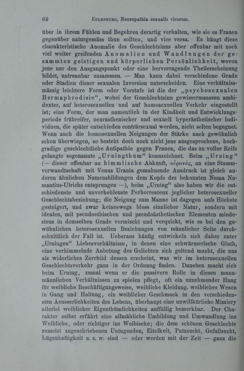 über in ihrem Fühlen und Begehren derartig verhalten, wie sie es Frauen gegenüber naturgemäss thun sollten, und vice versa. Es hängt diese charakteristische Anomalie des Geschlechtsinns aber offenbar mit noch viel weiter greifenden Anomalien und Wandlungen der ge- sammten geistigen und körperlichen Persönlichkeit, wovon jene nur den Ausgangspunkt oder eine hervorragende Theilerscheinung bildet, untrennbar zusammen. — Man kann dabei verschiedene Grade oder Stadien dieser sexualen Inversion unterscheiden. Eine verbältniss- mässig leichtere Form oder Vorstufe ist die der „psychosexualen Hermaphrodisie“, wobei der Geschlechtsinn gewissermaassen ambi- dexter, auf heterosexuellen und auf homosexuellen Verkehr eingestellt ist; eine Form, der man namentlich in der Kindheit und Entwicklungs- periode frühreifer, neurasthenischer und sexuell hyperästhetischer Indi¬ viduen, die später entschieden conträrsexual werden, nicht selten begegnet. Wenn auch die homosexuellen Neigungen der Stärke nach gewöhnlich schon überwiegen, so besteht doch noch nicht jene ausgesprochene, hoch¬ gradige geschlechtliche Antipathie gegen Frauen, die das zu voller Reife gelangte sogenannte „Urningthum“ kennzeichnet. Beim „Urning“ (— dieser offenbar an himmlische Abkunft, ovQavog, an eine Stamm¬ verwandtschaft mit Venus Urania gemahnende Ausdruck ist gleich an¬ deren ähnlichen Namensbildungen dem Kopfe des bekannten Numa Nu- mantius-Ulrichs entsprungen —), beim „Urning“ also haben wir die ent¬ schiedenste und unverhohlenste Perhorrescenz jeglicher heterosexueller Geschlechtsbeziehung; die Neigung zum Manne ist dagegen aufs Höchste gesteigert, und zwar keineswegs bloss sinnlicher Natur, sondern mit idealen, mit pseudoethischen und pseudoästhetischen Elementen minde¬ stens in demselben Grade vermischt und verquickt, wie es bei den ge¬ wöhnlichen heterosexuellen Beziehungen von männlicher Seite durch¬ schnittlich der Fall ist. Ueberaus häufig entwickeln sich daher unter „Urningen“ Liebesverhältnisse, in denen eine schwärmerische Gluth, eine verhimmelnde Anbetung des Geliebten sich geltend macht, die uns als widerliches Zerrbild dessen erscheint, was wir im heterosexuellen Geschlechtsverkehr ganz in der Ordnung finden. Daneben macht sich beim Urning, zumal wenn er die passivere Rolle in diesen mann¬ männlichen Verhältnissen zu spielen pflegt, oft ein zunehmender Hang für weibliche Beschäftigungsweise, weibliche Kleidung, weibliches Wesen in Gang und Haltung, ein weiblicher Geschmack in den verschieden¬ sten Aeusserlichkeiten des Lebens, überhaupt eine unwillkürliche Mimicry allerlei weiblicher Eigenthümlichkeiten auffällig bemerkbar. Der Cha¬ rakter selbst erfährt eine allmähliche Umbildung und Umwandlung ins Weibliche, oder richtiger ins Weibische; die dem schönen Geschlechte zumeist zugeschriebenen Untugenden, Eitelkeit, Putzsucht, Gefallsucht, Lügenhaftigkeit u. s. w. sind — oder werden mit der Zeit — ganz die