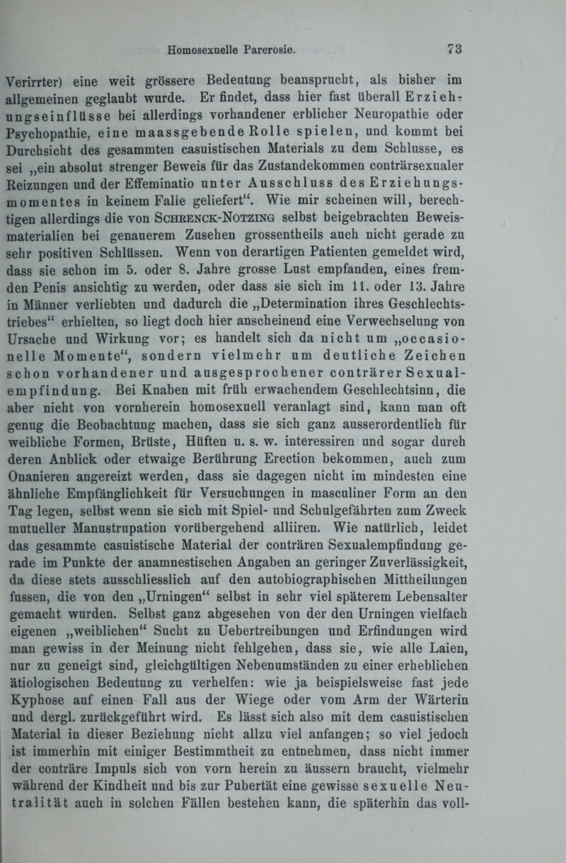 Verirrter) eine weit grössere Bedeutung beansprucht, als bisher im allgemeinen geglaubt wurde. Erfindet, dass hier fast überall Er zi ehr ungseinfltisse bei allerdings vorhandener erblicher Neuropathie oder Psychopathie, eine maassgebende Rolle spielen, und kommt bei Durchsicht des gesammten casuistischen Materials zu dem Schlüsse, es sei „ein absolut strenger Beweis für das Zustandekommen conträrsexualer Reizungen und der Effeminatio unter Ausschluss des Erziehungs¬ momentes in keinem Falle geliefert“. Wie mir scheinen will, berech¬ tigen allerdings die von Schrenck-Notzing selbst beigebrachten Beweis¬ materialien bei genauerem Zusehen grossentheils auch nicht gerade zu sehr positiven Schlüssen. Wenn von derartigen Patienten gemeldet wird, dass sie schon im 5. oder 8. Jahre grosse Lust empfanden, eines frem¬ den Penis ansichtig zu werden, oder dass sie sich im 11. oder 13. Jahre in Männer verliebten und dadurch die „Determination ihres Geschlechts¬ triebes“ erhielten, so liegt doch hier anscheinend eine Verwechselung von Ursache und Wirkung vor; es handelt sich da nicht um „occasio- nelle Momente“, sondern vielmehr um deutliche Zeichen schon vorhandener und ausgesprochener conträrer Sexual¬ empfindung. Bei Knaben mit früh erwachendem Geschlechtsinn, die aber nicht von vornherein homosexuell veranlagt sind, kann man oft genug die Beobachtung machen, dass sie sich ganz ausserordentlich für weibliche Formen, Brüste, Hüften u. s. w. interessiren und sogar durch deren Anblick oder etwaige Berührung Erection bekommen, auch zum Onanieren angereizt werden, dass sie dagegen nicht im mindesten eine ähnliche Empfänglichkeit für Versuchungen in masculiner Form an den Tag legen, selbst wenn sie sich mit Spiel- und Schulgefährten zum Zweck mutueller Manustrupation vorübergehend alliiren. Wie natürlich, leidet das gesammte casuistische Material der conträren Sexualempfindung ge¬ rade im Punkte der anamnestischen Angaben an geringer Zuverlässigkeit, da diese stets ausschliesslich auf den autobiographischen Mittheilungen fussen, die von den „Urningen“ selbst in sehr viel späterem Lebensalter gemacht wurden. Selbst ganz abgesehen von der den Urningen vielfach eigenen „weiblichen“ Sucht zu Uebertreibungen und Erfindungen wird man gewiss in der Meinung nicht fehlgehen, dass sie, wie alle Laien, nur zu geneigt sind, gleichgültigen Nebenumständen zu einer erheblichen ätiologischen Bedeutung zu verhelfen: wie ja beispielsweise fast jede Kyphose auf einen Fall aus der Wiege oder vom Arm der Wärterin und dergl. zurückgeführt wird. Es lässt sich also mit dem casuistischen Material in dieser Beziehung nicht allzu viel anfangen; so viel jedoch ist immerhin mit einiger Bestimmtheit zu entnehmen, dass nicht immer der conträre Impuls sich von vorn herein zu äussern braucht, vielmehr während der Kindheit und bis zur Pubertät eine gewisse sexuelle Neu¬ tralität auch in solchen Fällen bestehen kann, die späterhin das voll-