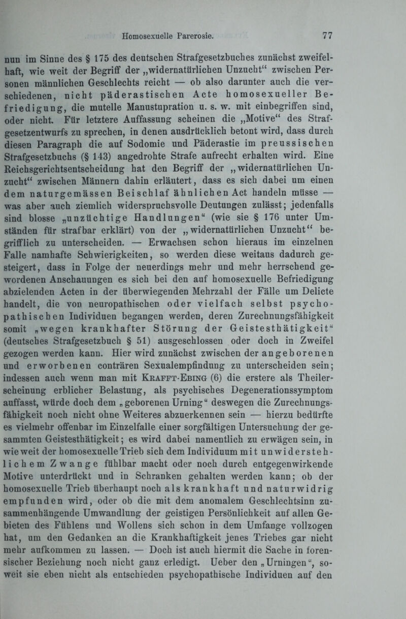 nun im Sinne des § 175 des deutschen Strafgesetzbuches zunächst zweifel¬ haft, wie weit der Begriff der „widernatürlichen Unzucht“ zwischen Per¬ sonen männlichen Geschlechts reicht — ob also darunter auch die ver¬ schiedenen, nicht päderastischen Acte homosexueller Be¬ friedigung, die muteile Manustupration u. s. w. mit einbegriffen sind, oder nicht. Für letztere Auffassung scheinen die „Motive“ des Straf¬ gesetzentwurfs zu sprechen, in denen ausdrücklich betont wird, dass durch diesen Paragraph die auf Sodomie und Päderastie im preussischen Strafgesetzbuchs (§ 143) angedrohte Strafe aufrecht erhalten wird. Eine Reichsgerichtsentscheidung hat den Begriff der „widernatürlichen Un¬ zucht“ zwischen Männern dahin erläutert, dass es sich dabei um einen dem naturgemässen Beischlaf ähnlichen Act handeln müsse — was aber auch ziemlich widerspruchsvolle Deutungen zulässt; jedenfalls sind blosse „unzüchtige Handlungen“ (wie sie § 176 unter Um¬ ständen für strafbar erklärt) von der „widernatürlichen Unzucht“ be¬ grifflich zu unterscheiden. — Erwachsen schon hieraus im einzelnen Falle namhafte Schwierigkeiten, so werden diese weitaus dadurch ge¬ steigert, dass in Folge der neuerdings mehr und mehr herrschend ge¬ wordenen Anschauungen es sich bei den auf homosexuelle Befriedigung abzielenden Acten in der überwiegenden Mehrzahl der Fälle um Delicte handelt, die von neuropathischen oder vielfach selbst psycho¬ pathischen Individuen begangen werden, deren Zurechnungsfähigkeit somit „wegen krankhafter Störung der Geistesthätigkeit“ (deutsches Strafgesetzbuch § 51) ausgeschlossen oder doch in Zweifel gezogen werden kann. Hier wird zunächst zwischen der angeborenen und erworbenen conträren Sexualempfindung zu unterscheiden sein; indessen auch wenn man mit Kkafft-Ebing (6) die erstere als Theiler- scheinung erblicher Belastung, als psychisches Degenerationssymptom auffasst, würde doch dem „geborenen Urning“ deswegen die Zurechnungs¬ fähigkeit noch nicht ohne Weiteres abzuerkennen sein — hierzu bedürfte es vielmehr offenbar im Einzelfalle einer sorgfältigen Untersuchung der ge- sammten Geistesthätigkeit; es wird dabei namentlich zu erwägen sein, in wie weit der homosexuelle Trieb sich dem Individuum mitunwidersteh¬ lichem Zwange fühlbar macht oder noch durch entgegenwirkende Motive unterdrückt und in Schranken gehalten werden kann; ob der homosexuelle Trieb überhaupt noch als krankhaft und naturwidrig empfunden wird, oder ob die mit dem anomalem Geschlechtsinn zu¬ sammenhängende Umwandlung der geistigen Persönlichkeit auf allen Ge¬ bieten des Fühlens und Wollens sich schon in dem Umfange vollzogen hat, um den Gedanken an die Krankhaftigkeit jenes Triebes gar nicht mehr aufkommen zu lassen. — Doch ist auch hiermit die Sache in foren¬ sischer Beziehung noch nicht ganz erledigt. Ueber den „Urningen“, so¬ weit sie eben nicht als entschieden psychopathische Individuen auf den