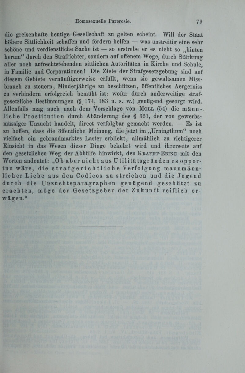 die greisenhafte heutige Gesellschaft zu gelten scheint. Will der Staat höhere Sittlichkeit schaffen und fördern helfen — was unstreitig eine sehr schöne und verdienstliche Sache ist — so erstrebe er es nicht so „hinten herum“ durch den Strafrichter, sondern auf offenem Wege, durch Stärkung aller noch aufrechtstehenden sittlichen Autoritäten in Kirche und Schule, in Familie und Corporationen! Die Ziele der Strafgesetzgebung sind auf diesem Gebiete vernünftigerweise erfüllt, wenn sie gewaltsamen Miss¬ brauch zu steuern, Minderjährige zu beschützen, öffentliches Aergerniss zu verhindern erfolgreich bemüht ist: wofür durch anderweitige straf¬ gesetzliche Bestimmungen (§ 174, 183 u. s. w.) genügend gesorgt wird. Allenfalls mag auch nach dem Vorschläge von Moll (54) die männ¬ liche Prostitution durch Abänderung des § 361, der von gewerbs¬ mässiger Unzucht handelt, direct verfolgbar gemacht werden. — Es ist zu hoffen, dass die öffentliche Meinung, die jetzt im „Urningthum“ noch vielfach ein gebrandmarktes Laster erblickt, allmählich zu richtigerer Einsicht in das Wesen dieser Dinge bekehrt wird und ihrerseits auf den gesetzlichen Weg der Abhülfe hinwirkt, den Kkafft-Ebing mit den Worten andeutet: „Ob aber nicht aus Utilitätsgründen es oppor¬ tun wäre, die s t r a f g e r i c h 11 i c h e Verfolgung mannmänn¬ licher Liebe aus den Codices zu streichen und die Jugend durch die Unzuchtsparagraphen genügend geschützt zu erachten, möge der Gesetzgeber der Zukunft reiflich er¬ wägen.“