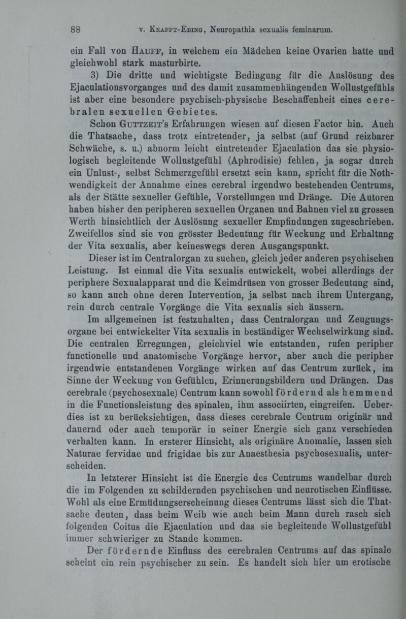 ein Fall von Hauff, in welchem ein Mädchen keine Ovarien hatte und gleichwohl stark masturbirte. 3) Die dritte und wichtigste Bedingung für die Auslösung des Ejaculationsvorganges und des damit zusammenhängenden Wollustgefühls ist aber eine besondere psychisch-physische Beschaffenheit eines cere¬ bralen sexuellen Gebietes. Schon Guttzeit’s Erfahrungen wiesen auf diesen Factor hin. Auch die Thatsache, dass trotz eintretender, ja selbst (auf Grund reizbarer Schwäche, s. u.) abnorm leicht eintretender Ejaculation das sie physio¬ logisch begleitende Wollustgefühl (Aphrodisie) fehlen, ja sogar durch ein Unlust-, selbst Schmerzgefühl ersetzt sein kann, spricht für die Noth- wendigkeit der Annahme eines cerebral irgendwo bestehenden Centrums, als der Stätte sexueller Gefühle, Vorstellungen und Dränge. Die Autoren haben bisher den peripheren sexuellen Organen und Bahnen viel zu grossen Werth hinsichtlich der Auslösung sexueller Empfindungen zugeschrieben. Zweifellos sind sie von grösster Bedeutung für Weckung und Erhaltung der Vita sexualis, aber keineswegs deren Ausgangspunkt. Dieser ist im Centralorgan zu suchen, gleich jeder anderen psychischen Leistung. Ist einmal die Vita sexualis entwickelt, wobei allerdings der periphere Sexualapparat und die Keimdrüsen von grosser Bedeutung sind, so kann auch ohne deren Intervention, ja selbst nach ihrem Untergang, rein durch centrale Vorgänge die Vita sexualis sich äussern. Im allgemeinen ist festzuhalten, dass Centralorgan und Zeugungs¬ organe bei entwickelter Vita sexualis in beständiger Wechselwirkung sind. Die centralen Erregungen, gleichviel wie entstanden, rufen peripher functionelle und anatomische Vorgänge hervor, aber auch die peripher irgendwie entstandenen Vorgänge wirken auf das Centrum zurück, im Sinne der Weckung von Gefühlen, Erinnerungsbildern und Drängen. Das cerebrale (psychosexuale) Centrum kann sowohl fördernd als hemmend in die Functionsleistung des spinalen, ihm associirten, eingreifen. Ueber- dies ist zu berücksichtigen, dass dieses cerebrale Centrum originär und dauernd oder auch temporär in seiner Energie sich ganz verschieden verhalten kann. In ersterer Hinsicht, als originäre Anomalie, lassen sich Naturae fervidae und frigidae bis zur Anaesthesia psychosexualis, unter¬ scheiden. In letzterer Hinsicht ist die Energie des Centrums wandelbar durch die im Folgenden zu schildernden psychischen und neurotischen Einflüsse. Wohl als eine Ermüdungserscheinung dieses Centrums lässt sich die That¬ sache deuten, dass beim Weib wie auch beim Mann durch rasch sich folgenden Coitus die Ejaculation und das sie begleitende Wollustgefühl immer schwieriger zu Stande kommen. Der fördernde Einfluss des cerebralen Centrums auf das spinale scheint ein rein psychischer zu sein. Es handelt sich hier um erotische