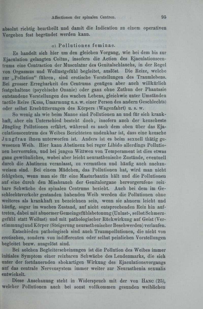 absolut richtig beurtheilt und damit die Indicatiou zu einem operativen Vorgehen fest begründet werden kann. a) Pollutiones feminae. Es handelt sich hier um den gleichen Vorgang, wie bei dem bis zur Ejaculation gelangten Coitus, insofern die Action des Ejaculationscen- trums eine Contraction der Musculatur des Genitalschlauchs, in der Regel von Orgasmus und Wollustgefühl begleitet, auslöst. Die Reize, welche zur „Pollution“ führen, sind erotische Vorstellungen des Traumlebens. Bei grosser Erregbarkeit des Centrums genügen aber auch willkürlich festgehaltene (psychische Onanie) oder ganz ohne Zuthun der Phantasie entstandene Vorstellungen des wachen Lebens, gleichwie unter Umständen tactile Reize (Kuss, Umarmung u.s. w. einer Person des andern Geschlechts) oder selbst Erschütterungen des Körpers (Wagenfahrt) u. s. w. So wenig als wie beim Manne sind Pollutionen an und für sich krank¬ haft, aber ein Unterschied besteht doch, insofern auch der keuscheste Jüngling Pollutionen erfährt, während es nach dem oben über das Eja- culationscentrum des Weibes Berichteten undenkbar ist, dass eine keusche Jungfrau ihnen unterworfen ist. Anders ist es beim sexuell thätig ge¬ wesenen Weib. Hier kann Abstinenz bei reger Libido allerdings Pollutio¬ nen hervorrufen, und bei jungen Wittwen von Temperament ist dies etwas ganz gewöhnliches, wobei aber leicht neurasthenische Zustände, eventuell durch die Abstinenz veranlasst, zu vermuthen und häufig auch nachzu¬ weisen sind. Bei einem Mädchen, das Pollutionen hat, wird man nicht fehlgehen, wenn man sie für eine Masturbantin hält und die Pollutionen auf eine durch den Missbrauch der Genitalorgane hervorgerufene reiz¬ bare Schwäche des spinalen Centrums bezieht. Auch bei dem im Ge¬ schlechtsverkehr gestanden habenden Weib werden die Pollutionen ohne weiteres als krankhaft zu bezeichnen sein, wenn sie abnorm leicht und häufig, sogar im wachen Zustand, auf nicht entsprechenden Reiz hin auf- treten, dabei mit abnormer Gemeingefühlsbetonung (Unlust-, selbst Schmerz¬ gefühl statt Wollust) und mit pathologischer Rückwirkung auf Geist (Ver¬ stimmung) und Körper (Steigerung neurasthenischer Beschwerden) verlaufen. Entschieden pathologisch sind auch Traumpollutionen, die nicht von erotischen, sondern von indifferenten oder, selbst peinlichen Vorstellungen begleitet bezw. ausgelöst sind. Bei solchen Begleiterscheinungen ist die Pollution des Weibes immer initiales Symptom einer reizbaren Schwäche des Lendenmarks, die sich unter der fortdauernden shokartigen Wirkung des Ejaculationsvorgangs auf das centrale Nervensystem immer weiter zur Neurasthenia sexualis entwickelt. Diese Anschauung steht in Widerspruch mit der von Hanc (25), welcher Pollutionen auch bei sonst vollkommen gesunden weiblichen