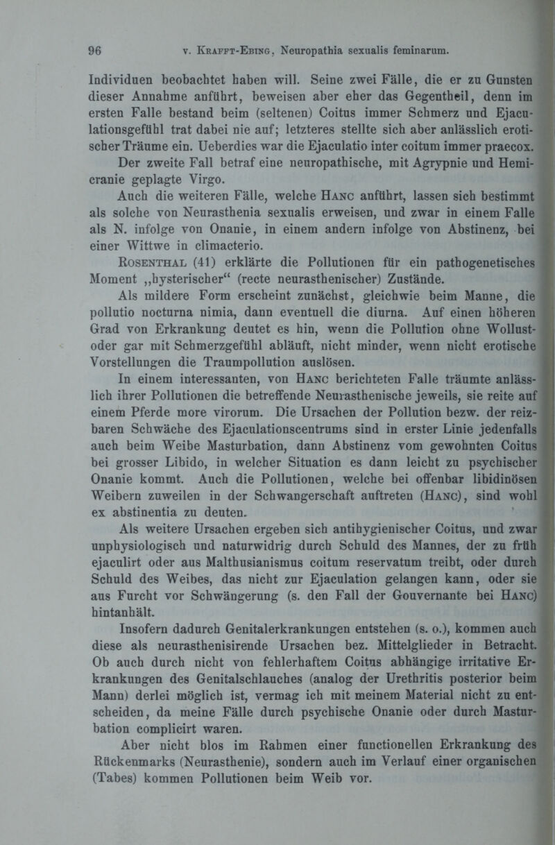 Individuen beobachtet haben will. Seine zwei Fälle, die er zu Gunsten dieser Annahme anführt, beweisen aber eher das Gegentheil, denn im ersten Falle bestand beim (seltenen) Coitus immer Schmerz und Ejacu- lationsgeftibl trat dabei nie auf; letzteres stellte sich aber anlässlich eroti¬ scher Träume ein. Ueberdies war die Ejaculatio inter coitum immer praecox. Der zweite Fall betraf eine neuropathische, mit Agrypnie und Hemi- cranie geplagte Virgo. Auch die weiteren Fälle, welche Hanc anftihrt, lassen sich bestimmt als solche von Neurasthenia sexualis erweisen, und zwar in einem Falle als N. infolge von Onanie, in einem andern infolge von Abstinenz, bei einer Wittwe in climacterio. Rosenthal (41) erklärte die Pollutionen für ein pathogenetisches Moment ,,hysterisch er“ (recte neurasthenischer) Zustände. Als mildere Form erscheint zunächst, gleichwie beim Manne, die pollutio nocturna nimia, dann eventuell die diurna. Auf einen höheren Grad von Erkrankung deutet es hin, wenn die Pollution ohne Wollust¬ oder gar mit Schmerzgefühl abläuft, nicht minder, wenn nicht erotische Vorstellungen die Traumpollution auslösen. In einem interessanten, von Hanc berichteten Falle träumte anläss- | lieh ihrer Pollutionen die betreffende Neurasthenische jeweils, sie reite auf I einem Pferde more virorum. Die Ursachen der Pollution bezw. der reiz-1 baren Schwäche des Ejaculationscentrums sind in erster Linie jedenfalls auch beim Weibe Masturbation, dann Abstinenz vom gewohnten Coitus j bei grosser Libido, in welcher Situation es dann leicht zu psychischer Onanie kommt. Auch die Pollutionen, welche bei offenbar libidinösen Weibern zuweilen in der Schwangerschaft auftreten (Hanc), sind wohl ex abstinentia zu deuten. Als weitere Ursachen ergeben sich antihygienischer Coitus, und zwar unphysiologisch und naturwidrig durch Schuld des Mannes, der zu früh ejaculirt oder aus Malthusianismus coitum reservatum treibt, oder durch Schuld des Weibes, das nicht zur Ejaculation gelangen kann, oder sie aus Furcht vor Schwängerung (s. den Fall der Gouvernante bei Hanc) hintanhält. Insofern dadurch Genitalerkrankungen entstehen (s. o.), kommen auch diese als neurasthenisirende Ursachen bez. Mittelglieder in Betracht. Ob auch durch nicht von fehlerhaftem Coitus abhängige irritative Er¬ krankungen des Genitalschlauches (analog der Urethritis posterior beim Mann) derlei möglich ist, vermag ich mit meinem Material nicht zu ent¬ scheiden, da meine Fälle durch psychische Onanie oder durch Mastur¬ bation complicirt waren. Aber nicht blos im Rahmen einer functioneilen Erkrankung des Rückenmarks (Neurasthenie), sondern auch im Verlauf einer organischen (Tabes) kommen Pollutionen beim Weib vor.