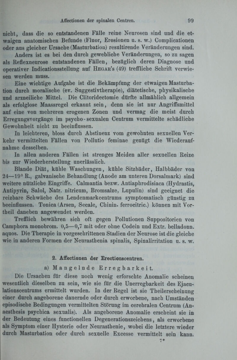 nicht, dass die so entstandenen Fälle reine Neurosen sind und die et¬ waigen anatomischen Befunde (Fluor, Erosionen u. s. w.) Complicationen oder aus gleicher Ursache (Masturbation) resultirende Veränderungen sind. Anders ist es bei den durch gewebliche Veränderungen, so zu sagen als Reflexneurose entstandenen Fällen, bezüglich deren Diagnose und operativer Indicationsstellung auf Hegar’s (49) treffliche Schrift verwie¬ sen werden muss. Eine wichtige Aufgabe ist die Bekämpfung der etwaigen Masturba¬ tion durch moralische (ev. Suggestivtherapie), diätetische, physikalische und arzneiliche Mittel. Die Clitoridectomie dürfte allmählich allgemein als erfolglose Maassregel erkannt sein, denn sie ist nur Angriffsmittel auf eine von mehreren erogenen Zonen und vermag die meist durch Erregungsvorgänge im psycho-sexualen Centrum vermittelte schädliche Gewohnheit nicht zu beeinflussen. In leichteren, bloss durch Abstinenz vom gewohnten sexuellen Ver¬ kehr vermittelten Fällen von Pollutio feminae genügt die Wiederauf¬ nahme desselben. In allen anderen Fällen ist strenges Meiden aller sexuellen Reize bis zur Wiederherstellung unerlässlich. Blande Diät, kühle Waschungen, kühle Sitzbäder, Halbbäder von 24—19° R., galvanische Behandlung (Anode am unteren Dorsalmark) sind weitere nützliche Eingriffe. Calmantia bezw. Antiaphrodisiaca (Hydrastis, Antipyrin, Salol, Natr. nitricum, Bromsalze, Lupulin) sind geeignet die reizbare Schwäche des Lendenmarkcentrums symptomatisch günstig zu beeinflussen. Tonica (Arsen, Secale, Chinin, ferrocitric.) können mit Vor¬ theil daneben angewendet werden. Trefflich bewähren sich oft gegen Pollutionen Suppositorien von Camphora monobrom. 0,5—0,7 mit oder ohne Codein und Extr. belladonn. aquos. Die Therapie in vorgeschrittenen Stadien der Neurose ist die gleiche wie in anderen Formen der Neurasthenia spinalis, Spinalirritation u. s. w. 2. Affectionen der Erectionscentren. a) Mangelnde Erregbarkeit. Die Ursachen für diese noch wenig erforschte Anomalie scheinen wesentlich dieselben zu sein, wie sie für die Unerregbarkeit des Ejacu- lationscentrums ermittelt wurden. In der Regel ist sie Theilerscheinung einer durch angeborene dauernde oder durch erworbene, nach Umständen episodische Bedingungen vermittelten Störung im cerebralen Centrum (An- aesthesis psychica sexualis). Als angeborene Anomalie erscheint sie in der Bedeutung eines functionellen Degenerationszeichens, als erworbene als Symptom einer Hysterie oder Neurasthenie, wobei die letztere wieder durch Masturbation oder durch sexuelle Excesse vermittelt sein kann.