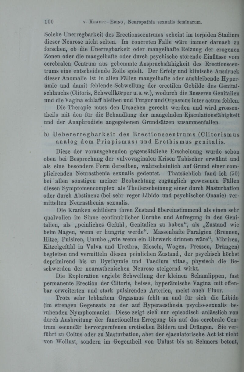 Solche Unerregbarkeit des Erectionscentrums scheint im torpiden Stadium dieser Neurose nicht selten. Im concreten Falle wäre immer darnach zu forschen, ob die Unerregbarkeit oder mangelhafte Reizung der erogenen Zonen oder die mangelhafte oder durch psychische störende Einflüsse vom cerebralen Centrum aus gehemmte Anspruchsfähigkeit des Erectionscen¬ trums eine entscheidende Rolle spielt. Der Erfolg und klinische Ausdruck dieser Anomalie ist in allen Fällen mangelhafte oder ausbleibende Hyper¬ ämie und damit fehlende Schwellung der erectilen Gebilde des Genital- schlauchs (Clitoris, Schwellkörper u. s. w.), wodurch die äusseren Genitalien und die Vagina schlaff bleiben und Turgor und Orgasmus inter actum fehlen. Die Therapie muss den Ursachen gerecht werden und wird grossen- theils mit den für die Behandlung der mangelnden Ejaculationsfähigkeit und der Anaphrodisie angegebenen Grundsätzen zusammenfallen. b) Uebererregbarkeit des Erectionscentrums (Clitorismus analog dem Priapismus) und Erethismus genitalis. Diese der vorausgehenden gegensätzliche Erscheinung wurde schon oben bei Besprechung der vulvovaginalen Krisen Tabischer erwähnt und als eine besondere Form derselben, wahrscheinlich auf Grund einer com- plicirenden Neurasthenia sexualis gedeutet. Thatsächlich fand ich (50) bei allen sonstigen meiner Beobachtung zugänglich gewesenen Fällen diesen Symptomencomplex als Theilerscheinung einer durch Masturbation oder durch Abstinenz (bei sehr reger Libido und psychischer Onanie) ver¬ mittelten Neurasthenia sexualis. Die Kranken schildern ihren Zustand übereinstimmend als einen sehr qualvollen im Sinne continuirlicher Unruhe und Aufregung in den Geni¬ talien, als „peinliches Gefühl, Genitalien zu haben“, als „Zustand wie beim Magen, wenn er hungrig werde“. Massenhafte Paralgien (Brennen, Hitze, Pulsiren, Unruhe „wie wenn ein Uhrwerk drinnen wäre“, Vibriren, Kitzelgefühl in Vulva und Urethra, Rieseln, Wogen, Pressen, Drängen) begleiten und vermitteln diesen peinlichen Zustand, der psychisch höchst deprimirend bis zu Dysthymie und Taedium vitae, physisch die Be¬ schwerden der neurasthenischen Neurose steigernd wirkt. Die Exploration ergiebt Schwellung der kleinen Schamlippen, fast permanente Erection der Clitoris, heisse, hyperämische Vagina mit offen¬ bar erweiterten und stark pulsirenden Arterien, meist auch Fluor. Trotz sehr lebhaftem Orgasmus fehlt an und für sich die Libido (im strengen Gegensatz zu der auf Hyperaesthesia psycho-sexualis be¬ ruhenden Nymphomanie). Diese zeigt sieb nur episodisch anlässlich von durch Ausbreitung der functionellen Erregung bis auf das cerebrale Cen¬ trum secundär hervorgerufenen erotischen Bildern und Drängen. Sie ver¬ führt zu Coitus oder zu Masturbation, aber der ejaculatorische Act ist nicht von Wollust, sondern im Gegentheil von Unlust bis zu Schmerz betont,