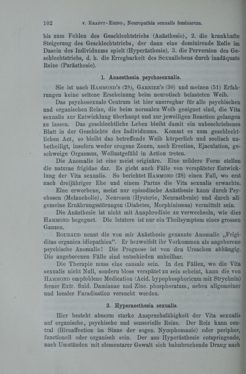 bis zum Fehlen des Geschlechtstriebs (Anästhesie), 2. die krankhafte Steigerung des Geschlechtstriebs, der dann eine dominirende Rolle im Dasein des Individuums spielt (Hyperästhesie), 3. die Perversion des Ge¬ schlechtstriebs, d. h. die Erregbarkeit des Sexuallebens durch inadäquate Reize (Parästhesie). 1. Anaesthesia psychosexualis. Sie ist nach Hammond’s (28), Garnier’s (30) und meinen (51) Erfah¬ rungen keine seltene Erscheinung beim neurotisch belasteten Weib. Das psychosexuale Centrum ist hier unerregbar für alle psychischen und organischen Reize, die beim normalen Weib geeignet sind, die Vita sexualis zur Entwicklung überhaupt und zur jeweiligen Reaction gelangen zu lassen. Das geschlechtliche Leben bleibt damit ein unbeschriebenes Blatt in der Geschichte des Individuums. Kommt es zum geschlecht¬ lichen Act, so bleibt das betreffende Weib körperlich und seelisch un¬ beteiligt, insofern weder erogene Zonen, noch Erection, Ejaculation, ge¬ schweige Orgasmus, Wollustgefühl in Action treten. Die Anomalie ist eine meist originäre. Eine mildere Form stellen die naturae frigidae dar. Es giebt auch Fälle von verspäteter Entwick¬ lung der Vita sexualis. So berichtet Hammond (28) einen Fall, wo erst nach dreijähriger Ehe und einem Partus die Vita sexualis erwachte. Eine erworbene, meist nur episodische Anästhesie kann durch Psy¬ chosen (Melancholie), Neurosen (Hysterie, Neurasthenie) und durch all¬ gemeine Ernährungsstörungen (Diabetes, Morphinismus) vermittelt sein. Die Anästhesie ist nicht mit Anaphrodisie zu verwechseln, wie dies Hammond begegnet. Die letztere ist nur ein Theilsymptom eines grossen Ganzen. Roubaud nennt die von mir Anästhesie genannte Anomalie „Frigi- ditas organica idiopathica“. Er bezweifelt ihr Vorkommen als angeborene psychische Anomalie! Die Prognose ist von den Ursachen abhängig. Die angeborenen Fälle sind entschieden unheilbar. Die Therapie muss eine causale sein. In den Fällen, wo die Vita sexualis nicht Null, sondern bloss verspätet zu sein scheint, kann die von Hammond empfohlene Medication (Acid. hypophosphoricum mit Strychnin) ferner Extr. fluid. Damianae und Zinc. phosphoratum, neben allgemeiner und localer Faradisation versucht werden. 2. Hyperaesthesia sexualis. Hier besteht abnorm starke Anspruchsfähigkeit der Vita sexualis auf organische, psychische und sensorielle Reize. Der Reiz kann cen¬ tral (Hirnaffection im Sinne der sogen. Nymphomanie) oder peripher, functionell oder organisch sein. Der aus Hyperästhesie entspringende, nach Umständen mit elementarer Gewalt sich bahnbrechende Drang nach