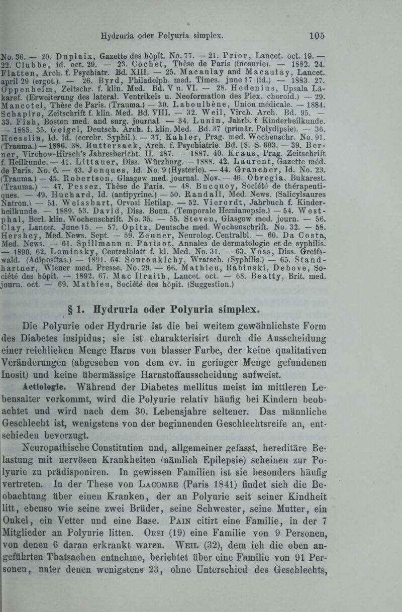 No. 36. — 20. Duplaix, Gazette des hdpit. No. 77.— 21. Prior, Lancet. oct. 19.— 22. Clubbe, id. oct. 29. — 23. Cochet, These de Paris (inosurie). — 1882. 24. Flatten, Arch. f. Psychiatr. Bd. XIII. — 25. Macaulay and Macaulay, Lancet. april 29 (ergot.). — 26. Byrd, Philadelph. med. Times. junel7 (id.) — 1883- 27. Oppenheim, Zeitschr. f. klin. Med. Bd. Y u. VI. — 28. Hedenius, Upsala Lä- karef. (Erweiterung des lateral. Ventrikels u. Neoformation des Plex. choroid.) — 29. Mancotel, These de Paris. (Trauma.) — 30. Laboulbene, Union medicale. — 1884. Schapiro, Zeitschrift f. klin. Med. Bd. VIII. — 32. Weil, Virch. Arch. Bd. 95. — 33. Fish, Boston med. and surg. journal. — 34. Lunin, Jahrb. f. Kinderheilkunde. — 1885. 35. Geigel, Deutsch. Arch. f. klin. Med. Bd. 37 (primär. Polydipsie). — 36. Hoesslin, Id. id. (cerebr. Syphil). — 37. Kahler, Prag. med. Wochenschr. No. 91. (Trauma.) — 1886. 38. Buttersack, Arch. f. Psychiatrie. Bd. 18. S. 603.—39. Ber¬ ner, Virchow-Hirsch’s Jahresbericht. II. 287. — 1887. 40. Kraus, Prag. Zeitschrift f. Heilkunde. — 41. Littauer, Diss. Würzburg. — 1888. 42. Laurent, Gazette med. de Paris. No. 6. — 43. Jonques, Id. No. 9 (Hysterie). — 44. Gran eher, Id. No. 23. (Trauma.) — 45. Robertson, Glasgow med. journal. Nov. — 46. Obregia, Bukarest. (Trauma.) — 47. Pessez. These de Paris. — 48. Bucquoy, Societe de therapeuti- ques. — 49. Huchard, Id. (antipyrine.) — 50. Randall, Med. News. (Salicylsaures Natron.) — 51. Weissbart, Orvosi Hetilap. —52. Vierordt, Jahrbuch f. Kinder¬ heilkunde. — 1889. 53. David, Diss. Bonn. (Temporale Hemianopsie.) —54. West- phal, Berl. klin. Wochenschrift. No. 35. — 55. Steven, Glasgow med. journ. — 56. Clay, Lancet. June 15. — 57. Opitz, Deutsche med. Wochenschrift. No. 32. — 58. Hershey, Med. News. Sept. — 59. Zeuner, Neurolog. Centralbl. — 60. Da Costa, Med. News. — 61. Spillmann u. Parisot, Annales de dermatologie et de Syphilis. — 1890. 62. Lominsky, Centralblatt f. kl. Med. No. 31. —63. Voss, Diss. Greifs¬ wald. (Adipositas.) — 1891. 64. Sourouklchy, Wratsch. (Syphilis.) — 65. Stand- hartner, Wiener med. Presse. No. 29.— 66. Mathieu, Babinski, Debove, So- ciöte des höpit. — 1892. 67. Mac Ilraith, Lancet. oct. — 68. Beatty, Brit. med. journ. oct. — 69. Mathieu, Societe des höpit. (Suggestion.) § 1. Hydruria oder Polyuria simplex. Die Polyurie oder Hydrurie ist die bei weitem gewöhnlichste Form des Diabetes insipidus; sie ist charakterisirt durch die Ausscheidung einer reichlichen Menge Harns von blasser Farbe, der keine qualitativen Veränderungen (abgesehen von dem ev. in geringer Menge gefundenen Inosit) und keine übermässige Harnstoffausscheidung aufweist. Aetiologie. Während der Diabetes mellitus meist im mittleren Le¬ bensalter vorkommt, wird die Polyurie relativ häufig bei Kindern beob¬ achtet und wird nach dem 30. Lebensjahre seltener. Das männliche Geschlecht ist, wenigstens von der beginnenden Geschlechtsreife an, ent¬ schieden bevorzugt. Neuropathische Constitution und, allgemeiner gefasst, hereditäre Be¬ lastung mit nervösen Krankheiten (nämlich Epilepsie) scheinen zur Po¬ lyurie zu prädisponiren. In gewissen Familien ist sie besonders häufig vertreten. In der These von Lacombe (Paris 1841) findet sich die Be¬ obachtung über einen Kranken, der an Polyurie seit seiner Kindheit litt, ebenso wie seine zwei Brüder, seine Schwester, seine Mutter, ein Onkel, ein Vetter und eine Base. Pain citirt eine Familie, in der 7 Mitglieder an Polyurie litten. Orsi (19) eine Familie von 9 Personen, von denen 6 daran erkrankt waren. Weil (32), dem ich die oben an¬ geführten Thatsachen entnehme, berichtet über eine Familie von 91 Per¬ sonen, unter denen wenigstens 23, ohne Unterschied des Geschlechts,