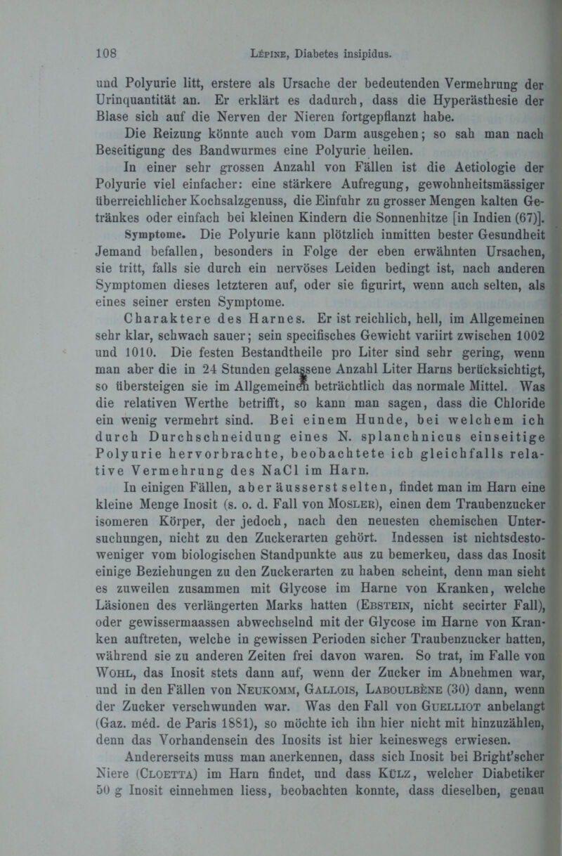 und Polyurie litt, erstere als Ursache der bedeutenden Vermehrung der Urinquantität an. Er erklärt es dadurch, dass die Hyperästhesie der Blase sich auf die Nerven der Nieren fortgepflanzt habe. Die Reizung könnte auch vom Darm ausgehen; so sah man nach Beseitigung des Bandwurmes eine Polyurie heilen. In einer sehr grossen Anzahl von Fällen ist die Aetiologie der Polyurie viel einfacher: eine stärkere Aufregung, gewohnheitsmässiger überreichlicher Kochsalzgenuss, die Einfuhr zu grosser Mengen kalten Ge¬ tränkes oder einfach bei kleinen Kindern die Sonnenhitze [in Indien (67)]. Symptome, Die Polyurie kann plötzlich inmitten bester Gesundheit Jemand befallen, besonders in Folge der eben erwähnten Ursachen, sie tritt, falls sie durch ein nervöses Leiden bedingt ist, nach anderen Symptomen dieses letzteren auf, oder sie figurirt, wenn auch selten, als eines seiner ersten Symptome. Charaktere des Harnes. Er ist reichlich, hell, im Allgemeinen sehr klar, schwach sauer; sein specifisches Gewicht variirt zwischen 1002 und 1010. Die festen Bestandtheile pro Liter sind sehr gering, wenn man aber die in 24 Stunden gelassene Anzahl Liter Harns berücksichtigt, so übersteigen sie im Allgemeinem beträchtlich das normale Mittel. Was die relativen Werthe betrifft, so kann man sagen, dass die Chloride ein wenig vermehrt sind. Bei einem Hunde, bei welchem ich durch Durchschneidung eines N. splanchnicus einseitige Polyurie hervorbrachte, beobachtete ich gleichfalls rela¬ tive Vermehrung des NaCl im Harn. In einigen Fällen, aber äusserst selten, findet man im Harn eine kleine Menge Inosit (s. o. d. Fall von Mosler), einen dem Traubenzucker isomeren Körper, der jedoch, nach den neuesten chemischen Unter¬ suchungen, nicht zu den Zuckerarten gehört. Indessen ist nichtsdesto¬ weniger vom biologischen Standpunkte aus zu bemerkeu, dass das Inosit einige Beziehungen zu den Zuckerarten zu haben scheint, denn man sieht es zuweilen zusammen mit Glycose im Harne von Kranken, welche Läsionen des verlängerten Marks hatten (Ebstein, nicht secirter Fall), oder gewissermaassen abwechselnd mit der Glycose im Harne von Kran¬ ken auftreten, welche in gewissen Perioden sicher Traubenzucker hatten, während sie zu anderen Zeiten frei davon waren. So trat, im Falle von Wohl, das Inosit stets dann auf, wenn der Zucker im Abnehmen war, und in den Fällen von Neukomm, Gallois, Laboulbene (30) dann, wenn der Zucker verschwunden war. Was den Fall von Guelliot anbelangt (Gaz. med. de Paris 1881), so möchte ich ihn hier nicht mit hinzuzählen, denn das Vorhandensein des Inosits ist hier keineswegs erwiesen. Andererseits muss man anerkennen, dass sich Inosit bei Bright’scher Niere (Cloetta) im Harn findet, und dass Külz, welcher Diabetiker 50 g Inosit einnehmen liess, beobachten konnte, dass dieselben, genau