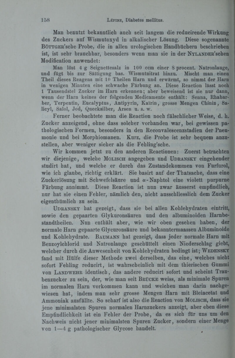 Man benutzt bekanntlich auch seit langem die reducirende Wirkung des Zuckers auf Wismutoxyd in alkalischer Lösung. Diese sogenannte BöTTGER’sche Probe, die in allen urologischen Handbüchern beschrieben ist, ist sehr brauchbar, besonders wenn man sie in der NYLANDER’schen Modification anwendet: Man löst 4 g Seignettesalz in 100 ccm einer 8 procent. Natronlauge, und fügt bis zur Sättigung bas. Wismutnitrat hinzu. Mischt man einen Theil dieses Reagens mit 10 Theilen Harn und erwärmt, so nimmt der Harn in wenigen Minuten eine schwache Färbung an. Diese Reaction lässt noch 1 Tausendstel Zucker im Harn erkennen; aber beweisend ist sie nur dann, wenn der Harn keines der folgenden Medicamente enthält: Senna, Rhabar¬ ber, Terpentin, Eucalyptus, Antipyrin, Kai'rin, grosse Mengen Chinin, Sa- licyl, Salol, Jod, Quecksilber, Arsen u. s. w. Ferner beobachtete man die Reaction noch fälschlicher Weise, d. h. Zucker anzeigend, ohne dass solcher vorhanden war, bei gewissen pa¬ thologischen Formen, besonders in den Reconvalescenzstadien der Pneu¬ monie und bei Morphiomanen. Kurz, die Probe ist sehr bequem anzu¬ stellen, aber weniger sicher als die Fehling’sche. Wir kommen jetzt zu den anderen Reactionen: Zuerst betrachten wir diejenige, welche Molisch angegeben und Udransky eingehender studirt hat, und welche er durch das Zustandekommen von Furfurol, wie ich glaube, richtig erklärt. Sie basirt auf der Thatsache, dass eine Zuckerlösung mit Schwefelsäure und a-Naphtol eine violett purpurne Färbung annimmt. Diese Reaction ist nun zwar äusserst empfindlich, nur hat sie einen Fehler, nämlich den, nicht ausschliesslich dem Zucker eigenthümlich zu sein. Udransky hat gezeigt, dass sie bei allen Kohlehydraten eintritt, sowie den gepaarten Glykuronsäuren und den albuminoiden Harnbe- standtheilen. Nun enthält aber, wie wir oben gesehen haben, der normale Harn gepaarte Glycuronsäure und bekanntermaassen Albuminoide und Kohlehydrate. Baumann hat gezeigt, dass jeder normale Harn mit Benzoylchlorid und Natronlauge geschüttelt einen Niederschlag giebt, welcher durch die Anwesenheit von Kohlehydraten bedingt ist; Wedensky fand mit Hülfe dieser Methode zwei derselben, das eine, welches nicht sofort Fehling reducirt, ist wahrscheinlich mit dem thierischen Gummi von Landwehr identisch, das andere reducirt sofort und seheint Trau¬ benzucker zu sein, der, wie man seit Brücke weiss, als minimale Spuren im normalen Harn Vorkommen kann und welchen man darin nachge¬ wiesen hat, indem man sehr grosse Mengen Harn mit Bleiacetat und Ammoniak ausfällte. So scharf ist also die Reaction von Molisch, dass sie jene minimalsten Spuren normalen Harnzuckers anzeigt, aber eben diese Empfindlichkeit ist ein Fehler der Probe, da es sich für uns um den Nachweis nicht jener minimalsten Spuren Zucker, sondern einer Menge von 1—4 g pathologischer Glycose handelt.